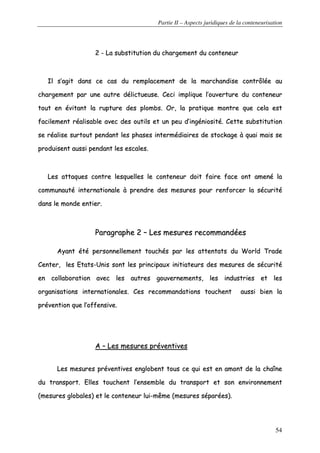 Partie II – Aspects juridiques de la conteneurisation
54
22 -- LLaa ssuubbssttiittuuttiioonn dduu cchhaarrggeemmeenntt dduu ccoonntteenneeuurr
IIll ss’’aaggiitt ddaannss ccee ccaass dduu rreemmppllaacceemmeenntt ddee llaa mmaarrcchhaannddiissee ccoonnttrrôôllééee aauu
cchhaarrggeemmeenntt ppaarr uunnee aauuttrree ddéélliiccttuueeuussee.. CCeeccii iimmpplliiqquuee ll’’oouuvveerrttuurree dduu ccoonntteenneeuurr
ttoouutt eenn éévviittaanntt llaa rruuppttuurree ddeess pplloommbbss.. OOrr,, llaa pprraattiiqquuee mmoonnttrree qquuee cceellaa eesstt
ffaacciilleemmeenntt rrééaalliissaabbllee aavveecc ddeess oouuttiillss eett uunn ppeeuu dd’’iinnggéénniioossiittéé.. CCeettttee ssuubbssttiittuuttiioonn
ssee rrééaalliissee ssuurrttoouutt ppeennddaanntt lleess pphhaasseess iinntteerrmmééddiiaaiirreess ddee ssttoocckkaaggee àà qquuaaii mmaaiiss ssee
pprroodduuiisseenntt aauussssii ppeennddaanntt lleess eessccaalleess..
LLeess aattttaaqquueess ccoonnttrree lleessqquueelllleess llee ccoonntteenneeuurr ddooiitt ffaaiirree ffaaccee oonntt aammeennéé llaa
ccoommmmuunnaauuttéé iinntteerrnnaattiioonnaallee àà pprreennddrree ddeess mmeessuurreess ppoouurr rreennffoorrcceerr llaa ssééccuurriittéé
ddaannss llee mmoonnddee eennttiieerr..
PPaarraaggrraapphhee 22 –– LLeess mmeessuurreess rreeccoommmmaannddééeess
AAyyaanntt ééttéé ppeerrssoonnnneelllleemmeenntt ttoouucchhééss ppaarr lleess aatttteennttaattss dduu WWoorrlldd TTrraaddee
CCeenntteerr,, lleess EEttaattss--UUnniiss ssoonntt lleess pprriinncciippaauuxx iinniittiiaatteeuurrss ddeess mmeessuurreess ddee ssééccuurriittéé
eenn ccoollllaabboorraattiioonn aavveecc lleess aauuttrreess ggoouuvveerrnneemmeennttss,, lleess iinndduussttrriieess eett lleess
oorrggaanniissaattiioonnss iinntteerrnnaattiioonnaalleess.. CCeess rreeccoommmmaannddaattiioonnss ttoouucchheenntt aauussssii bbiieenn llaa
pprréévveennttiioonn qquuee ll’’ooffffeennssiivvee..
AA –– LLeess mmeessuurreess pprréévveennttiivveess
LLeess mmeessuurreess pprréévveennttiivveess eenngglloobbeenntt ttoouuss ccee qquuii eesstt eenn aammoonntt ddee llaa cchhaaîînnee
dduu ttrraannssppoorrtt.. EElllleess ttoouucchheenntt ll’’eennsseemmbbllee dduu ttrraannssppoorrtt eett ssoonn eennvviirroonnnneemmeenntt
((mmeessuurreess gglloobbaalleess)) eett llee ccoonntteenneeuurr lluuii--mmêêmmee ((mmeessuurreess ssééppaarrééeess))..
 