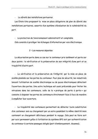 Partie II – Aspects juridiques de la conteneurisation
56
-- LLaa ssûûrreettéé ddeess iinnssttaallllaattiioonnss ppoorrttuuaaiirreess
LLeess EEttaattss--UUnniiss pprrooppoosseenntt llaa mmiissee eenn ppllaaccee oobblliiggaattooiirree ddee ppllaann ddee ssûûrreettéé ddeess
iinnssttaallllaattiioonnss ppoorrttuuaaiirreess,, aassssoorrttiiss dd’’uunn ssyyssttèèmmee dd’’éévvaalluuaattiioonn ddee llaa vvuullnnéérraabbiilliittéé dduu
ppoorrtt..
-- LLaa pprrootteeccttiioonn ddee ll’’eennvviirroonnnneemmeenntt aaddmmiinniissttrraattiiff eett ccoommppttaabbllee..
CCeellaa ccoonnssiissttee àà pprroottééggeerr lleess éécchhaannggeess dd’’iinnffoorrmmaattiioonn ppaarr vvooiiee éélleeccttrroonniiqquuee
22 –– LLeess mmeessuurreess ssééppaarrééeess
LLaa ssééccuurriissaattiioonn ppoorrttee ddaannss ccee ccaass ssuurr llee ccoonntteenneeuurr pprriiss iissoolléémmeenntt eett ppoorrttee ssuurr
ddeeuuxx ppooiinnttss :: llaa vvéérriiffiiccaattiioonn eett llaa pprréésseerrvvaattiioonn ddee ssoonn iinnttééggrriittéé dd’’uunnee ppaarrtt eett ssaa
ttrraaççaabbiilliittéé dd’’aauuttrree ppaarrtt..
-- LLaa vvéérriiffiiccaattiioonn eett llaa pprréésseerrvvaattiioonn ddee ll’’iinnttééggrriittéé ppaarr llaa mmiissee eenn ppllaaccee ddee
sscceellllééss pplloommbbééss ssuurr lleess ppoorrtteess dduu ccoonntteenneeuurr.. PPoouurr pplluuss ddee ssééccuurriittéé,, lleess iinndduussttrriieellss
llaanncceenntt ll’’uuttiilliissaattiioonn ddee sscceellllééss éélleeccttrroonniiqquuee oouu ddee ppuucceess éélleeccttrroonniiqquueess ddéétteeccttaanntt
ll’’oouuvveerrttuurree ddeess ppoorrtteess.. UUnnee aauuttrree tteecchhnniiqquuee eesstt aauussssii pprrééccoonniissééee ppoouurr lliimmiitteerr lleess
iinnttrruussiioonnss ddaannss lleess ccoonntteenneeuurrss,, cceellllee ddee llaa «« pprraattiiqquuee ddee ppoorrttee àà ppoorrttee »» qquuii
ccoonnssiissttee àà ddiissppoosseerr lleess ppoorrtteess ddee ccoonntteenneeuurrss ééttrrooiitteemmeenntt ffaaccee àà ffaaccee ddee mmaanniièèrree
àà eemmppêêcchheerr lleeuurr oouuvveerrttuurree..
-- LLaa ttrraaççaabbiilliittéé ddeess ccoonntteenneeuurrss ppeerrmmeettttaanntt ddee ddéétteecctteerr ttoouuttee ssuubbssttiittuuttiioonn
dd’’uunn ccoonntteenneeuurr ssaaiinn aauu cchhaarrggeemmeenntt ppaarr uunn aauuttrree ppoossssééddaanntt llaa mmêêmmee iiddeennttiittéé mmaaiiss
ccoonntteennaanntt uunn cchhaarrggeemmeenntt ddéélliiccttuueeuuxx ppeennddaanntt llee vvooyyaaggee.. CCeellaa ppeeuutt ssee ffaaiirree ssooiitt
ppaarr ssuuiivvii ppeerrmmaanneenntt ggrrââccee àà ll’’uuttiilliissaattiioonn dduu ssyyssttèèmmee GGPPSS ssooiitt ppaarr aauutthheennttiiffiiccaattiioonn
dduu ccoonntteenneeuurr àà cceerrttaaiinnss ppaassssaaggeess oobblliiggééss ((ppoorrtt dd’’eemmbbaarrqquueemmeenntt,, ddoouuaanneess))..
 