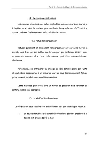 Partie II – Aspects juridiques de la conteneurisation
57
BB –– LLeess mmeessuurreess iinnttrruussiivveess
LLeess mmeessuurreess iinnttrruussiivveess ssoonntt cceelllleess aapppplliiccaabblleess aauuxx ccoonntteenneeuurrss qquuii ssoonntt ddééjjàà
àà ddeessttiinnaattiioonn eett ddoonntt llee ccoonntteennuu ppoossee uunn ddoouuttee.. DDeeuuxx ssoolluuttiioonnss ss’’ooffffrreenntt àà llaa
ddoouuaannee :: rreeffuusseerr ll’’eemmbbaarrqquueemmeenntt eett//oouu vvéérriiffiieerr llee ccoonntteennuu..
11 –– LLee rreeffuuss dd’’eemmbbaarrqquueemmeenntt
RReeffuusseerr ppuurreemmeenntt eett ssiimmpplleemmeenntt ll’’eemmbbaarrqquueemmeenntt eesstt cceerrtteess llee mmooyyeenn llee
pplluuss ssûûrr mmaaiiss iill nnee ffaauutt ppaass oouubblliieerr qquuee llee ttrraannssppoorrtt ppaarr ccoonntteenneeuurr ss’’iinnssccrriitt ddaannss
uunn ccoonntteexxttee ccoommmmeerrcciiaall eett uunnee tteellllee mmeessuurree ppeeuutt êêttrree ccoommmmeerrcciiaalleemmeenntt
ppéénnaalliissaannttee..
PPaarr aaiilllleeuurrss,, cceellaa eennttrraavveerraaiitt aauu pprriinncciippee ddee lliibbrree éécchhaannggee pprrôônnéé ppaarr ll’’OOMMCC
eett ppeeuutt mmêêmmee ss’’aappppaarreenntteerr àà uunn eemmbbaarrggoo ppoouurr lleess ppaayyss ééccoonnoommiiqquueemmeenntt ffaaiibblleess
qquuii nnee ppeeuuvveenntt ssaattiissffaaiirree aauuxx ccoonnddiittiioonnss rreeqquuiisseess..
CCeettttee mméétthhooddee ppeeuutt ddoonncc êêttrree uunn mmooyyeenn ddee pprreessssiioonn mmaaiiss ll’’eexxaammeenn dduu
ccoonntteennuu sseemmbbllee pplluuss aapppprroopprriiéé..
22 –– LLaa vvéérriiffiiccaattiioonn dduu ccoonntteennuu
LLaa vvéérriiffiiccaattiioonn ppeeuutt ssee ffaaiirree ssooiitt mmaannuueelllleemmeenntt ssooiitt ppaarr eexxaammeenn ppaarr rraayyoonn XX..
LLaa ffoouuiillllee mmaannuueellllee :: LLeess aauuttoorriittééss ddoouuaanniièèrreess ppeeuuvveenntt pprrooccééddeerr àà llaa
ffoouuiillllee ssooiitt àà tteerrrree ssooiitt àà llaa mmeerr..
 