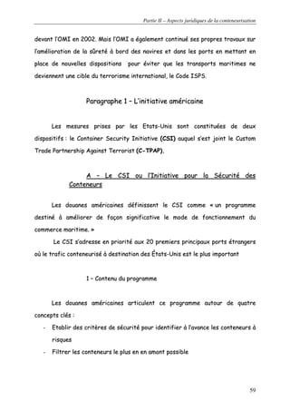 Partie II – Aspects juridiques de la conteneurisation
59
ddeevvaanntt ll’’OOMMII eenn 22000022.. MMaaiiss ll’’OOMMII aa ééggaalleemmeenntt ccoonnttiinnuuéé sseess pprroopprreess ttrraavvaauuxx ssuurr
ll’’aamméélliioorraattiioonn ddee llaa ssûûrreettéé àà bboorrdd ddeess nnaavviirreess eett ddaannss lleess ppoorrttss eenn mmeettttaanntt eenn
ppllaaccee ddee nnoouuvveelllleess ddiissppoossiittiioonnss ppoouurr éévviitteerr qquuee lleess ttrraannssppoorrttss mmaarriittiimmeess nnee
ddeevviieennnneenntt uunnee cciibbllee dduu tteerrrroorriissmmee iinntteerrnnaattiioonnaall,, llee CCooddee IISSPPSS..
PPaarraaggrraapphhee 11 –– LL’’iinniittiiaattiivvee aamméérriiccaaiinnee
LLeess mmeessuurreess pprriisseess ppaarr lleess EEttaattss--UUnniiss ssoonntt ccoonnssttiittuuééeess ddee ddeeuuxx
ddiissppoossiittiiffss :: llee CCoonnttaaiinneerr SSeeccuurriittyy IInniittiiaattiivvee ((CCSSII)) aauuqquueell ss’’eesstt jjooiinntt llee CCuussttoomm
TTrraaddee PPaarrttnneerrsshhiipp AAggaaiinnsstt TTeerrrroorriisstt ((CC--TTPPAAPP))..
AA –– LLee CCSSII oouu ll’’IInniittiiaattiivvee ppoouurr llaa SSééccuurriittéé ddeess
CCoonntteenneeuurrss
LLeess ddoouuaanneess aamméérriiccaaiinneess ddééffiinniisssseenntt llee CCSSII ccoommmmee «« uunn pprrooggrraammmmee
ddeessttiinnéé àà aamméélliioorreerr ddee ffaaççoonn ssiiggnniiffiiccaattiivvee llee mmooddee ddee ffoonnccttiioonnnneemmeenntt dduu
ccoommmmeerrccee mmaarriittiimmee.. »»
LLee CCSSII ss’’aaddrreessssee eenn pprriioorriittéé aauuxx 2200 pprreemmiieerrss pprriinncciippaauuxx ppoorrttss ééttrraannggeerrss
ooùù llee ttrraaffiicc ccoonntteenneeuurriisséé àà ddeessttiinnaattiioonn ddeess ÉÉttaattss--UUnniiss eesstt llee pplluuss iimmppoorrttaanntt
11 –– CCoonntteennuu dduu pprrooggrraammmmee
LLeess ddoouuaanneess aamméérriiccaaiinneess aarrttiiccuulleenntt ccee pprrooggrraammmmee aauuttoouurr ddee qquuaattrree
ccoonncceeppttss ccllééss ::
-- EEttaabblliirr ddeess ccrriittèèrreess ddee ssééccuurriittéé ppoouurr iiddeennttiiffiieerr àà ll’’aavvaannccee lleess ccoonntteenneeuurrss àà
rriissqquueess
-- FFiillttrreerr lleess ccoonntteenneeuurrss llee pplluuss eenn eenn aammoonntt ppoossssiibbllee
 