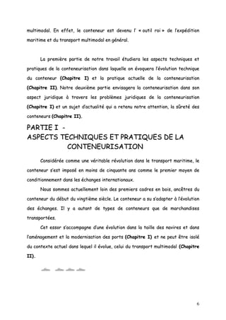 6
mmuullttiimmooddaall.. EEnn eeffffeett,, llee ccoonntteenneeuurr eesstt ddeevveennuu ll’’ «« oouuttiill rrooii »» ddee ll’’eexxppééddiittiioonn
mmaarriittiimmee eett dduu ttrraannssppoorrtt mmuullttiimmooddaall eenn ggéénnéérraall..
LLaa pprreemmiièèrree ppaarrttiiee ddee nnoottrree ttrraavvaaiill ééttuuddiieerraa lleess aassppeeccttss tteecchhnniiqquueess eett
pprraattiiqquueess ddee llaa ccoonntteenneeuurriissaattiioonn ddaannss llaaqquueellllee oonn éévvooqquueerraa ll’’éévvoolluuttiioonn tteecchhnniiqquuee
dduu ccoonntteenneeuurr ((CChhaappiittrree II)) eett llaa pprraattiiqquuee aaccttuueellllee ddee llaa ccoonntteenneeuurriissaattiioonn
((CChhaappiittrree IIII)).. NNoottrree ddeeuuxxiièèmmee ppaarrttiiee eennvviissaaggeerraa llaa ccoonntteenneeuurriissaattiioonn ddaannss ssoonn
aassppeecctt jjuurriiddiiqquuee àà ttrraavveerrss lleess pprroobbllèèmmeess jjuurriiddiiqquueess ddee llaa ccoonntteenneeuurriissaattiioonn
((CChhaappiittrree II)) eett uunn ssuujjeett dd’’aaccttuuaalliittéé qquuii aa rreetteennuu nnoottrree aatttteennttiioonn,, llaa ssûûrreettéé ddeess
ccoonntteenneeuurrss ((CChhaappiittrree IIII))..
PPAARRTTIIEE II --
AASSPPEECCTTSS TTEECCHHNNIIQQUUEESS EETT PPRRAATTIIQQUUEESS DDEE LLAA
CCOONNTTEENNEEUURRIISSAATTIIOONN
CCoonnssiiddéérrééee ccoommmmee uunnee vvéérriittaabbllee rréévvoolluuttiioonn ddaannss llee ttrraannssppoorrtt mmaarriittiimmee,, llee
ccoonntteenneeuurr ss’’eesstt iimmppoosséé eenn mmooiinnss ddee cciinnqquuaannttee aannss ccoommmmee llee pprreemmiieerr mmooyyeenn ddee
ccoonnddiittiioonnnneemmeenntt ddaannss lleess éécchhaannggeess iinntteerrnnaattiioonnaauuxx..
NNoouuss ssoommmmeess aaccttuueelllleemmeenntt llooiinn ddeess pprreemmiieerrss ccaaddrreess eenn bbooiiss,, aannccêêttrreess dduu
ccoonntteenneeuurr dduu ddéébbuutt dduu vviinnggttiièèmmee ssiièèccllee.. LLee ccoonntteenneeuurr aa ssuu ss’’aaddaapptteerr àà ll’’éévvoolluuttiioonn
ddeess éécchhaannggeess.. IIll yy aa aauuttaanntt ddee ttyyppeess ddee ccoonntteenneeuurrss qquuee ddee mmaarrcchhaannddiisseess
ttrraannssppoorrttééeess..
CCeett eessssoorr ss’’aaccccoommppaaggnnee dd’’uunnee éévvoolluuttiioonn ddaannss llaa ttaaiillllee ddeess nnaavviirreess eett ddaannss
ll’’aamméénnaaggeemmeenntt eett llaa mmooddeerrnniissaattiioonn ddeess ppoorrttss ((CChhaappiittrree II)) eett nnee ppeeuutt êêttrree iissoolléé
dduu ccoonntteexxttee aaccttuueell ddaannss lleeqquueell iill éévvoolluuee,, cceelluuii dduu ttrraannssppoorrtt mmuullttiimmooddaall ((CChhaappiittrree
IIII))..
 