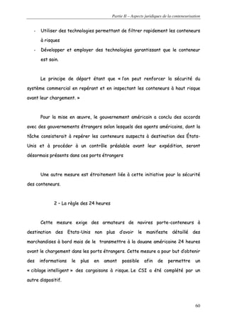 Partie II – Aspects juridiques de la conteneurisation
60
-- UUttiilliisseerr ddeess tteecchhnnoollooggiieess ppeerrmmeettttaanntt ddee ffiillttrreerr rraappiiddeemmeenntt lleess ccoonntteenneeuurrss
àà rriissqquueess
-- DDéévveellooppppeerr eett eemmppllooyyeerr ddeess tteecchhnnoollooggiieess ggaarraannttiissssaanntt qquuee llee ccoonntteenneeuurr
eesstt ssaaiinn..
LLee pprriinncciippee ddee ddééppaarrtt ééttaanntt qquuee «« ll’’oonn ppeeuutt rreennffoorrcceerr llaa ssééccuurriittéé dduu
ssyyssttèèmmee ccoommmmeerrcciiaall eenn rreeppéérraanntt eett eenn iinnssppeeccttaanntt lleess ccoonntteenneeuurrss àà hhaauutt rriissqquuee
aavvaanntt lleeuurr cchhaarrggeemmeenntt.. »»
PPoouurr llaa mmiissee eenn œœuuvvrree,, llee ggoouuvveerrnneemmeenntt aamméérriiccaaiinn aa ccoonncclluu ddeess aaccccoorrddss
aavveecc ddeess ggoouuvveerrnneemmeennttss ééttrraannggeerrss sseelloonn lleessqquueellss ddeess aaggeennttss aamméérriiccaaiinnss,, ddoonntt llaa
ttââcchhee ccoonnssiisstteerraaiitt àà rreeppéérreerr lleess ccoonntteenneeuurrss ssuussppeeccttss àà ddeessttiinnaattiioonn ddeess ÉÉttaattss--
UUnniiss eett àà pprrooccééddeerr àà uunn ccoonnttrrôôllee pprrééaallaabbllee aavvaanntt lleeuurr eexxppééddiittiioonn,, sseerroonntt
ddééssoorrmmaaiiss pprréésseennttss ddaannss cceess ppoorrttss ééttrraannggeerrss
UUnnee aauuttrree mmeessuurree eesstt ééttrrooiitteemmeenntt lliiééee àà cceettttee iinniittiiaattiivvee ppoouurr llaa ssééccuurriittéé
ddeess ccoonntteenneeuurrss..
22 –– LLaa rrèèggllee ddeess 2244 hheeuurreess
CCeettttee mmeessuurree eexxiiggee ddeess aarrmmaatteeuurrss ddee nnaavviirreess ppoorrttee--ccoonntteenneeuurrss àà
ddeessttiinnaattiioonn ddeess EEttaattss--UUnniiss nnoonn pplluuss dd’’aavvooiirr llee mmaanniiffeessttee ddééttaaiilllléé ddeess
mmaarrcchhaannddiisseess àà bboorrdd mmaaiiss ddee llee ttrraannssmmeettttrree àà llaa ddoouuaannee aamméérriiccaaiinnee 2244 hheeuurreess
aavvaanntt llee cchhaarrggeemmeenntt ddaannss lleess ppoorrttss ééttrraannggeerrss.. CCeettttee mmeessuurree aa ppoouurr bbuutt dd’’oobbtteenniirr
ddeess iinnffoorrmmaattiioonnss llee pplluuss eenn aammoonntt ppoossssiibbllee aaffiinn ddee ppeerrmmeettttrree uunn
«« cciibbllaaggee iinntteelllliiggeenntt »» ddeess ccaarrggaaiissoonnss àà rriissqquuee.. LLee CCSSII aa ééttéé ccoommppllééttéé ppaarr uunn
aauuttrree ddiissppoossiittiiff..
 