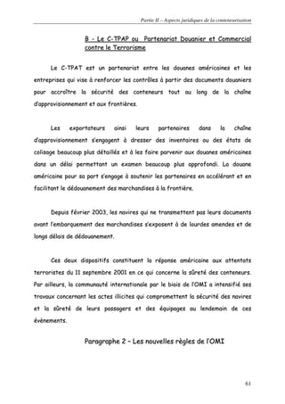 Partie II – Aspects juridiques de la conteneurisation
61
BB -- LLee CC--TTPPAAPP oouu PPaarrtteennaarriiaatt DDoouuaanniieerr eett CCoommmmeerrcciiaall
ccoonnttrree llee TTeerrrroorriissmmee
LLee CC--TTPPAATT eesstt uunn ppaarrtteennaarriiaatt eennttrree lleess ddoouuaanneess aamméérriiccaaiinneess eett lleess
eennttrreepprriisseess qquuii vviissee àà rreennffoorrcceerr lleess ccoonnttrrôôlleess àà ppaarrttiirr ddeess ddooccuummeennttss ddoouuaanniieerrss
ppoouurr aaccccrrooîîttrree llaa ssééccuurriittéé ddeess ccoonntteenneeuurrss ttoouutt aauu lloonngg ddee llaa cchhaaîînnee
dd’’aapppprroovviissiioonnnneemmeenntt eett aauuxx ffrroonnttiièèrreess..
LLeess eexxppoorrttaatteeuurrss aaiinnssii lleeuurrss ppaarrtteennaaiirreess ddaannss llaa cchhaaîînnee
dd’’aapppprroovviissiioonnnneemmeenntt ss’’eennggaaggeenntt àà ddrreesssseerr ddeess iinnvveennttaaiirreess oouu ddeess ééttaattss ddee
ccoolliissaaggee bbeeaauuccoouupp pplluuss ddééttaaiillllééss eett àà lleess ffaaiirree ppaarrvveenniirr aauuxx ddoouuaanneess aamméérriiccaaiinneess
ddaannss uunn ddééllaaii ppeerrmmeettttaanntt uunn eexxaammeenn bbeeaauuccoouupp pplluuss aapppprrooffoonnddii.. LLaa ddoouuaannee
aamméérriiccaaiinnee ppoouurr ssaa ppaarrtt ss’’eennggaaggee àà ssoouutteenniirr lleess ppaarrtteennaaiirreess eenn aaccccéélléérraanntt eett eenn
ffaacciilliittaanntt llee ddééddoouuaanneemmeenntt ddeess mmaarrcchhaannddiisseess àà llaa ffrroonnttiièèrree..
DDeeppuuiiss fféévvrriieerr 22000033,, lleess nnaavviirreess qquuii nnee ttrraannssmmeetttteenntt ppaass lleeuurrss ddooccuummeennttss
aavvaanntt ll’’eemmbbaarrqquueemmeenntt ddeess mmaarrcchhaannddiisseess ss’’eexxppoosseenntt àà ddee lloouurrddeess aammeennddeess eett ddee
lloonnggss ddééllaaiiss ddee ddééddoouuaanneemmeenntt..
CCeess ddeeuuxx ddiissppoossiittiiffss ccoonnssttiittuueenntt llaa rrééppoonnssee aamméérriiccaaiinnee aauuxx aatttteennttaattss
tteerrrroorriisstteess dduu 1111 sseepptteemmbbrree 22000011 eenn ccee qquuii ccoonncceerrnnee llaa ssûûrreettéé ddeess ccoonntteenneeuurrss..
PPaarr aaiilllleeuurrss,, llaa ccoommmmuunnaauuttéé iinntteerrnnaattiioonnaallee ppaarr llee bbiiaaiiss ddee ll’’OOMMII aa iinntteennssiiffiiéé sseess
ttrraavvaauuxx ccoonncceerrnnaanntt lleess aacctteess iilllliicciitteess qquuii ccoommpprroommeetttteenntt llaa ssééccuurriittéé ddeess nnaavviirreess
eett llaa ssûûrreettéé ddee lleeuurrss ppaassssaaggeerrss eett ddeess ééqquuiippaaggeess aauu lleennddeemmaaiinn ddee cceess
éévvèènneemmeennttss..
PPaarraaggrraapphhee 22 –– LLeess nnoouuvveelllleess rrèègglleess ddee ll’’OOMMII
 