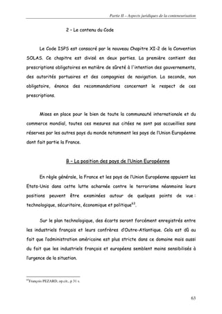 Partie II – Aspects juridiques de la conteneurisation
63
22 –– LLee ccoonntteennuu dduu CCooddee
LLee CCooddee IISSPPSS eesstt ccoonnssaaccrréé ppaarr llee nnoouuvveeaauu CChhaappiittrree XXII--22 ddee llaa CCoonnvveennttiioonn
SSOOLLAASS.. CCee cchhaappiittrree eesstt ddiivviisséé eenn ddeeuuxx ppaarrttiieess.. LLaa pprreemmiièèrree ccoonnttiieenntt ddeess
pprreessccrriippttiioonnss oobblliiggaattooiirreess eenn mmaattiièèrree ddee ssûûrreettéé àà ll''iinntteennttiioonn ddeess ggoouuvveerrnneemmeennttss,,
ddeess aauuttoorriittééss ppoorrttuuaaiirreess eett ddeess ccoommppaaggnniieess ddee nnaavviiggaattiioonn.. LLaa sseeccoonnddee,, nnoonn
oobblliiggaattooiirree,, éénnoonnccee ddeess rreeccoommmmaannddaattiioonnss ccoonncceerrnnaanntt llee rreessppeecctt ddee cceess
pprreessccrriippttiioonnss..
MMiisseess eenn ppllaaccee ppoouurr llee bbiieenn ddee ttoouuttee llaa ccoommmmuunnaauuttéé iinntteerrnnaattiioonnaallee eett dduu
ccoommmmeerrccee mmoonnddiiaall,, ttoouutteess cceess mmeessuurreess ssuuss cciittééeess nnee ssoonntt ppaass aaccccuueeiilllliieess ssaannss
rréésseerrvveess ppaarr lleess aauuttrreess ppaayyss dduu mmoonnddee nnoottaammmmeenntt lleess ppaayyss ddee ll’’UUnniioonn EEuurrooppééeennnnee
ddoonntt ffaaiitt ppaarrttiiee llaa FFrraannccee..
BB –– LLaa ppoossiittiioonn ddeess ppaayyss ddee ll’’UUnniioonn EEuurrooppééeennnnee
EEnn rrèèggllee ggéénnéérraallee,, llaa FFrraannccee eett lleess ppaayyss ddee ll’’UUnniioonn EEuurrooppééeennnnee aappppuuiieenntt lleess
EEttaattss--UUnniiss ddaannss cceettttee lluuttttee aacchhaarrnnééee ccoonnttrree llee tteerrrroorriissmmee nnééaannmmooiinnss lleeuurrss
ppoossiittiioonnss ppeeuuvveenntt êêttrree eexxaammiinnééeess aauuttoouurr ddee qquueellqquueess ppooiinnttss ddee vvuuee ::
tteecchhnnoollooggiiqquuee,, ssééccuurriittaaiirree,, ééccoonnoommiiqquuee eett ppoolliittiiqquuee6633
..
SSuurr llee ppllaann tteecchhnnoollooggiiqquuee,, ddeess ééccaarrttss sseerroonntt ffoorrccéémmeenntt eennrreeggiissttrrééss eennttrree
lleess iinndduussttrriieellss ffrraannççaaiiss eett lleeuurrss ccoonnffrrèèrreess dd’’OOuuttrree--AAttllaannttiiqquuee.. CCeellaa eesstt ddûû aauu
ffaaiitt qquuee ll’’aaddmmiinniissttrraattiioonn aamméérriiccaaiinnee eesstt pplluuss ssttrriiccttee ddaannss ccee ddoommaaiinnee mmaaiiss aauussssii
dduu ffaaiitt qquuee lleess iinndduussttrriieellss ffrraannççaaiiss eett eeuurrooppééeennss sseemmbblleenntt mmooiinnss sseennssiibbiilliissééss àà
ll’’uurrggeennccee ddee llaa ssiittuuaattiioonn..
63
François PEZARD, op.cit., p 31 s.
 