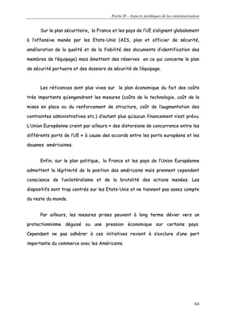Partie II – Aspects juridiques de la conteneurisation
64
SSuurr llee ppllaann ssééccuurriittaaiirree,, llaa FFrraannccee eett lleess ppaayyss ddee ll’’UUEE ss’’aalliiggnneenntt gglloobbaalleemmeenntt
àà ll’’ooffffeennssiivvee mmeennééee ppaarr lleess EEttaattss--UUnniiss ((AAIISS,, ppllaann eett ooffffiicciieerr ddee ssééccuurriittéé,,
aamméélliioorraattiioonn ddee llaa qquuaalliittéé eett ddee llaa ffiiaabbiilliittéé ddeess ddooccuummeennttss dd’’iiddeennttiiffiiccaattiioonn ddeess
mmeemmbbrreess ddee ll’’ééqquuiippaaggee)) mmaaiiss éémmeetttteenntt ddeess rréésseerrvveess eenn ccee qquuii ccoonncceerrnnee llee ppllaann
ddee ssééccuurriittéé ppoorrttuuaaiirree eett ddeess ddoossssiieerrss ddee ssééccuurriittéé ddee ll’’ééqquuiippaaggee..
LLeess rrééttiicceenncceess ssoonntt pplluuss vviivveess ssuurr llee ppllaann ééccoonnoommiiqquuee dduu ffaaiitt ddeess ccooûûttss
ttrrèèss iimmppoorrttaannttss qquu’’eennggeennddrreenntt lleess mmeessuurreess ((ccooûûttss ddee llaa tteecchhnnoollooggiiee,, ccooûûtt ddee llaa
mmiisseess eenn ppllaaccee oouu dduu rreennffoorrcceemmeenntt ddee ssttrruuccttuurree,, ccooûûtt ddee ll’’aauuggmmeennttaattiioonn ddeess
ccoonnttrraaiinntteess aaddmmiinniissttrraattiivveess eettcc..)) dd’’aauuttaanntt pplluuss qquu’’aauuccuunn ffiinnaanncceemmeenntt nn’’eesstt pprréévvuu..
LL’’UUnniioonn EEuurrooppééeennnnee ccrraaiinntt ppaarr aaiilllleeuurrss «« ddeess ddiissttoorrssiioonnss ddee ccoonnccuurrrreennccee eennttrree lleess
ddiifffféérreennttss ppoorrttss ddee ll’’UUEE »» àà ccaauussee ddeess aaccccoorrddss eennttrree lleess ppoorrttss eeuurrooppééeennss eett lleess
ddoouuaanneess aamméérriiccaaiinneess..
EEnnffiinn,, ssuurr llee ppllaann ppoolliittiiqquuee,, llaa FFrraannccee eett lleess ppaayyss ddee ll’’UUnniioonn EEuurrooppééeennnnee
aaddmmeetttteenntt llaa llééggiittiimmiittéé ddee llaa ppoossiittiioonn ddeess aamméérriiccaaiinnss mmaaiiss pprreennnneenntt cceeppeennddaanntt
ccoonnsscciieennccee ddee ll’’uunniillaattéérraalliissmmee eett ddee llaa bbrruuttaalliittéé ddeess aaccttiioonnss mmeennééeess.. LLeess
ddiissppoossiittiiffss ssoonntt ttrroopp cceennttrrééss ssuurr lleess EEttaattss--UUnniiss eett nnee ttiieennnneenntt ppaass aasssseezz ccoommppttee
dduu rreessttee dduu mmoonnddee..
PPaarr aaiilllleeuurrss,, lleess mmeessuurreess pprriisseess ppeeuuvveenntt àà lloonngg tteerrmmee ddéévviieerr vveerrss uunn
pprrootteeccttiioonnnniissmmee ddéégguuiisséé oouu uunnee pprreessssiioonn ééccoonnoommiiqquuee ssuurr cceerrttaaiinnss ppaayyss..
CCeeppeennddaanntt nnee ppaass aaddhhéérreerr àà cceess iinniittiiaattiivveess rreevviieenntt àà ss’’eexxcclluurree dd’’uunnee ppaarrtt
iimmppoorrttaannttee dduu ccoommmmeerrccee aavveecc lleess AAmméérriiccaaiinnss..
 