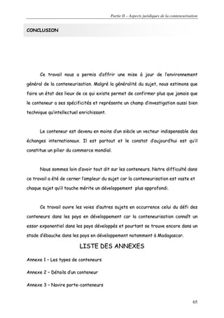 Partie II – Aspects juridiques de la conteneurisation
65
CCOONNCCLLUUSSIIOONN
CCee ttrraavvaaiill nnoouuss aa ppeerrmmiiss dd’’ooffffrriirr uunnee mmiissee àà jjoouurr ddee ll’’eennvviirroonnnneemmeenntt
ggéénnéérraall ddee llaa ccoonntteenneeuurriissaattiioonn.. MMaallggrréé llaa ggéénnéérraalliittéé dduu ssuujjeett,, nnoouuss eessttiimmoonnss qquuee
ffaaiirree uunn ééttaatt ddeess lliieeuuxx ddee ccee qquuii eexxiissttee ppeerrmmeett ddee ccoonnffiirrmmeerr pplluuss qquuee jjaammaaiiss qquuee
llee ccoonntteenneeuurr aa sseess ssppéécciiffiicciittééss eett rreepprréésseennttee uunn cchhaammpp dd’’iinnvveessttiiggaattiioonn aauussssii bbiieenn
tteecchhnniiqquuee qquu’’iinntteelllleeccttuueell eennrriicchhiissssaanntt..
LLee ccoonntteenneeuurr eesstt ddeevveennuu eenn mmooiinnss dd’’uunn ssiièèccllee uunn vveecctteeuurr iinnddiissppeennssaabbllee ddeess
éécchhaannggeess iinntteerrnnaattiioonnaauuxx.. IIll eesstt ppaarrttoouutt eett llee ccoonnssttaatt dd’’aauujjoouurrdd’’hhuuii eesstt qquu’’iill
ccoonnssttiittuuee uunn ppiilliieerr dduu ccoommmmeerrccee mmoonnddiiaall..
NNoouuss ssoommmmeess llooiinn dd’’aavvooiirr ttoouutt ddiitt ssuurr lleess ccoonntteenneeuurrss.. NNoottrree ddiiffffiiccuullttéé ddaannss
ccee ttrraavvaaiill aa ééttéé ddee cceerrnneerr ll’’aammpplleeuurr dduu ssuujjeett ccaarr llaa ccoonntteenneeuurriissaattiioonn eesstt vvaassttee eett
cchhaaqquuee ssuujjeett qquu’’iill ttoouucchhee mméérriittee uunn ddéévveellooppppeemmeenntt pplluuss aapppprrooffoonnddii..
CCee ttrraavvaaiill oouuvvrree lleess vvooiieess dd’’aauuttrreess ssuujjeettss eenn ooccccuurrrreennccee cceelluuii dduu ddééffii ddeess
ccoonntteenneeuurrss ddaannss lleess ppaayyss eenn ddéévveellooppppeemmeenntt ccaarr llaa ccoonntteenneeuurriissaattiioonn ccoonnnnaaîîtt uunn
eessssoorr eexxppoonneennttiieell ddaannss lleess ppaayyss ddéévveellooppppééss eett ppoouurrttaanntt ssee ttrroouuvvee eennccoorree ddaannss uunn
ssttaaddee dd’’éébbaauucchhee ddaannss lleess ppaayyss eenn ddéévveellooppppeemmeenntt nnoottaammmmeenntt àà MMaaddaaggaassccaarr..
LLIISSTTEE DDEESS AANNNNEEXXEESS
AAnnnneexxee 11 –– LLeess ttyyppeess ddee ccoonntteenneeuurrss
AAnnnneexxee 22 –– DDééttaaiillss dd’’uunn ccoonntteenneeuurr
AAnnnneexxee 33 –– NNaavviirree ppoorrttee--ccoonntteenneeuurrss
 