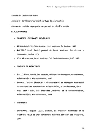 Partie II – Aspects juridiques de la conteneurisation
66
AAnnnneexxee 44 –– DDééccllaarraattiioonn dduu GG88
AAnnnneexxee 55 –– CCeerrttiiffiiccaatt dd’’aaggrréémmeenntt ppaarr ttyyppee ddee ccoonnssttrruuccttiioonn
AAnnnneexxee 66 –– LLeess 2200 «« mmeeggaa--ppoorrttss »» eexxppoorrttaanntt vveerrss lleess EEttaattss--UUnniiss
BBIIBBLLIIOOGGRRAAPPHHIIEE
TTRRAAIITTEESS,, OOUUVVRRAAGGEESS GGEENNEERRAAUUXX
-- RREEMMOONNDD GGOOUUIILLLLOOUUDD MMaarrttiinnee,, DDrrooiitt mmaarriittiimmee,, EEdd.. PPeeddoonnee,, 11999933
-- RROODDIIEERREE RReennéé,, TTrraaiittéé ggéénnéérraall ddee DDrrooiitt MMaarriittiimmee,, IInnttrroodduuccttiioonn --
LL’’aarrmmeemmeenntt,, DDaalllloozz 11997766
-- VVIIAALLAARRDD AAnnttooiinnee,, DDrrooiitt mmaarriittiimmee,, CCoollll.. DDrrooiitt ffoonnddaammeennttaall,, PPUUFF 11999977
TTHHEESSEESS EETT MMEEMMOOIIRREESS
-- BBAALLLLOO FFlloorree VVaalléérriiee,, LLeess aassppeeccttss jjuurriiddiiqquueess dduu ttrraannssppoorrtt ppaarr ccoonntteenneeuurr,,
MMéémmooiirree DDEESSSS,, AAiixx--eenn--PPrroovveennccee,, 11999900
-- BBOOKKAALLLLII VViiccttoorr EEmmmmaannuueell,, CCoonntteenneeuurriissaattiioonn eett ttrraannssppoorrtt mmuullttiimmooddaall
iinntteerrnnaattiioonnaall ddeess mmaarrcchhaannddiisseess,, MMéémmooiirree DDEESSSS,, AAiixx--eenn--PPrroovveennccee,, 11998899
-- NN’’ZZII JJeeaann CCllaauuddee,, LLeess pprroobbllèèmmeess jjuurriiddiiqquueess ddee llaa ccoonntteenneeuurriissaattiioonn,,
MMéémmooiirree DDEESSSS,, AAiixx--eenn--PPrroovveennccee,, 11999933
AARRTTIICCLLEESS
-- BBOONNNNAAUUDD JJaaccqquueess,, LLEEGGAALL BBeerrnnaarrdd,, LLee ttrraannssppoorrtt mmuullttiimmooddaall eett llaa
llooggiissttiiqquuee,, RReevvuuee ddee DDrrooiitt CCoommmmeerrcciiaall mmaarriittiimmee,, aaéérriieenn eett ddeess ttrraannssppoorrttss,,
22000011
 