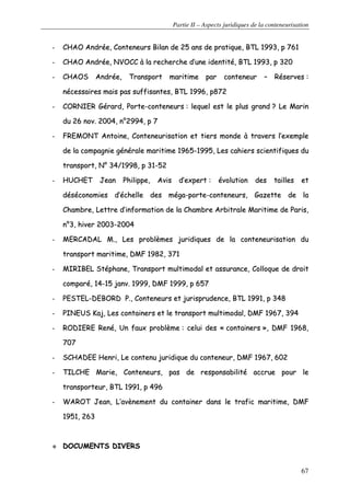 Partie II – Aspects juridiques de la conteneurisation
67
-- CCHHAAOO AAnnddrrééee,, CCoonntteenneeuurrss BBiillaann ddee 2255 aannss ddee pprraattiiqquuee,, BBTTLL 11999933,, pp 776611
-- CCHHAAOO AAnnddrrééee,, NNVVOOCCCC àà llaa rreecchheerrcchhee dd’’uunnee iiddeennttiittéé,, BBTTLL 11999933,, pp 332200
-- CCHHAAOOSS AAnnddrrééee,, TTrraannssppoorrtt mmaarriittiimmee ppaarr ccoonntteenneeuurr –– RRéésseerrvveess ::
nnéécceessssaaiirreess mmaaiiss ppaass ssuuffffiissaanntteess,, BBTTLL 11999966,, pp887722
-- CCOORRNNIIEERR GGéérraarrdd,, PPoorrttee--ccoonntteenneeuurrss :: lleeqquueell eesstt llee pplluuss ggrraanndd ?? LLee MMaarriinn
dduu 2266 nnoovv.. 22000044,, nn°°22999944,, pp 77
-- FFRREEMMOONNTT AAnnttooiinnee,, CCoonntteenneeuurriissaattiioonn eett ttiieerrss mmoonnddee àà ttrraavveerrss ll’’eexxeemmppllee
ddee llaa ccoommppaaggnniiee ggéénnéérraallee mmaarriittiimmee 11996655--11999955,, LLeess ccaahhiieerrss sscciieennttiiffiiqquueess dduu
ttrraannssppoorrtt,, NN°° 3344//11999988,, pp 3311--5522
-- HHUUCCHHEETT JJeeaann PPhhiilliippppee,, AAvviiss dd’’eexxppeerrtt :: éévvoolluuttiioonn ddeess ttaaiilllleess eett
ddééssééccoonnoommiieess dd’’éécchheellllee ddeess mmééggaa--ppoorrttee--ccoonntteenneeuurrss,, GGaazzeettttee ddee llaa
CChhaammbbrree,, LLeettttrree dd’’iinnffoorrmmaattiioonn ddee llaa CChhaammbbrree AArrbbiittrraallee MMaarriittiimmee ddee PPaarriiss,,
nn°°33,, hhiivveerr 22000033--22000044
-- MMEERRCCAADDAALL MM..,, LLeess pprroobbllèèmmeess jjuurriiddiiqquueess ddee llaa ccoonntteenneeuurriissaattiioonn dduu
ttrraannssppoorrtt mmaarriittiimmee,, DDMMFF 11998822,, 337711
-- MMIIRRIIBBEELL SSttéépphhaannee,, TTrraannssppoorrtt mmuullttiimmooddaall eett aassssuurraannccee,, CCoollllooqquuee ddee ddrrooiitt
ccoommppaarréé,, 1144--1155 jjaannvv.. 11999999,, DDMMFF 11999999,, pp 665577
-- PPEESSTTEELL--DDEEBBOORRDD PP..,, CCoonntteenneeuurrss eett jjuurriisspprruuddeennccee,, BBTTLL 11999911,, pp 334488
-- PPIINNEEUUSS KKaajj,, LLeess ccoonnttaaiinneerrss eett llee ttrraannssppoorrtt mmuullttiimmooddaall,, DDMMFF 11996677,, 339944
-- RROODDIIEERREE RReennéé,, UUnn ffaauuxx pprroobbllèèmmee :: cceelluuii ddeess «« ccoonnttaaiinneerrss »»,, DDMMFF 11996688,,
770077
-- SSCCHHAADDEEEE HHeennrrii,, LLee ccoonntteennuu jjuurriiddiiqquuee dduu ccoonntteenneeuurr,, DDMMFF 11996677,, 660022
-- TTIILLCCHHEE MMaarriiee,, CCoonntteenneeuurrss,, ppaass ddee rreessppoonnssaabbiilliittéé aaccccrruuee ppoouurr llee
ttrraannssppoorrtteeuurr,, BBTTLL 11999911,, pp 449966
-- WWAARROOTT JJeeaann,, LL’’aavvèènneemmeenntt dduu ccoonnttaaiinneerr ddaannss llee ttrraaffiicc mmaarriittiimmee,, DDMMFF
11995511,, 226633
DDOOCCUUMMEENNTTSS DDIIVVEERRSS
 