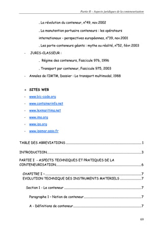 Partie II – Aspects juridiques de la conteneurisation
69
.. LLaa rréévvoolluuttiioonn dduu ccoonntteenneeuurr,, nn°°4499,, nnoovv..22000022
.. LLaa mmaannuutteennttiioonn ppoorrttuuaaiirree ccoonntteenneeuurrss :: lleess ooppéérraatteeuurrss
iinntteerrnnaattiioonnaauuxx -- ppeerrssppeeccttiivveess eeuurrooppééeennnneess,, nn°°3399,, nnoovv..22000011
.. LLeess ppoorrttee--ccoonntteenneeuurrss ggééaannttss :: mmyytthhee oouu rrééaalliittéé,, nn°°5522,, fféévvrr..22000033
-- JJUURRIISS--CCLLAASSSSEEUURR ::
.. RRééggiimmee ddeess ccoonntteenneeuurrss,, FFaasscciiccuullee 997766,, 11999966
.. TTrraannssppoorrtt ppaarr ccoonntteenneeuurr,, FFaasscciiccuullee 997755,, 22000033
-- AAnnnnaalleess ddee ll’’IIMMTTMM,, DDoossssiieerr :: LLee ttrraannssppoorrtt mmuullttiimmooddaall,, 11998888
SSIITTEESS WWEEBB
-- wwwwww..bbiicc--ccooddee..oorrgg
-- wwwwww..ccoonnttaaiinneerriinnffoo..nneett
-- wwwwww..lleexxmmaarriittiimmaa..nneett
-- wwwwww..iimmoo..oorrgg
-- wwwwww..iissoo..oorrgg
-- wwwwww..iisseemmaarr..aassssoo..ffrr
TTAABBLLEE DDEESS AABBRREEVVIIAATTIIOONNSS ........................................................................................................................................................................................ 11
IINNTTRROODDUUCCTTIIOONN......................................................................................................................................................................................................................................33
PPAARRTTIIEE II -- AASSPPEECCTTSS TTEECCHHNNIIQQUUEESS EETT PPRRAATTIIQQUUEESS DDEE LLAA
CCOONNTTEENNEEUURRIISSAATTIIOONN................................................................................................................................................................................................................66
CCHHAAPPIITTRREE II –– ..........................................................................................................................................................................................................................................77
EEVVOOLLUUTTIIOONN TTEECCHHNNIIQQUUEE DDEESS IINNSSTTRRUUMMEENNTTSS MMAATTEERRIIEELLSS ....................................................77
SSeeccttiioonn 11 -- LLee ccoonntteenneeuurr ............................................................................................................................................................................................77
PPaarraaggrraapphhee 11 –– NNoottiioonn ddee ccoonntteenneeuurr............................................................................................................................................77
AA -- DDééffiinniittiioonnss ddee ccoonntteenneeuurr......................................................................................................................................................................77
 