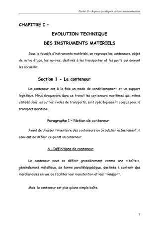 Partie II – Aspects juridiques de la conteneurisation
7
CCHHAAPPIITTRREE II ––
EEVVOOLLUUTTIIOONN TTEECCHHNNIIQQUUEE
DDEESS IINNSSTTRRUUMMEENNTTSS MMAATTEERRIIEELLSS
SSoouuss llee vvooccaabbllee dd’’iinnssttrruummeennttss mmaattéérriieellss,, oonn rreeggrroouuppee lleess ccoonntteenneeuurrss,, oobbjjeett
ddee nnoottrree ééttuuddee,, lleess nnaavviirreess,, ddeessttiinnééss àà lleess ttrraannssppoorrtteerr eett lleess ppoorrttss qquuii ddooiivveenntt
lleess aaccccuueeiilllliirr..
SSeeccttiioonn 11 -- LLee ccoonntteenneeuurr
LLee ccoonntteenneeuurr eesstt àà llaa ffooiiss uunn mmooddee ddee ccoonnddiittiioonnnneemmeenntt eett uunn ssuuppppoorrtt
llooggiissttiiqquuee.. NNoouuss éévvooqquueerroonnss ddaannss ccee ttrraavvaaiill lleess ccoonntteenneeuurrss mmaarriittiimmeess qquuii,, mmêêmmee
uuttiilliissééss ddaannss lleess aauuttrreess mmooddeess ddee ttrraannssppoorrttss,, ssoonntt ssppéécciiffiiqquueemmeenntt ccoonnççuuss ppoouurr llee
ttrraannssppoorrtt mmaarriittiimmee..
PPaarraaggrraapphhee 11 –– NNoottiioonn ddee ccoonntteenneeuurr
AAvvaanntt ddee ddrreesssseerr ll’’iinnvveennttaaiirree ddeess ccoonntteenneeuurrss eenn cciirrccuullaattiioonn aaccttuueelllleemmeenntt,, iill
ccoonnvviieenntt ddee ddééffiinniirr ccee qquu’’eesstt uunn ccoonntteenneeuurr..
AA -- DDééffiinniittiioonnss ddee ccoonntteenneeuurr
LLee ccoonntteenneeuurr ppeeuutt ssee ddééffiinniirr ggrroossssiièèrreemmeenntt ccoommmmee uunnee «« bbooîîttee »»,,
ggéénnéérraalleemmeenntt mmééttaalllliiqquuee,, ddee ffoorrmmee ppaarraallllééllééppiippééddiiqquuee,, ddeessttiinnééee àà ccoonntteenniirr ddeess
mmaarrcchhaannddiisseess eenn vvuuee ddee ffaacciilliitteerr lleeuurr mmaannuutteennttiioonn eett lleeuurr ttrraannssppoorrtt..
MMaaiiss llee ccoonntteenneeuurr eesstt pplluuss qquu’’uunnee ssiimmppllee bbooîîttee..
 
