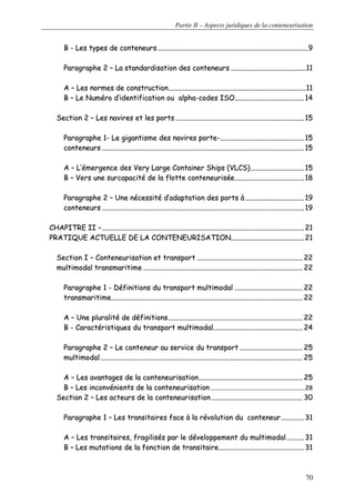 Partie II – Aspects juridiques de la conteneurisation
70
BB -- LLeess ttyyppeess ddee ccoonntteenneeuurrss ........................................................................................................................................................................99
PPaarraaggrraapphhee 22 –– LLaa ssttaannddaarrddiissaattiioonn ddeess ccoonntteenneeuurrss ....................................................................................1111
AA –– LLeess nnoorrmmeess ddee ccoonnssttrruuccttiioonn..........................................................................................................................................................1111
BB –– LLee NNuumméérroo dd’’iiddeennttiiffiiccaattiioonn oouu aallpphhaa--ccooddeess IISSOO..............................................................................1144
SSeeccttiioonn 22 –– LLeess nnaavviirreess eett lleess ppoorrttss ................................................................................................................................................1155
PPaarraaggrraapphhee 11-- LLee ggiiggaannttiissmmee ddeess nnaavviirreess ppoorrttee--..............................................................................................1155
ccoonntteenneeuurrss ..................................................................................................................................................................................................................................1155
AA –– LL’’éémmeerrggeennccee ddeess VVeerryy LLaarrggee CCoonnttaaiinneerr SShhiippss ((VVLLCCSS))............................................................1155
BB –– VVeerrss uunnee ssuurrccaappaacciittéé ddee llaa fflloottttee ccoonntteenneeuurriissééee..............................................................................1188
PPaarraaggrraapphhee 22 –– UUnnee nnéécceessssiittéé dd’’aaddaappttaattiioonn ddeess ppoorrttss àà ..................................................................1199
ccoonntteenneeuurrss ..................................................................................................................................................................................................................................1199
CCHHAAPPIITTRREE IIII ––..................................................................................................................................................................................................................................2211
PPRRAATTIIQQUUEE AACCTTUUEELLLLEE DDEE LLAA CCOONNTTEENNEEUURRIISSAATTIIOONN..................................................................................2211
SSeeccttiioonn II –– CCoonntteenneeuurriissaattiioonn eett ttrraannssppoorrtt ...................................................................................................................... 2222
mmuullttiimmooddaall ttrraannssmmaarriittiimmee .................................................................................................................................................................................. 2222
PPaarraaggrraapphhee 11 -- DDééffiinniittiioonnss dduu ttrraannssppoorrtt mmuullttiimmooddaall ............................................................................ 2222
ttrraannssmmaarriittiimmee...................................................................................................................................................................................................................... 2222
AA –– UUnnee pplluurraalliittéé ddee ddééffiinniittiioonnss...................................................................................................................................................... 2222
BB -- CCaarraaccttéérriissttiiqquueess dduu ttrraannssppoorrtt mmuullttiimmooddaall.................................................................................................... 2244
PPaarraaggrraapphhee 22 –– LLee ccoonntteenneeuurr aauu sseerrvviiccee dduu ttrraannssppoorrtt ...................................................................... 2255
mmuullttiimmooddaall.................................................................................................................................................................................................................................. 2255
AA –– LLeess aavvaannttaaggeess ddee llaa ccoonntteenneeuurriissaattiioonn.................................................................................................................... 2255
BB –– LLeess iinnccoonnvvéénniieennttss ddee llaa ccoonntteenneeuurriissaattiioonn ..............................................................................................................................2288
SSeeccttiioonn 22 –– LLeess aacctteeuurrss ddee llaa ccoonntteenneeuurriissaattiioonn ...................................................................................................... 3300
PPaarraaggrraapphhee 11 –– LLeess ttrraannssiittaaiirreess ffaaccee àà llaa rréévvoolluuttiioonn dduu ccoonntteenneeuurr..........................3311
AA –– LLeess ttrraannssiittaaiirreess,, ffrraaggiilliissééss ppaarr llee ddéévveellooppppeemmeenntt dduu mmuullttiimmooddaall....................3311
BB –– LLeess mmuuttaattiioonnss ddee llaa ffoonnccttiioonn ddee ttrraannssiittaaiirree................................................................................................3311
 