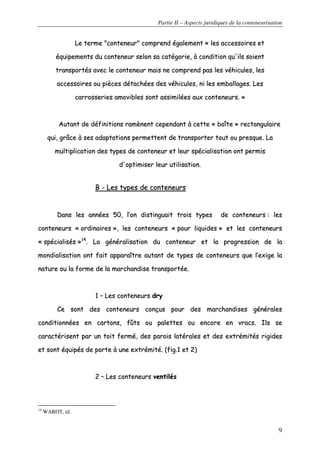 Partie II – Aspects juridiques de la conteneurisation
9
LLee tteerrmmee ""ccoonntteenneeuurr"" ccoommpprreenndd ééggaalleemmeenntt «« lleess aacccceessssooiirreess eett
ééqquuiippeemmeennttss dduu ccoonntteenneeuurr sseelloonn ssaa ccaattééggoorriiee,, àà ccoonnddiittiioonn qquu''iillss ssooiieenntt
ttrraannssppoorrttééss aavveecc llee ccoonntteenneeuurr mmaaiiss nnee ccoommpprreenndd ppaass lleess vvééhhiiccuulleess,, lleess
aacccceessssooiirreess oouu ppiièècceess ddééttaacchhééeess ddeess vvééhhiiccuulleess,, nnii lleess eemmbbaallllaaggeess.. LLeess
ccaarrrroosssseerriieess aammoovviibblleess ssoonntt aassssiimmiillééeess aauuxx ccoonntteenneeuurrss.. »»
AAuuttaanntt ddee ddééffiinniittiioonnss rraammèènneenntt cceeppeennddaanntt àà cceettttee «« bbooîîttee »» rreeccttaanngguullaaiirree
qquuii,, ggrrââccee àà sseess aaddaappttaattiioonnss ppeerrmmeetttteenntt ddee ttrraannssppoorrtteerr ttoouutt oouu pprreessqquuee.. LLaa
mmuullttiipplliiccaattiioonn ddeess ttyyppeess ddee ccoonntteenneeuurr eett lleeuurr ssppéécciiaalliissaattiioonn oonntt ppeerrmmiiss
dd''ooppttiimmiisseerr lleeuurr uuttiilliissaattiioonn..
BB -- LLeess ttyyppeess ddee ccoonntteenneeuurrss
DDaannss lleess aannnnééeess 5500,, ll’’oonn ddiissttiinngguuaaiitt ttrrooiiss ttyyppeess ddee ccoonntteenneeuurrss :: lleess
ccoonntteenneeuurrss «« oorrddiinnaaiirreess »»,, lleess ccoonntteenneeuurrss «« ppoouurr lliiqquuiiddeess »» eett lleess ccoonntteenneeuurrss
«« ssppéécciiaalliissééss »»1144
.. LLaa ggéénnéérraalliissaattiioonn dduu ccoonntteenneeuurr eett llaa pprrooggrreessssiioonn ddee llaa
mmoonnddiiaalliissaattiioonn oonntt ffaaiitt aappppaarraaîîttrree aauuttaanntt ddee ttyyppeess ddee ccoonntteenneeuurrss qquuee ll’’eexxiiggee llaa
nnaattuurree oouu llaa ffoorrmmee ddee llaa mmaarrcchhaannddiissee ttrraannssppoorrttééee..
11 –– LLeess ccoonntteenneeuurrss ddrryy
CCee ssoonntt ddeess ccoonntteenneeuurrss ccoonnççuuss ppoouurr ddeess mmaarrcchhaannddiisseess ggéénnéérraalleess
ccoonnddiittiioonnnnééeess eenn ccaarrttoonnss,, ffûûttss oouu ppaalleetttteess oouu eennccoorree eenn vvrraaccss.. IIllss ssee
ccaarraaccttéérriisseenntt ppaarr uunn ttooiitt ffeerrmméé,, ddeess ppaarrooiiss llaattéérraalleess eett ddeess eexxttrréémmiittééss rriiggiiddeess
eett ssoonntt ééqquuiippééss ddee ppoorrttee àà uunnee eexxttrréémmiittéé.. ((ffiigg..11 eett 22))
22 –– LLeess ccoonntteenneeuurrss vveennttiillééss
14
WAROT, id.
 