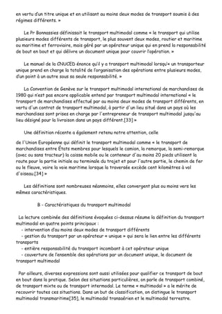 eenn vveerrttuu dd’’uunn ttiittrree uunniiqquuee eett eenn uuttiilliissaanntt aauu mmooiinnss ddeeuuxx mmooddeess ddee ttrraannssppoorrtt ssoouummiiss àà ddeess
rrééggiimmeess ddiifffféérreennttss.. »»
LLee PPrr BBoonnnnaassssiieess ddééffiinniissssaaiitt llee ttrraannssppoorrtt mmuullttiimmooddaall ccoommmmee «« llee ttrraannssppoorrtt qquuii uuttiilliissee
pplluussiieeuurrss mmooddeess ddiifffféérreennttss ddee ttrraannssppoorrtt,, llee pplluuss ssoouuvveenntt ddeeuuxx mmooddeess,, rroouuttiieerr eett mmaarriittiimmee
oouu mmaarriittiimmee eett ffeerrrroovviiaaiirree,, mmaaiiss ggéérréé ppaarr uunn ooppéérraatteeuurr uunniiqquuee qquuii eenn pprreenndd llaa rreessppoonnssaabbiilliittéé
ddee bboouutt eenn bboouutt eett qquuii ddéélliivvrree uunn ddooccuummeenntt uunniiqquuee ppoouurr ccoouuvvrriirr ll’’ooppéérraattiioonn.. »»
LLee mmaannuueell ddee llaa CCNNUUCCEEDD éénnoonnccee qquu’’iill yy aa ttrraannssppoorrtt mmuullttiimmooddaall lloorrssqquu’’«« uunn ttrraannssppoorrtteeuurr
uunniiqquuee pprreenndd eenn cchhaarrggee llaa ttoottaalliittéé ddee ll’’oorrggaanniissaattiioonn ddeess ooppéérraattiioonnss eennttrree pplluussiieeuurrss mmooddeess,,
dd’’uunn ppooiinntt àà uunn aauuttrree ssoouuss ssaa sseeuullee rreessppoonnssaabbiilliittéé.. »»
LLaa CCoonnvveennttiioonn ddee GGeennèèvvee ssuurr llee ttrraannssppoorrtt mmuullttiimmooddaall iinntteerrnnaattiioonnaall ddee mmaarrcchhaannddiisseess ddee
11998800 qquuii nn’’eesstt ppaass eennccoorree aapppplliiccaabbllee eenntteenndd ppaarr ttrraannssppoorrtt mmuullttiimmooddaall iinntteerrnnaattiioonnaall «« llee
ttrraannssppoorrtt ddee mmaarrcchhaannddiisseess eeffffeeccttuuéé ppaarr aauu mmooiinnss ddeeuuxx mmooddeess ddee ttrraannssppoorrtt ddiifffféérreennttss,, eenn
vveerrttuu dd''uunn ccoonnttrraatt ddee ttrraannssppoorrtt mmuullttiimmooddaall,, àà ppaarrttiirr dd''uunn lliieeuu ssiittuuéé ddaannss uunn ppaayyss ooùù lleess
mmaarrcchhaannddiisseess ssoonntt pprriisseess eenn cchhaarrggee ppaarr ll''eennttrreepprreenneeuurr ddee ttrraannssppoorrtt mmuullttiimmooddaall jjuussqquu''aauu
lliieeuu ddééssiiggnnéé ppoouurr llaa lliivvrraaiissoonn ddaannss uunn ppaayyss ddiifffféérreenntt..[[3333]] »»
UUnnee ddééffiinniittiioonn rréécceennttee aa ééggaalleemmeenntt rreetteennuu nnoottrree aatttteennttiioonn,, cceellllee
ddee ll''UUnniioonn EEuurrooppééeennnnee qquuii ddééffiinniitt llee ttrraannssppoorrtt mmuullttiimmooddaall ccoommmmee «« llee ttrraannssppoorrtt ddee
mmaarrcchhaannddiisseess eennttrree ÉÉttaattss mmeemmbbrreess ppoouurr lleessqquueellss llee ccaammiioonn,, llaa rreemmoorrqquuee,, llaa sseemmii--rreemmoorrqquuee
((aavveecc oouu ssaannss ttrraacctteeuurr)) llaa ccaaiissssee mmoobbiillee oouu llee ccoonntteenneeuurr dd''aauu mmooiinnss 2200 ppiieeddss uuttiilliisseenntt llaa
rroouuttee ppoouurr llaa ppaarrttiiee iinniittiiaallee oouu tteerrmmiinnaallee dduu ttrraajjeett eett ppoouurr ll''aauuttrree ppaarrttiiee,, llee cchheemmiinn ddee ffeerr
oouu llee fflleeuuvvee,, vvooiirree llaa vvooiiee mmaarriittiimmee lloorrssqquuee llaa ttrraavveerrssééee eexxccèèddee cceenntt kkiilloommèèttrreess àà vvooll
dd''ooiisseeaauu..[[3344]] »»
LLeess ddééffiinniittiioonnss ssoonntt nnoommbbrreeuusseess nnééaannmmooiinnss,, eelllleess ccoonnvveerrggeenntt pplluuss oouu mmooiinnss vveerrss lleess
mmêêmmeess ccaarraaccttéérriissttiiqquueess..
BB -- CCaarraaccttéérriissttiiqquueess dduu ttrraannssppoorrtt mmuullttiimmooddaall
LLaa lleeccttuurree ccoommbbiinnééee ddeess ddééffiinniittiioonnss éévvooqquuééeess ccii--ddeessssuuss rrééssuummee llaa ddééffiinniittiioonn dduu ttrraannssppoorrtt
mmuullttiimmooddaall eenn qquuaattrree ppooiinnttss pprriinncciippaauuxx ::
-- iinntteerrvveennttiioonn dd’’aauu mmooiinnss ddeeuuxx mmooddeess ddee ttrraannssppoorrtt ddiifffféérreennttss
-- ggeessttiioonn dduu ttrraannssppoorrtt ppaarr uunn ooppéérraatteeuurr «« uunniiqquuee »» qquuii sseerraa llee lliieenn eennttrree lleess ddiifffféérreennttss
ttrraannssppoorrttss
-- eennttiièèrree rreessppoonnssaabbiilliittéé dduu ttrraannssppoorrtt iinnccoommbbaanntt àà cceett ooppéérraatteeuurr uunniiqquuee
-- ccoouuvveerrttuurree ddee ll’’eennsseemmbbllee ddeess ooppéérraattiioonnss ppaarr uunn ddooccuummeenntt uunniiqquuee,, llee ddooccuummeenntt ddee
ttrraannssppoorrtt mmuullttiimmooddaall
PPaarr aaiilllleeuurrss,, ddiivveerrsseess eexxpprreessssiioonnss ssoonntt aauussssii uuttiilliissééeess ppoouurr qquuaalliiffiieerr ccee ttrraannssppoorrtt ddee bboouutt
eenn bboouutt ddaannss llaa pprraattiiqquuee.. SSeelloonn ddeess ssiittuuaattiioonnss ppaarrttiiccuulliièèrreess,, oonn ppaarrllee ddee ttrraannssppoorrtt ccoommbbiinnéé,,
ddee ttrraannssppoorrtt mmiixxttee oouu ddee ttrraannssppoorrtt iinntteerrmmooddaall.. LLee tteerrmmee «« mmuullttiimmooddaall »» aa llee mméérriittee ddee
rreeccoouuvvrriirr ttoouutteess cceess ssiittuuaattiioonnss.. DDaannss uunn bbuutt ddee ccllaassssiiffiiccaattiioonn,, oonn ddiissttiinngguuee llee ttrraannssppoorrtt
mmuullttiimmooddaall ttrraannssmmaarriittiimmee[[3355]],, llee mmuullttiimmooddaall ttrraannssaaéérriieenn eett llee mmuullttiimmooddaall tteerrrreessttrree..
 