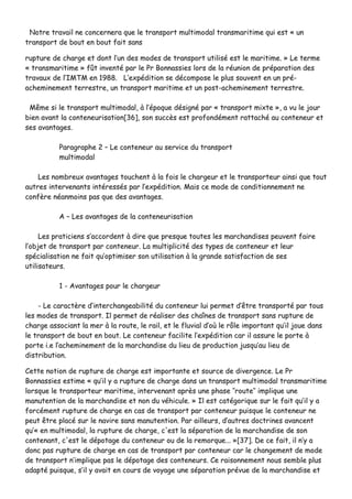 NNoottrree ttrraavvaaiill nnee ccoonncceerrnneerraa qquuee llee ttrraannssppoorrtt mmuullttiimmooddaall ttrraannssmmaarriittiimmee qquuii eesstt «« uunn
ttrraannssppoorrtt ddee bboouutt eenn bboouutt ffaaiitt ssaannss
rruuppttuurree ddee cchhaarrggee eett ddoonntt ll’’uunn ddeess mmooddeess ddee ttrraannssppoorrtt uuttiilliisséé eesstt llee mmaarriittiimmee.. »» LLee tteerrmmee
«« ttrraannssmmaarriittiimmee »» ffûûtt iinnvveennttéé ppaarr llee PPrr BBoonnnnaassssiieess lloorrss ddee llaa rrééuunniioonn ddee pprrééppaarraattiioonn ddeess
ttrraavvaauuxx ddee ll’’IIMMTTMM eenn 11998888.. LL’’eexxppééddiittiioonn ssee ddééccoommppoossee llee pplluuss ssoouuvveenntt eenn uunn pprréé--
aacchheemmiinneemmeenntt tteerrrreessttrree,, uunn ttrraannssppoorrtt mmaarriittiimmee eett uunn ppoosstt--aacchheemmiinneemmeenntt tteerrrreessttrree..
MMêêmmee ssii llee ttrraannssppoorrtt mmuullttiimmooddaall,, àà ll’’ééppooqquuee ddééssiiggnnéé ppaarr «« ttrraannssppoorrtt mmiixxttee »»,, aa vvuu llee jjoouurr
bbiieenn aavvaanntt llaa ccoonntteenneeuurriissaattiioonn[[3366]],, ssoonn ssuuccccèèss eesstt pprrooffoonnddéémmeenntt rraattttaacchhéé aauu ccoonntteenneeuurr eett
sseess aavvaannttaaggeess..
PPaarraaggrraapphhee 22 –– LLee ccoonntteenneeuurr aauu sseerrvviiccee dduu ttrraannssppoorrtt
mmuullttiimmooddaall
LLeess nnoommbbrreeuuxx aavvaannttaaggeess ttoouucchheenntt àà llaa ffooiiss llee cchhaarrggeeuurr eett llee ttrraannssppoorrtteeuurr aaiinnssii qquuee ttoouutt
aauuttrreess iinntteerrvveennaannttss iinnttéérreessssééss ppaarr ll’’eexxppééddiittiioonn.. MMaaiiss ccee mmooddee ddee ccoonnddiittiioonnnneemmeenntt nnee
ccoonnffèèrree nnééaannmmooiinnss ppaass qquuee ddeess aavvaannttaaggeess..
AA –– LLeess aavvaannttaaggeess ddee llaa ccoonntteenneeuurriissaattiioonn
LLeess pprraattiicciieennss ss’’aaccccoorrddeenntt àà ddiirree qquuee pprreessqquuee ttoouutteess lleess mmaarrcchhaannddiisseess ppeeuuvveenntt ffaaiirree
ll’’oobbjjeett ddee ttrraannssppoorrtt ppaarr ccoonntteenneeuurr.. LLaa mmuullttiipplliicciittéé ddeess ttyyppeess ddee ccoonntteenneeuurr eett lleeuurr
ssppéécciiaalliissaattiioonn nnee ffaaiitt qquu’’ooppttiimmiisseerr ssoonn uuttiilliissaattiioonn àà llaa ggrraannddee ssaattiissffaaccttiioonn ddee sseess
uuttiilliissaatteeuurrss..
11 -- AAvvaannttaaggeess ppoouurr llee cchhaarrggeeuurr
-- LLee ccaarraaccttèèrree dd’’iinntteerrcchhaannggeeaabbiilliittéé dduu ccoonntteenneeuurr lluuii ppeerrmmeett dd’’êêttrree ttrraannssppoorrttéé ppaarr ttoouuss
lleess mmooddeess ddee ttrraannssppoorrtt.. IIll ppeerrmmeett ddee rrééaalliisseerr ddeess cchhaaîînneess ddee ttrraannssppoorrtt ssaannss rruuppttuurree ddee
cchhaarrggee aassssoocciiaanntt llaa mmeerr àà llaa rroouuttee,, llee rraaiill,, eett llee fflluuvviiaall dd’’ooùù llee rrôôllee iimmppoorrttaanntt qquu’’iill jjoouuee ddaannss
llee ttrraannssppoorrtt ddee bboouutt eenn bboouutt.. LLee ccoonntteenneeuurr ffaacciilliittee ll’’eexxppééddiittiioonn ccaarr iill aassssuurree llee ppoorrttee àà
ppoorrttee ii..ee ll’’aacchheemmiinneemmeenntt ddee llaa mmaarrcchhaannddiissee dduu lliieeuu ddee pprroodduuccttiioonn jjuussqquu’’aauu lliieeuu ddee
ddiissttrriibbuuttiioonn..
CCeettttee nnoottiioonn ddee rruuppttuurree ddee cchhaarrggee eesstt iimmppoorrttaannttee eett ssoouurrccee ddee ddiivveerrggeennccee.. LLee PPrr
BBoonnnnaassssiieess eessttiimmee «« qquu’’iill yy aa rruuppttuurree ddee cchhaarrggee ddaannss uunn ttrraannssppoorrtt mmuullttiimmooddaall ttrraannssmmaarriittiimmee
lloorrssqquuee llee ttrraannssppoorrtteeuurr mmaarriittiimmee,, iinntteerrvveennaanntt aapprrèèss uunnee pphhaassee ‘‘’’rroouuttee’’’’ iimmpplliiqquuee uunnee
mmaannuutteennttiioonn ddee llaa mmaarrcchhaannddiissee eett nnoonn dduu vvééhhiiccuullee.. »» IIll eesstt ccaattééggoorriiqquuee ssuurr llee ffaaiitt qquu’’iill yy aa
ffoorrccéémmeenntt rruuppttuurree ddee cchhaarrggee eenn ccaass ddee ttrraannssppoorrtt ppaarr ccoonntteenneeuurr ppuuiissqquuee llee ccoonntteenneeuurr nnee
ppeeuutt êêttrree ppllaaccéé ssuurr llee nnaavviirree ssaannss mmaannuutteennttiioonn.. PPaarr aaiilllleeuurrss,, dd’’aauuttrreess ddooccttrriinneess aavvaanncceenntt
qquu’’«« eenn mmuullttiimmooddaall,, llaa rruuppttuurree ddee cchhaarrggee,, cc''eesstt llaa ssééppaarraattiioonn ddee llaa mmaarrcchhaannddiissee ddee ssoonn
ccoonntteennaanntt,, cc''eesstt llee ddééppoottaaggee dduu ccoonntteenneeuurr oouu ddee llaa rreemmoorrqquuee...... »»[[3377]].. DDee ccee ffaaiitt,, iill nn’’yy aa
ddoonncc ppaass rruuppttuurree ddee cchhaarrggee eenn ccaass ddee ttrraannssppoorrtt ppaarr ccoonntteenneeuurr ccaarr llee cchhaannggeemmeenntt ddee mmooddee
ddee ttrraannssppoorrtt nn’’iimmpplliiqquuee ppaass llee ddééppoottaaggee ddeess ccoonntteenneeuurrss.. CCee rraaiissoonnnneemmeenntt nnoouuss sseemmbbllee pplluuss
aaddaappttéé ppuuiissqquuee,, ss’’iill yy aavvaaiitt eenn ccoouurrss ddee vvooyyaaggee uunnee ssééppaarraattiioonn pprréévvuuee ddee llaa mmaarrcchhaannddiissee eett
 