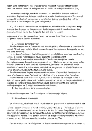 ddee ssoonn uunniittéé ddee ttrraannssppoorrtt,, qquueell oorrggaanniissaatteeuurr ddee ttrraannssppoorrtt tteenntteerraaiitt eeffffeeccttiivveemmeenntt
dd’’éémmeettttrree uunn ttiittrree uunniiqquuee ddee ttrraannssppoorrtt ddaannss llee ccaaddrree dd’’uunn ttrraannssppoorrtt mmuullttiimmooddaall??[[3388]]
-- EEnn ttaanntt qquu’’eemmbbaallllaaggee,, ssaa nnaattuurree rrééssiissttaannttee,, ssoonn ééttaanncchhééiittéé aaiinnssii qquuee ssaa ssoolliiddiittéé
ppeerrmmeetttteenntt llaa pprrootteeccttiioonn ddee llaa mmaarrcchhaannddiissee.. SSaa ssttaannddaarrddiissaattiioonn lluuii ppeerrmmeett dd’’êêttrree ssttoocckkéé,,
ttrraannssppoorrttéé eenn rréédduuiissaanntt aauu mmaaxxiimmuumm llaa mmaannuutteennttiioonn ddeess mmaarrcchhaannddiisseess.. CCeess qquuaalliittééss
pprrooffiitteenntt àà llaa ffooiiss àà ll’’eexxppééddiitteeuurr qquu’’aauu ttrraannssppoorrtteeuurr..
IIll yy aa àà ccee nniivveeaauu uunnee ffaacciilliittaattiioonn ddeess ooppéérraattiioonnss ddee mmaannuutteennttiioonn eett uunn ggaaiinn ddee tteemmppss
pprréécciieeuuxx ddaannss llee tteemmppss ddee cchhaarrggeemmeenntt eett ddee ddéécchhaarrggeemmeenntt ddee llaa mmaarrcchhaannddiissee eett ddaannss
ll’’iimmmmoobbiilliissaattiioonn dduu nnaavviirree ddaannss lleess ppoorrttss.. CCeellaa eennttrraaîînnee ffoorrccéémmeenntt
uunn ggaaiinn ddaannss llee ccooûûtt ddee ttrraannssppoorrtt ppaarr rraappppoorrtt aauu ttrraannssppoorrtt mmaarriittiimmee ccoonnvveennttiioonnnneell
eett ppeerrmmeett ddaannss ccee ccaass ddeess ééccoonnoommiieess..
22 –– AAvvaannttaaggeess dduu ttrraannssppoorrtteeuurr
PPoouurr llee ttrraannssppoorrtteeuurr,, llee ffaaiitt qquuee ttoouutt oouu pprreessqquuee ppeeuutt ssee ccôôttooyyeerr ddaannss llee ccoonntteenneeuurr lluuii
ppeerrmmeett dd’’éétteennddrree ssoonn aaccttiivviittéé àà ttoouutt ttrraannssppoorrtt àà ccoonnddiittiioonn nnééaannmmooiinnss ddee rreessppeecctteerr uunn bboonn
sseennss ddaannss ll’’eemmppoottaaggee..
LLee ssyyssttèèmmee dd’’eemmppiilleemmeenntt ddeess bbooîîtteess ppeerrmmeett ssaa rreennttaabbiilliittéé ccaarr aauussssii bbiieenn eenn ccaallee qquu’’eenn
ppoonnttééee,, llee ttaauuxx ddee rreemmpplliissssaaggee dduu nnaavviirree aauuggmmeennttee ccoonnssiiddéérraabblleemmeenntt..
PPaarr aaiilllleeuurrss,, llaa mmaarrcchhaannddiissee,, eemmppoottééee cchheezz ll’’eexxppééddiitteeuurr eett ddééppoottééee cchheezz llee
ddeessttiinnaattaaiirree,, vvooyyaaggee ddee mmaanniièèrree aannoonnyymmee,, ccee qquuii ppeeuutt rréédduuiirree lleess ppeerrtteess,, lleess ccaasssseess oouu lleess
vvoollss mmaaiiss ccoommmmee oonn llee vveerrrraa ddaannss lleess iinnccoonnvvéénniieennttss,, cceellaa ppeeuutt êêttrree uunnee aarrmmee àà ddoouubbllee
ttrraanncchhaanntt.. LL’’iinnvviioollaabbiilliittéé dduu ccoonntteenneeuurr ppoouurrrraaiitt êêttrree uunnee ggaarraannttiiee ddee ssééccuurriittéé ccoonnttrree lleess
ppeerrtteess eett aavvaarriieess mmaaiiss ggaarraannttiiee ttoouutt ddee mmêêmmee ffrraaggiillee..
PPoouurr lleess aarrmmaatteeuurrss ddee ggrrooss nnaavviirreess ppoorrttee--ccoonntteenneeuurrss dd’’aauujjoouurrdd’’hhuuii,, iillss nnéécceessssiitteenntt
mmooiinnss dd’’ééqquuiippaaggee qquuee cceeuuxx dd’’aannttaann ccee qquuii rréédduuiitt lleess ccooûûttss eenn ppeerrssoonnnneell ddee ll’’aarrmmaatteeuurr..
PPoouurr ttoouutteess lleess eennttiittééss iinnttéérreessssééeess,, nnoouuss ppoouuvvoonnss rrééssuummeerr lleess aavvaannttaaggeess eenn cceeccii ::
rraappiiddiittéé,, ssûûrreettéé,, ppeerrffoorrmmaannccee,, ccooûûtt mmooiinnddrree,, aabbsseennccee ddee rruuppttuurree ddee cchhaarrggee mmaaiiss ddeerrrriièèrree
ccee ddééccoorr qquuii sseemmbbllee iiddyylllliiqquuee,, llee ccoonntteenneeuurr aa aauussssii sseess iinnccoonnvvéénniieennttss,, pplluuss oouu mmooiinnss
hhaannddiiccaappaannttss ppoouurr lleess éécchhaannggeess mmaarriittiimmeess iinntteerrnnaattiioonnaauuxx..
BB –– LLeess iinnccoonnvvéénniieennttss ddee llaa ccoonntteenneeuurriissaattiioonn
CCeess iinnccoonnvvéénniieennttss ppeeuuvveenntt êêttrree ééccoonnoommiiqquueess,, tteecchhnniiqquueess oouu jjuurriiddiiqquueess..
11 –– IInnccoonnvvéénniieennttss ééccoonnoommiiqquueess
EEnn pprreemmiieerr lliieeuu,, nnoouuss aavvoonnss vvuu qquuee ll’’iinnvveessttiisssseemmeenntt qquuee rreeqquuiieerrtt llaa ccoonntteenneeuurriissaattiioonn eesstt
éénnoorrmmee :: mmooddeerrnniissaattiioonn ddeess ppoorrttss eett tteerrmmiinnaauuxx,, aaccqquuiissiittiioonn ddee ggrrooss nnaavviirreess.. LLee ccoonntteenneeuurr
lluuii--mmêêmmee ccooûûttee rreellaattiivveemmeenntt cchheerr eett ssoonn eennttrreettiieenn ddooiitt êêttrree aassssuurréé rréégguulliièèrreemmeenntt.. CCee ssoonntt
lleess ppaayyss eenn ddéévveellooppppeemmeenntt qquuii ssee ttrroouuvveenntt ppéénnaalliissééss ppaarr cceettttee ssiittuuaattiioonn mmaannqquuee ddee mmooyyeennss
ppoouurr ééqquuiippeerr lleess nnaavviirreess eett lleess ppoorrttss dd’’aappppaarreeiillss ddee lleevvaaggee ssppéécciiaauuxx ppoouurrttaanntt iillss nnee ppeeuuvveenntt
éécchhaappppeerr aauu vveenntt ddee llaa ccoonntteenneeuurriissaattiioonn qquuii nnee cceessssee ddee ssoouufffflleerr..
PPoouurr llee ttrraannssppoorrtteeuurr,, llee ddééssééqquuiilliibbrree dduu fflluuxx ddee mmaarrcchhaannddiisseess iimmppoossaanntt ddeess ttrraannssppoorrttss
 