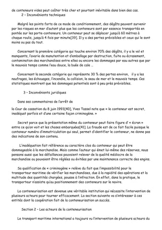 ddee ccoonntteenneeuurrss vviiddeess ppeeuutt ccooûûtteerr ttrrèèss cchheerr eett ppoouurrttaanntt iinnéévviittaabbllee ddaannss bbiieenn ddeess ccaass..
22 –– IInnccoonnvvéénniieennttss tteecchhnniiqquueess
MMaallggrréé lleess ppooiinnttss ffoorrttss ddee ccee mmooddee ddee ccoonnddiittiioonnnneemmeenntt,, ddeess ddééggââttss ppeeuuvveenntt ssuurrvveenniirr
ppaarr lleess rriissqquueess eenn mmeerr dd’’aauuttaanntt pplluuss qquuee lleess ccoonntteenneeuurrss ssoonntt ppaarr eesssseennccee ttrraannssppoorrttééss eenn
ppoonnttééee ssuurr lleess ppoorrttee--ccoonntteenneeuurrss.. UUnn ccoonntteenneeuurr ppeeuutt ssee ddééppllaacceerr jjuussqquu’’àà 6600 mmèèttrreess àà
cchhaaqquuee rroouulliiss,, jjuussqquu’’àà 44 ffooiiss ppaarr mmiinnuuttee[[3399]].. IIll yy aa ddeess ppeerrtteess pprréévviissiibblleess eett cceeuuxx qquuii llee ssoonntt
mmooiinnss oouu ppaass dduu ttoouutt..
CCoonncceerrnnaanntt llaa pprreemmiièèrree ccaattééggoorriiee qquuii ttoouucchhee eennvviirroonn 7700%% ddeess ddééggââttss,, iill yy aa llee vvooll eett
mmaannqquuaannttss,, ll’’aavvaarriiee ddee mmaannuutteennttiioonn eett dd’’eemmbbaallllaaggee ppaarr ddeessttrruuccttiioonn,, ffuuiittee oouu ééccrraasseemmeenntt,,
ccoonnttaammiinnaattiioonn ddeess mmaarrcchhaannddiisseess eennttrree eelllleess oouu eennccoorree lleess ddoommmmaaggeess ppaarr eeaauu aauuttrreess qquuee ppaarr
llee mmaauuvvaaiiss tteemmppss ccoommmmee ll’’eeaauu ddoouuccee,, llaa bbuuééee ddee ccaallee ……
CCoonncceerrnnaanntt llaa sseeccoonnddee ccaattééggoorriiee qquuii rreepprréésseennttee 3300 %% ddeess ppeerrtteess eennvviirroonn,, iill yy aa lleess
nnaauuffrraaggeess,, lleess éécchhoouuaaggeess,, ll’’iinncceennddiiee,, llaa ccoolllliissiioonn,, llee sseeaauu ddee mmeerr eett llee mmaauuvvaaiiss tteemmppss.. CCeess
ssttaattiissttiiqquueess mmoonnttrreenntt qquuee lleess ddoommmmaaggeess ppootteennttiieellss ssoonntt àà ppeeuu pprrèèss pprréévviissiibblleess..
33 –– IInnccoonnvvéénniieennttss jjuurriiddiiqquueess
DDaannss sseess ccoommmmeennttaaiirreess ddee ll’’aarrrrêêtt ddee
llaa CCoouurr ddee ccaassssaattiioonn dduu 88 jjuuiinn 11999933[[4400]],, YYvveess TTaasssseell nnoottee qquuee «« llee ccoonntteenneeuurr eesstt sseeccrreett,,
iinnaaddééqquuaatt ppaarrffooiiss eett dd’’uunnee cceerrttaaiinnee ffaaççoonn ccrriimmiinnooggèènnee.. »»
SSeeccrreett ppaarrccee qquuee llaa pprréésseennttaattiioonn mmêêmmee dduu ccoonntteenneeuurr ppeeuutt ffaaiirree ffiigguurree dd’’ «« ééccrraann »»
eennttrree ccee qquu’’oonn vvooiitt eett lleess cchhoosseess eemmbbaarrqquuééeess[[4411]].. LLaa ffrraauuddee eesstt ddee ccee ffaaiitt ffaacciillee ppuuiissqquuee llee
ccoonntteenneeuurr nnuumméérroo dd’’iimmmmaattrriiccuullaattiioonn qquuii sseeuull,, ppeerrmmeett dd’’iiddeennttiiffiieerr llee ccoonntteenneeuurr,, nnee ddoonnnnee ppaass
ddeess iinnddiiccaattiioonnss ddee ssoonn ccoonntteennuu..
LL’’iinnaaddééqquuaattiioonn ffaaiitt rrééfféérreennccee aauu ccaarraaccttèèrree ccllooss dduu ccoonntteenneeuurr qquuii ppeeuutt êêttrree
ddoommmmaaggeeaabbllee àà llaa mmaarrcchhaannddiissee.. MMaaiiss ccoommmmee ll’’aauutteeuurr qquuii éémmeett lluuii--mmêêmmee ddeess rréésseerrvveess,, nnoouuss
ppeennssoonnss aauussssii qquuee lleess ddééffaaiillllaanncceess ppoouuvvaaiieenntt rreelleevveerr ddee llaa qquuaalliittéé mmééddiiooccrree ddee llaa
mmaarrcchhaannddiissee oouu ppoouuvvaaiieenntt êêttrree rrééggllééeess oouu éévviittééeess ppaarr uunnee mmaaiinntteennaannccee ccoorrrreeccttee ddeess eennggiinnss..
SSaa qquuaalliiffiiccaattiioonn ddee «« ccrriimmiinnooggèènnee »» rreellèèvvee dduu ffaaiitt qquuee ll’’iimmppoossssiibbiilliittéé ppoouurr llee
ttrraannssppoorrtteeuurr mmaarriittiimmee ddee vvéérriiffiieerr lleess mmaarrcchhaannddiisseess,, dduuee àà llaa rraappiiddiittéé ddeess ooppéérraattiioonnss eett llaa
mmuullttiittuuddee ddeess qquuaannttiittééss cchhaarrggééeess,, ppoouussssee àà ll’’iinnffrraaccttiioonn.. EEnn eeffffeett,, ddaannss llaa pprraattiiqquuee,, llee
ttrraannssppoorrtteeuurr nn’’aassssiissttee qquu’’aauu ppoossiittiioonnnneemmeenntt ddeess ccoonntteenneeuurrss ssuurr llee nnaavviirree..
LLaa ccoonntteenneeuurriissaattiioonn eesstt ddeevveennuuee uunnee vvéérriittaabbllee iinnssttiittuuttiioonn qquuii nnéécceessssiittee ll’’iinntteerrvveennttiioonn ddee
pplluussiieeuurrss aacctteeuurrss ppoouurr ttoouurrnneerr eeffffiiccaacceemmeenntt.. LLaa sseeccttiioonn ssuuiivvaannttee vvaa ss’’iinnttéérreesssseerr àà cceess
eennttiittééss ddoonntt llaa ccooooppéérraattiioonn ffaaiitt ddee llaa ccoonntteenneeuurriissaattiioonn uunn ssuuccccèèss..
SSeeccttiioonn 22 –– LLeess aacctteeuurrss ddee llaa ccoonntteenneeuurriissaattiioonn
LLee ttrraannssppoorrtt mmaarriittiimmee iinntteerrnnaattiioonnaall aa ttoouujjoouurrss vvuu ll’’iinntteerrvveennttiioonn ddee pplluussiieeuurrss aacctteeuurrss dduu
 