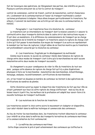 ffaaiitt ddee ll’’eennvveerrgguurree ddeess ooppéérraattiioonnss,, ddee ll’’ééllooiiggnneemmeenntt ddeess ppaarrttiieess,, ddeess iinnttéérrêêttss eenn jjeeuu eettcc..
PPlluussiieeuurrss ccoonnttrraattss eennttoouurreenntt ddee ccee ffaaiitt llee ccoonnttrraatt ddee ttrraannssppoorrtt ::
ccoonnttrraatt ddee ccoommmmiissssiioonn,, ccoonnttrraatt ddee ttrraannssiitt,, ccoonnttrraatt ddee mmaannuutteennttiioonn,, ccoonnttrraatt dd’’aassssuurraannccee
eettcc.. LL’’aavvèènneemmeenntt ddee llaa ccoonntteenneeuurriissaattiioonn eett ll’’eessssoorr dduu ttrraannssppoorrtt mmuullttiimmooddaall aa ccoonndduuiitt
cceerrttaaiinneess pprrooffeessssiioonnss àà ss’’aaddaapptteerr.. NNoouuss aalllloonnss éévvooqquueerr ppaarrttiiccuulliièèrreemmeenntt llee ttrraannssiittaaiirree.. PPaarr
aaiilllleeuurrss,, iill ccoonnvviieenntt ddee mmeennttiioonnnneerr uunnee aaccttiivviittéé qquuii eesstt nnééee aavveecc llaa ccoonntteenneeuurriissaattiioonn,, llee
NNVVOOCCCC..
PPaarraaggrraapphhee 11 –– LLeess ttrraannssiittaaiirreess ffaaccee àà llaa rréévvoolluuttiioonn dduu ccoonntteenneeuurr
LLee ttrraannssiittaaiirree eesstt uunn iinntteerrmmééddiiaaiirree dduu ttrraannssppoorrtt ddoonntt llaa mmiissssiioonn ccoonnssiissttee àà «« aassssuurreerr llaa
ccoonnttiinnuuiittéé eennttrree ddeeuuxx ttrraannssppoorrttss ddiissttiinnccttss ddaannss llee ccaaddrree ssttrriicctt ddeess iinnssttrruuccttiioonnss rreeççuueess.. »»
IIll eesstt ddoonncc uunn mmaannddaattaaiirree.. AA llaa ddiifffféérreennccee dduu ccoommmmiissssiioonnnnaaiirree ddee ttrraannssppoorrtt qquuii ssee cchhaarrggee
ddee ll’’oorrggaanniissaattiioonn ddee llaa ttoottaalliittéé dduu ttrraannssppoorrtt,, llee ttrraannssiittaaiirree aassssuurree llaa rruuppttuurree ddee cchhaarrggee cc’’eesstt
àà ddiirree qquu’’iill ffaaiitt ppaasssseerr llaa mmaarrcchhaannddiissee dd’’uunn mmooyyeenn ddee ttrraannssppoorrtt àà uunn aauuttrree eenn rreepprréésseennttaanntt
llee mmaannddaanntt ssuurr lleess lliieeuuxx ddee rruuppttuurreess.. LL’’oobbjjeett mmêêmmee ddee ssaa ffoonnccttiioonn mmoonnttrree qquuee llee ttrraannssiittaaiirree
eesstt pprrooffoonnddéémmeenntt ccoonncceerrnnéé ppaarr llaa rréévvoolluuttiioonn dduu ccoonntteenneeuurr..
AA –– LLeess ttrraannssiittaaiirreess,, ffrraaggiilliissééss ppaarr llee ddéévveellooppppeemmeenntt dduu mmuullttiimmooddaall
CCoommmmee nnoouuss llee ssaavvoonnss,, llee ssuuccccèèss dduu ccoonntteenneeuurr rrééssiiddee ddaannss ll’’aabbsseennccee ddee rruuppttuurree ddee
cchhaarrggee eennttrree ddeeuuxx mmooddeess ddee ttrraannssppoorrtt cc’’eesstt àà ddiirree qquu’’ee llaa mmaarrcchhaannddiisseess nnee ssuubbiitt aauuccuunnee
mmaannuutteennttiioonn eennttrree ddeeuuxx mmooddeess ddee ttrraannssppoorrtt ssuucccceessssiiffss..
CCee cchhaannggeemmeenntt aa eeuu ppoouurr ccoonnssééqquueennccee ddee vviiddeerr llee rrôôllee dduu ttrraannssiittaaiirree ddee ttoouutt ssoonn
sseennss ppuuiissqquuee cceettttee aabbsseennccee ddee rruuppttuurree ddee cchhaarrggee ffaaiitt qquu’’iill nn’’yy aa pplluuss dd’’ooppéérraattiioonnss
pphhyyssiiqquueess àà ffaaiirree ssuurr llaa mmaarrcchhaannddiissee :: mmaannuutteennttiioonn ddeess mmaarrcchhaannddiisseess,, éécchhaannttiilllloonnnnaaggee,,
mmaarrqquuaaggee,, aannaallyysseess,, rreeccoonnddiittiioonnnneemmeenntt,, cceerrttiiffiiccaattiioonnss ddee mmaarrcchhaannddiisseess
eettcc.. eett lleess ttrraannssiitt eenn ddoouuaanneess eenn mmaattiièèrree ddee ccoonntteenneeuurr ssee lliimmiitteenntt àà ddeess ooppéérraattiioonnss ddee
vvéérriiffiiccaattiioonnss ddee nnuumméérrooss ddee pplloommbbss..
CCeettttee rréévvoolluuttiioonn aauurraaiitt ppuu ssiiggnneerr llaa ddiissppaarriittiioonn ddeess ttrraannssiittaaiirreess dduu ffaaiitt qquuee lleeuurr rrôôllee ssee
ssiittuuaaiitt jjuusstteemmeenntt aauuxx lliieeuuxx ooùù cceettttee rruuppttuurree ddee cchhaarrggee ss’’eeffffeeccttuuaaiitt mmaaiiss aauu lliieeuu ddee ssee
llaaiisssseerr mmoouurriirr àà ppeettiitt ffeeuu,, lleess mmeeiilllleeuurrss ddee llaa pprrooffeessssiioonn oonntt aaddaappttéé lleeuurr ssaavvooiirr--ffaaiirree àà llaa
nnoouuvveellllee tteecchhnniiqquuee ddee ttrraannssppoorrtt mmuullttiimmooddaall..
BB –– LLeess mmuuttaattiioonnss ddee llaa ffoonnccttiioonn ddee ttrraannssiittaaiirree
LLeess ttrraannssiittaaiirreess aavvaaiieenntt llee cchhooiixx eennttrree ssuuiivvrree llee mmoouuvveemmeenntt eett ss’’aaddaapptteerr eett ddiissppaarraaîîttrree..
LLeeuurr ssaalluutt rrééssiiddaaiitt ddaannss llaa mmaaîîttrriissee tteecchhnniiqquuee eett ccoommmmeerrcciiaallee ddeess ccoonntteenneeuurrss..
AAuu lliieeuu ddee ttrraaiitteerr lleess mmaarrcchhaannddiisseess ddoonncc,, lleess ttrraannssiittaaiirreess ttrraaiitteenntt ddééssoorrmmaaiiss llee ccoonntteenneeuurr..
LLeeuurr iinnttéérrêêtt ssee ssiittuuee ddaannss llaa mmaaîîttrriissee ddeess ttrraannssppoorrttss tteerrrreessttrreess ddee ccoonntteenneeuurrss mmaarriittiimmeess
eett llaa ccoommmmeerrcciiaalliissaattiioonn dduu ffrreett ccoonntteenneeuurriisséé..
11 –– LLaa mmaaîîttrriissee ddeess ccoonntteenneeuurrss mmaarriittiimmeess
CCeettttee ééttaappee ccoonncceerrnnee llee pprréé eett ppoosstt aacchheemmiinneemmeenntt ddeess ccoonntteenneeuurrss qquuii ss’’eeffffeeccttuuee llaa
 
