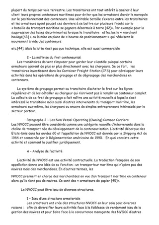 pplluuppaarrtt dduu tteemmppss ppaarr vvooiiee tteerrrreessttrree.. LLeess ttrraannssiittaaiirreess oonntt ttoouutt iinnttéérrêêtt àà aammeenneerr àà lleeuurr
cclliieenntt lleeuurrss pprroopprreess ccoonntteenneeuurrss mmaarriittiimmeess ppoouurr éévviitteerr qquuee lleess aarrmmaatteeuurrss dd’’aavvooiirr llee mmoonnooppoollee
ssuurr llee ppoossiittiioonnnneemmeenntt ddeess ccoonntteenneeuurrss.. UUnnee vvéérriittaabbllee bbaattaaiillllee ss’’eexxeerrccee eennttrree lleess ttrraannssiittaaiirreess
eett lleess aarrmmaatteeuurrss aayyaanntt ppoouusssséé cceess ddeerrnniieerrss àà ssee bbaattttrree ssuurr pplluussiieeuurrss ffrroonnttss ccaarr llaa
«« bbaattaaiillllee dduu ttrraannssppoorrtt mmaarriittiimmee ssee ggaaggnneerraa ddééssoorrmmaaiiss àà tteerrrree [[4422]]»».. PPaarr eexxeemmppllee ppoouurr llaa
ssuupppprreessssiioonn ddeess ttaaxxeess ddiissccrriimmiinnaanntteess lloorrssqquuee llee ttrraannssiittaaiirree eeffffeeccttuuee llee «« mmeerrcchhaanntt
hhaauullaaggee[[4433]] »» oouu llaa mmiissee eenn ppllaaccee ddee «« bboouurrssee ddee ppoossiittiioonnnneemmeenntt »» qquuii rréédduuiisseenntt llee
mmoouuvveemmeenntt àà vviiddee ddeess ccoonntteenneeuurrss
eettcc..[[4444]].. MMaaiiss llaa lluuttttee nn’’eesstt ppaass qquuee tteecchhnniiqquuee,, eellllee eesstt aauussssii ccoommmmeerrcciiaallee
22 –– LLaa mmaaîîttrriissee dduu ffrreett ccoonntteenneeuurriisséé
LLeess ttrraannssiittaaiirreess ddooiivveenntt ss’’iimmppoosseerr ppoouurr ggaarrddeerr lleeuurr cclliieennttèèllee ppuuiissqquuee cceerrttaaiinnss
aarrmmaatteeuurrss ooppèèrreenntt ddee pplluuss eenn pplluuss ddiirreecctteemmeenntt aavveecc lleess cchhaarrggeeuurrss.. DDee ccee ffaaiitt,, lleess
ttrraannssiittaaiirreess iinnvveessttiisssseenntt ddaannss lleess CCoonnttaaiinneerr FFrreeiigghhtt SSttaattiioonn ((CCFFSS)) ppoouurr ddéévveellooppppeerr lleeuurrss
aaccttiivviittééss ddaannss lleess ooppéérraattiioonnss ddee ggrroouuppaaggee eett ddee ddééggrroouuppaaggee ddeess mmaarrcchhaannddiisseess eenn
ccoonntteenneeuurrss..
LLee ssyyssttèèmmee ddee ggrroouuppaaggee ppeerrmmeett aauu ttrraannssiittaaiirree dd’’aacchheetteerr llee ffrreett ssuurr lleess lliiggnneess
rréégguulliièèrreess eett ddee lleess ddééttaaiilllleerr aauu cchhaarrggeeuurr qquuii nn’’aarrrriivveenntt ppaass àà rreemmpplliirr uunn ccoonntteenneeuurr ccoommpplleett..
LLaa ccoolllleeccttee ddee ccee ffrreett ddee ggrroouuppaaggee aa ffaaiitt nnaaîîttrree uunnee aaccttiivviittéé nnoouuvveellllee àà llaaqquueellllee ss’’eesstt
iinnttéérreesssséé llee ttrraannssiittaaiirree mmaaiiss aauussssii dd’’aauuttrreess iinntteerrvveennaannttss dduu ttrraannssppoorrtt mmaarriittiimmee,, lleess
aarrmmaatteeuurrss eeuuxx--mmêêmmee,, lleess cchhaarrggeeuurrss oouu eennccoorree ddee ssiimmpplleess eennttrreepprreenneeuurrss iinnttéérreessssééss ppaarr llee
sseecctteeuurr ppoorrtteeuurr..
PPaarraaggrraapphhee 22 –– LLeess NNoonn VVeesssseell OOppeerraattiinngg ((OOwwnniinngg)) CCoommmmoonn CCaarrrriieerrss
LLeess NNVVOOCCCC ppeeuuvveenntt êêttrree ccoonnssiiddéérrééss ccoommmmee uunnee ccaattééggoorriiee nnoouuvveellllee dd’’iinntteerrvveennaannttss ddaannss llaa
cchhaaîînnee ddee ttrraannssppoorrtt nnééee dduu ddéévveellooppppeemmeenntt ddee llaa ccoonntteenneeuurriissaattiioonn.. LL’’aaccttiivviittéé ddéébbaarrqquuee ddeess
EEttaattss--UUnniiss ddaannss lleess aannnnééeess 6600 eett ll’’aappppeellllaattiioonn ddee NNVVOOCCCC eesstt ddoonnnnééee ppaarr llee SShhiippppiinngg AAcctt ddee
11998844 eett ccoonnssaaccrrééee ppaarr llaa RRéégglleemmeennttaattiioonn aamméérriiccaaiinnee ddee 11999900.. EEnn qquuooii ccoonnssiissttee cceettttee
aaccttiivviittéé eett ccoommmmeenntt llaa qquuaalliiffiieerr jjuurriiddiiqquueemmeenntt..
AA –– AAnnaallyyssee ddee ll’’aaccttiivviittéé
LL’’aaccttiivviittéé ddee NNVVOOCCCC eesstt uunnee aaccttiivviittéé ccoonnttrraaccttuueellllee.. LLaa ttrraadduuccttiioonn ffrraannççaaiissee ddee ssoonn
aappppeellllaattiioonn ddoonnnnee uunnee iiddééee ddee ssaa ffoonnccttiioonn :: uunn ttrraannssppoorrtteeuurr mmaarriittiimmee qquuii nn’’ooppèèrree ppaass ddeess
nnaavviirreess mmaaiiss ddeess mmaarrcchhaannddiisseess.. EEnn dd’’aauuttrreess tteerrmmeess,, lleess
NNVVOOCCCC pprreennnneenntt eenn cchhaarrggee ddeess mmaarrcchhaannddiisseess eenn vvuuee dd’’uunn ttrraannssppoorrtt mmaarriittiimmee eenn ccoonntteenneeuurr
aalloorrss qquu’’iillss nn’’oonntt ppaass ddee nnaavviirreess.. CCee ssoonntt ddeess «« aarrmmaatteeuurrss ddee ppaappiieerr [[4455]]»»..
LLee NNVVOOCCCC ppeeuutt êêttrree iissssuu ddee ddiivveerrsseess ssttrruuccttuurreess..
11 –– IIssssuu dd’’uunnee ssttrruuccttuurree aarrmmaattoorriiaallee
LLeess aarrmmaatteeuurrss oonntt ccrrééee ddeess ssttrruuccttuurreess NNVVOOCCCC eenn lleeuurr sseeiinn ppoouurr ddiivveerrsseess
rraaiissoonnss :: aaffiinn ddee ddiivveerrssiiffiieerr lleeuurrss aaccttiivviittééss ffaaccee àà llaa ffaaiibblleessssee ddee rreennddeemmeenntt iissssuu ddee llaa
ggeessttiioonn ddeess nnaavviirreess eett ppoouurr ffaaiirree ffaaccee àà llaa ccoonnccuurrrreennccee mmeennaaççaannttee ddeess NNVVOOCCCC dd’’aauuttrreess
 