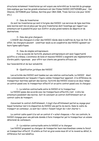 ssttrruuccttuurreess nnoottaammmmeenntt ttrraannssiittaaiirreess qquuii oonntt aaccqquuiiss uunnee nnoottoorriiééttéé ssuurr llee mmaarrcchhéé dduu ggrroouuppaaggee..
CCeellaa eexxpplliiqquuee qquuee ttoouuss lleess ggrraannddss aarrmmaatteeuurrss oonntt ddeess ffiilliiaalleess NNVVOOCCCC ((VVOOTTAAIINNEERR ppoouurr VVaann
OOmmeerreenn,, OOCCTTOOMMAARR ppoouurr DDeellmmaass,, KKeerrrrlliinnee ppoouurr CCMMAA CCGGMM,, TTrraannss SSeerrvviiccee LLiinnee ppoouurr SSCCAACC
eettcc..))
22 –– IIssssuu ddee ttrraannssiittaaiirreess
CCee ssoonntt lleess ttrraannssiittaaiirreess qquuii ssoonntt àà ll’’oorriiggiinnee ddeess NNVVOOCCCC.. LLeess sseerrvviicceess ddee lliiggnnee mmaarriittiimmee
ssaannss nnaavviirreess ssoonntt mmiiss eenn ppllaaccee ppaarr lleess ggrrooss ttrraannssiittaaiirreess ddoonntt ll’’aavvaannttaaggee ppaarr rraappppoorrtt aauuxx
aarrmmaatteeuurrss eesstt llaa ppoossssiibbiilliittéé ppoouurr eeuuxx dd’’ooffffrriirr uunn pplluuss ggrraanndd nnoommbbrree ddee ddééppaarrttss eett ddee
ddeessttiinnaattiioonnss..
33 –– IIssssuu ddeess ggrrooss cchhaarrggeeuurrss
LL’’iinnttéérrêêtt ddeess cchhaarrggeeuurrss àà ccrrééeerr ddeess NNVVOOCCCC rrééssiiddee ddaannss llaa mmaaîîttrriissee dduu ttaauuxx ddee ffrreett.. EEnn
eeffffeett,, lleess cchhaarrggeeuurrss ppeeuuvveenntt ccoonnssttiittuueerr sseeuullss oouu eenn ccooooppéérraattiivvee ddeess NNVVOOCCCC aaggiissssaanntt ssuurr
lleeuurrss lliiggnneess ssppéécciiffiiqquueess..
44 –– IIssssuu ddee ssiimmpplleess eennttrreepprreenneeuurrss
FFaaccee aauu ssuuccccèèss ddee ll’’aaccttiivviittéé,, pplluussiieeuurrss eennttrreepprreenneeuurrss oonntt ssaaiissii ll’’ooppppoorrttuunniittéé
qquu’’ooffffrree ccee ccrréénneeaauu.. LL’’eexxiisstteennccee ddee bboonnss eett mmaauuvvaaiiss NNVVOOCCCC aa eennggeennddrréé uunnee rréégglleemmeennttaattiioonn
dd’’oorrddrree ppuubblliicc rriiggoouurreeuussee ppoouurr ooffffrriirr aauuxx cclliieennttss uunnee ggaarraannttiiee eeffffiiccaaccee ddee
lleeuurr hhoonnoorraabbiilliittéé eett ddee lleeuurr ssoollvvaabbiilliittéé..
BB –– QQuuaalliiffiiccaattiioonn jjuurriiddiiqquuee ddeess NNVVOOCCCC
LLeess aaccttiivviittééss ddeess NNVVOOCCCC ssoonntt bbaassééeess ssuurr uunnee rreellaattiioonn ccoonnttrraaccttuueellllee.. LLee NNVVOOCCCC éémmeett
ddeess ccoonnnnaaiisssseemmeennttss ssuurr lleessqquueellss iill ffiigguurree ccoommmmee ttrraannssppoorrtteeuurr aappppaarreenntt.. AA llaa ddiifffféérreennccee dduu
ttrraannssppoorrtteeuurr mmaarriittiimmee ooppéérraanntt ddeess nnaavviirreess,, ll’’aaccttiivviittéé ddeess NNVVOOCCCC ss’’eexxeerrccee eenn ddeeuuxx tteemmppss ::
uunn ccoonnttrraatt ppaasssséé aavveecc llee ttrraannssppoorrtteeuurr eeffffeeccttiiff eett uunn aauuttrree ccoonnttrraatt ppaasssséé aavveecc llee cchhaarrggeeuurr..
11 –– LLaa rreellaattiioonn ccoonnttrraaccttuueellllee eennttrree llee NNVVOOCCCC eett llee ttrraannssppoorrtteeuurr
LLee NNVVOOCCCC ppaassssee ddeess aaccccoorrddss aavveecc lleess ttrraannssppoorrtteeuurrss eeffffeeccttiiffss cc’’eesstt àà ddiirree lleess
aarrmmaatteeuurrss ppoossssééddaanntt ddeess nnaavviirreess.. SSooiitt iillss ccoonncclluueenntt uunn ccoonnttrraatt dd’’aaffffrrèètteemmeenntt ssooiitt uunn
ccoonnttrraatt ccaaddrree ddee ttrraannssppoorrtt..
CCoonncceerrnnaanntt llee ccoonnttrraatt dd’’aaffffrrèètteemmeenntt,, iill ss’’aaggiitt dd’’uunn aaffffrrèètteemmeenntt ppaarrttiieell aauu vvooyyaaggee ppoouurr
lleeqquueell ll’’aarrmmaatteeuurr mmeett àà llaa ddiissppoossiittiioonn dduu NNVVOOCCCC uunnee ppaarrttiiee dduu nnaavviirree.. DDaannss llee ccaaddrree dduu
ttrraannssppoorrtt eenn ccoonntteenneeuurr,, ccee ssoonntt lleess «« sslloottss »» ffaaiissaanntt ll’’oobbjjeett ddee «« sslloott cchhaarrtteerr »»..
LLee ccoonnttrraatt ccaaddrree qquuaanntt àà lluuii eesstt uunn ccoonnttrraatt dd’’ «« aacchhaatt dd’’eessppaacceess.. »» PPaarr cceess ccoonnttrraattss,, llee
NNVVOOCCCC ss’’eennggaaggee ppoouurr uunnee ppéérriiooddee ddoonnnnééee àà ffaaiirree ttrraannssppoorrtteerr ppaatt llee ttrraannssppoorrtteeuurr uunn vvoolluummee
ddéétteerrmmiinnéé ddee ccoonntteenneeuurrss..
22 –– LLaa rreellaattiioonn ccoonnttrraaccttuueellllee eennttrree llee NNVVOOCCCC eett llee cchhaarrggeeuurr
LLeess NNVVOOCCCC pprrooppoosseenntt aauu cchhaarrggeeuurr ddee ttrraannssppoorrtteerr lleeuurrss mmaarrcchhaannddiisseess ccoommmmee llee ffeerraaiitt
uunn ttrraannssppoorrtteeuurr eeffffeeccttiiff.. IIll aacchhèèttee uunn ffrreett eenn ggrrooss aavvoonnss--nnoouuss ddiitt eett llee rreevveenndd aauu ddééttaaiill,, llaa
ddiifffféérreennccee ffaaiitt ssoonn bbéénnééffiiccee..
 