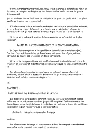 CCoommmmee llee ttrraannssppoorrtteeuurr mmaarriittiimmee,, llee NNVVOOCCCC pprreenndd eenn cchhaarrggee llaa mmaarrcchhaannddiissee,, rreemmeett uunn
ddooccuummeenntt ddee ttrraannssppoorrtt aauu cchhaarrggeeuurr eett lliivvrree llaa mmaarrcchhaannddiissee aauu ddeessttiinnaattaaiirree.. LLaa ggrraannddee
ddiifffféérreennccee eesstt
qquu’’iill nn’’aa ppaass llaa mmaaîîttrriissee ddee ll’’ooppéérraattiioonn ddee ttrraannssppoorrtt.. CC’’eesstt ppoouurr cceellaa qquuee llee NNVVOOCCCC eesstt pplluuttôôtt
qquuaalliiffiiéé ddee ttrraannssppoorrtteeuurr «« ccoonnttrraaccttuueell.. »»
LL’’ééttuuddee ddee cceettttee aaccttiivviittéé mméérriittee ddeess rreecchheerrcchheess bbeeaauuccoouupp pplluuss aapppprrooffoonnddiieess mmaaiiss ddaannss
llee ccaaddrree ddee nnoottrree ttrraavvaaiill,, iill ss‘‘aaggiissssaaiitt ddee pprréésseenntteerr uunnee aaccttiivviittéé qquuii eesstt nnééee aavveecc llaa
ccoonntteenneeuurriissaattiioonn eett qquuii ss’’eesstt iinnssttaallllééee ddaannss llaa pprraattiiqquuee aaccttuueellllee ddee llaa ccoonntteenneeuurriissaattiioonn..
SSii tteell eesstt eenn ggrrooss ll’’aassppeecctt pprraattiiqquuee ddee llaa ccoonntteenneeuurriissaattiioonn,, qquu’’eenn eesstt--iill ssuurr llee ppllaann
jjuurriiddiiqquuee??
PPAARRTTIIEE IIII -- AASSPPEECCTTSS JJUURRIIDDIIQQUUEESS DDEE LLAA CCOONNTTEENNEEUURRIISSAATTIIOONN
LLee DDooyyeenn RRooddiièèrree vvooyyaaiitt uunn «« ffaauuxx pprroobbllèèmmee »» ddaannss cceelluuii ddeess «« ccoonnttaaiinneerrss »»[[4466]]..
PPoouurrttaanntt,, ffoorrccee eesstt ddee ccoonnssttaatteerr qquuee llee ccoonntteenneeuurr eesstt ssoouummiiss àà uunn rrééggiimmee jjuurriiddiiqquuee
ppaarrttiiccuulliieerr qquuii ssoouullèèvvee ddeess pprroobbllèèmmeess jjuurriiddiiqquueess ppaarrttiiccuulliieerrss..
CCeettttee ppaarrttiiee nnoouuss ppeerrmmeettttrraa ddee vvooiirr eenn ddééttaaiill ccoommmmeenntt ssee ddéérroouullee lleess ooppéérraattiioonnss ddee
ttrraannssppoorrtt eenn ccoonntteenneeuurr eett dd’’iiddeennttiiffiieerr lleess pprroobbllèèmmeess jjuurriiddiiqquueess qquuii eenn ddééccoouulleenntt ((CChhaappiittrree
II))..
PPaarr aaiilllleeuurrss,, llaa ccoonntteenneeuurriissaattiioonn ssee rreettrroouuvvee aaccttuueelllleemmeenntt aauu ccœœuurr dd’’uunn ssuujjeett
dd’’aaccttuuaalliittéé,, ccoommmmuunn àà ttoouutt llee sseecctteeuurr dduu ttrraannssppoorrtt mmaaiiss qquuii ttoouucchhee ppaarrttiiccuulliièèrreemmeenntt llee
mmaarriittiimmee:: llaa ssûûrreettéé ddeess ccoonntteenneeuurrss ((CChhaappiittrree IIII))..
((((((((
CCHHAAPPIITTRREE II ––
LLEE RREEGGIIMMEE JJUURRIIDDIIQQUUEE DDEE LLAA CCOONNTTEENNEEUURRIISSAATTIIOONN
LLeess ssppéécciiffiicciittééss jjuurriiddiiqquueess qquuee ggéénnèèrreenntt ll’’uussaaggee dduu ccoonntteenneeuurr ccoommmmeenncceenntt ddèèss lleess
ooppéérraattiioonnss ddee «« pprrééccoonntteenneeuurriissaattiioonn »» jjuussqquu’’aauu ddéécchhaarrggeemmeenntt ffiinnaall dduu ccoonntteenneeuurr.. CCeess
éélléémmeennttss nnoouuss ppeerrmmeettttrroonntt dd’’aabboorrddeerr llee ccoonntteennttiieeuuxx dduu ccoonntteenneeuurr àà ttrraavveerrss lleess pprroobbllèèmmeess
jjuurriiddiiqquueess qquu’’oonn ppeeuutt rreennccoonnttrreerr aavveecc llaa ccoonntteenneeuurriissaattiioonn..
SSeeccttiioonn 11 -- LLeess ooppéérraattiioonnss pprrééccééddaanntt llee vvooyyaaggee
mmaarriittiimmee
LLeess rrééppeerrccuussssiioonnss ddee ll’’uussaaggee dduu ccoonntteenneeuurr ssuurr llee ddrrooiitt ddee ttrraannssppoorrtt ssee mmaanniiffeesstteenntt
aavvaanntt mmêêmmee qquuee llee ttrraannssppoorrtt pprroopprreemmeenntt ddiitt nnee ccoommmmeennccee..
 