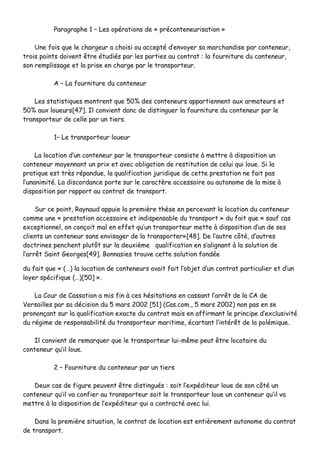 PPaarraaggrraapphhee 11 –– LLeess ooppéérraattiioonnss ddee «« pprrééccoonntteenneeuurriissaattiioonn »»
UUnnee ffooiiss qquuee llee cchhaarrggeeuurr aa cchhooiissii oouu aacccceeppttéé dd’’eennvvooyyeerr ssaa mmaarrcchhaannddiissee ppaarr ccoonntteenneeuurr,,
ttrrooiiss ppooiinnttss ddooiivveenntt êêttrree ééttuuddiiééss ppaarr lleess ppaarrttiieess aauu ccoonnttrraatt :: llaa ffoouurrnniittuurree dduu ccoonntteenneeuurr,,
ssoonn rreemmpplliissssaaggee eett llaa pprriissee eenn cchhaarrggee ppaarr llee ttrraannssppoorrtteeuurr..
AA –– LLaa ffoouurrnniittuurree dduu ccoonntteenneeuurr
LLeess ssttaattiissttiiqquueess mmoonnttrreenntt qquuee 5500%% ddeess ccoonntteenneeuurrss aappppaarrttiieennnneenntt aauuxx aarrmmaatteeuurrss eett
5500%% aauuxx lloouueeuurrss[[4477]].. IIll ccoonnvviieenntt ddoonncc ddee ddiissttiinngguueerr llaa ffoouurrnniittuurree dduu ccoonntteenneeuurr ppaarr llee
ttrraannssppoorrtteeuurr ddee cceellllee ppaarr uunn ttiieerrss..
11–– LLee ttrraannssppoorrtteeuurr lloouueeuurr
LLaa llooccaattiioonn dd’’uunn ccoonntteenneeuurr ppaarr llee ttrraannssppoorrtteeuurr ccoonnssiissttee àà mmeettttrree àà ddiissppoossiittiioonn uunn
ccoonntteenneeuurr mmooyyeennnnaanntt uunn pprriixx eett aavveecc oobblliiggaattiioonn ddee rreessttiittuuttiioonn ddee cceelluuii qquuii lloouuee.. SSii llaa
pprraattiiqquuee eesstt ttrrèèss rrééppaanndduuee,, llaa qquuaalliiffiiccaattiioonn jjuurriiddiiqquuee ddee cceettttee pprreessttaattiioonn nnee ffaaiitt ppaass
ll’’uunnaanniimmiittéé.. LLaa ddiissccoorrddaannccee ppoorrttee ssuurr llee ccaarraaccttèèrree aacccceessssooiirree oouu aauuttoonnoommee ddee llaa mmiissee àà
ddiissppoossiittiioonn ppaarr rraappppoorrtt aauu ccoonnttrraatt ddee ttrraannssppoorrtt..
SSuurr ccee ppooiinntt,, RRaayynnaauudd aappppuuiiee llaa pprreemmiièèrree tthhèèssee eenn ppeerrcceevvaanntt llaa llooccaattiioonn dduu ccoonntteenneeuurr
ccoommmmee uunnee «« pprreessttaattiioonn aacccceessssooiirree eett iinnddiissppeennssaabbllee dduu ttrraannssppoorrtt »» dduu ffaaiitt qquuee «« ssaauuff ccaass
eexxcceeppttiioonnnneell,, oonn ccoonnççooiitt mmaall eenn eeffffeett qquu’’uunn ttrraannssppoorrtteeuurr mmeettttee àà ddiissppoossiittiioonn dd’’uunn ddee sseess
cclliieennttss uunn ccoonntteenneeuurr ssaannss eennvviissaaggeerr ddee llaa ttrraannssppoorrtteerr»»[[4488]].. DDee ll’’aauuttrree ccôôttéé,, dd’’aauuttrreess
ddooccttrriinneess ppeenncchheenntt pplluuttôôtt ssuurr llaa ddeeuuxxiièèmmee qquuaalliiffiiccaattiioonn eenn ss’’aalliiggnnaanntt àà llaa ssoolluuttiioonn ddee
ll’’aarrrrêêtt SSaaiinntt GGeeoorrggeess[[4499]].. BBoonnnnaassiieess ttrroouuvvee cceettttee ssoolluuttiioonn ffoonnddééee
dduu ffaaiitt qquuee «« ((……)) llaa llooccaattiioonn ddee ccoonntteenneeuurrss aavvaaiitt ffaaiitt ll’’oobbjjeett dd’’uunn ccoonnttrraatt ppaarrttiiccuulliieerr eett dd’’uunn
llooyyeerr ssppéécciiffiiqquuee ((……))[[5500]] »»..
LLaa CCoouurr ddee CCaassssaattiioonn aa mmiiss ffiinn àà cceess hhééssiittaattiioonnss eenn ccaassssaanntt ll’’aarrrrêêtt ddee llaa CCAA ddee
VVeerrssaaiilllleess ppaarr ssaa ddéécciissiioonn dduu 55 mmaarrss 22000022 [[5511]] ((CCaass..ccoomm..,, 55 mmaarrss 22000022)) nnoonn ppaass eenn ssee
pprroonnoonnççaanntt ssuurr llaa qquuaalliiffiiccaattiioonn eexxaaccttee dduu ccoonnttrraatt mmaaiiss eenn aaffffiirrmmaanntt llee pprriinncciippee dd’’eexxcclluussiivviittéé
dduu rrééggiimmee ddee rreessppoonnssaabbiilliittéé dduu ttrraannssppoorrtteeuurr mmaarriittiimmee,, ééccaarrttaanntt ll’’iinnttéérrêêtt ddee llaa ppoolléémmiiqquuee..
IIll ccoonnvviieenntt ddee rreemmaarrqquueerr qquuee llee ttrraannssppoorrtteeuurr lluuii--mmêêmmee ppeeuutt êêttrree llooccaattaaiirree dduu
ccoonntteenneeuurr qquu’’iill lloouuee..
22 –– FFoouurrnniittuurree dduu ccoonntteenneeuurr ppaarr uunn ttiieerrss
DDeeuuxx ccaass ddee ffiigguurree ppeeuuvveenntt êêttrree ddiissttiinngguuééss :: ssooiitt ll’’eexxppééddiitteeuurr lloouuee ddee ssoonn ccôôttéé uunn
ccoonntteenneeuurr qquu’’iill vvaa ccoonnffiieerr aauu ttrraannssppoorrtteeuurr ssooiitt llee ttrraannssppoorrtteeuurr lloouuee uunn ccoonntteenneeuurr qquu’’iill vvaa
mmeettttrree àà llaa ddiissppoossiittiioonn ddee ll’’eexxppééddiitteeuurr qquuii aa ccoonnttrraaccttéé aavveecc lluuii..
DDaannss llaa pprreemmiièèrree ssiittuuaattiioonn,, llee ccoonnttrraatt ddee llooccaattiioonn eesstt eennttiièèrreemmeenntt aauuttoonnoommee dduu ccoonnttrraatt
ddee ttrraannssppoorrtt..
 