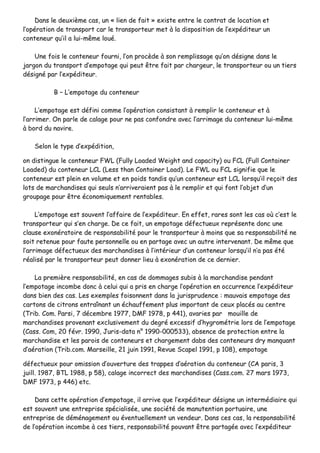 DDaannss llee ddeeuuxxiièèmmee ccaass,, uunn «« lliieenn ddee ffaaiitt »» eexxiissttee eennttrree llee ccoonnttrraatt ddee llooccaattiioonn eett
ll’’ooppéérraattiioonn ddee ttrraannssppoorrtt ccaarr llee ttrraannssppoorrtteeuurr mmeett àà llaa ddiissppoossiittiioonn ddee ll’’eexxppééddiitteeuurr uunn
ccoonntteenneeuurr qquu’’iill aa lluuii--mmêêmmee lloouuéé..
UUnnee ffooiiss llee ccoonntteenneeuurr ffoouurrnnii,, ll’’oonn pprrooccèèddee àà ssoonn rreemmpplliissssaaggee qquu’’oonn ddééssiiggnnee ddaannss llee
jjaarrggoonn dduu ttrraannssppoorrtt dd’’eemmppoottaaggee qquuii ppeeuutt êêttrree ffaaiitt ppaarr cchhaarrggeeuurr,, llee ttrraannssppoorrtteeuurr oouu uunn ttiieerrss
ddééssiiggnnéé ppaarr ll’’eexxppééddiitteeuurr..
BB –– LL’’eemmppoottaaggee dduu ccoonntteenneeuurr
LL’’eemmppoottaaggee eesstt ddééffiinnii ccoommmmee ll’’ooppéérraattiioonn ccoonnssiissttaanntt àà rreemmpplliirr llee ccoonntteenneeuurr eett àà
ll’’aarrrriimmeerr.. OOnn ppaarrllee ddee ccaallaaggee ppoouurr nnee ppaass ccoonnffoonnddrree aavveecc ll’’aarrrriimmaaggee dduu ccoonntteenneeuurr lluuii--mmêêmmee
àà bboorrdd dduu nnaavviirree..
SSeelloonn llee ttyyppee dd’’eexxppééddiittiioonn,,
oonn ddiissttiinngguuee llee ccoonntteenneeuurr FFWWLL ((FFuullllyy LLooaaddeedd WWeeiigghhtt aanndd ccaappaacciittyy)) oouu FFCCLL ((FFuullll CCoonnttaaiinneerr
LLooaaddeedd)) dduu ccoonntteenneeuurr LLCCLL ((LLeessss tthhaann CCoonnttaaiinneerr LLooaadd)).. LLee FFWWLL oouu FFCCLL ssiiggnniiffiiee qquuee llee
ccoonntteenneeuurr eesstt pplleeiinn eenn vvoolluummee eett eenn ppooiiddss ttaannddiiss qquu’’uunn ccoonntteenneeuurr eesstt LLCCLL lloorrssqquu’’iill rreeççooiitt ddeess
lloottss ddee mmaarrcchhaannddiisseess qquuii sseeuullss nn’’aarrrriivveerraaiieenntt ppaass àà llee rreemmpplliirr eett qquuii ffoonntt ll’’oobbjjeett dd’’uunn
ggrroouuppaaggee ppoouurr êêttrree ééccoonnoommiiqquueemmeenntt rreennttaabblleess..
LL’’eemmppoottaaggee eesstt ssoouuvveenntt ll’’aaffffaaiirree ddee ll’’eexxppééddiitteeuurr.. EEnn eeffffeett,, rraarreess ssoonntt lleess ccaass ooùù cc’’eesstt llee
ttrraannssppoorrtteeuurr qquuii ss’’eenn cchhaarrggee.. DDee ccee ffaaiitt,, uunn eemmppoottaaggee ddééffeeccttuueeuuxx rreepprréésseennttee ddoonncc uunnee
ccllaauussee eexxoonnéérraattooiirree ddee rreessppoonnssaabbiilliittéé ppoouurr llee ttrraannssppoorrtteeuurr àà mmooiinnss qquuee ssaa rreessppoonnssaabbiilliittéé nnee
ssooiitt rreetteennuuee ppoouurr ffaauuttee ppeerrssoonnnneellllee oouu eenn ppaarrttaaggee aavveecc uunn aauuttrree iinntteerrvveennaanntt.. DDee mmêêmmee qquuee
ll’’aarrrriimmaaggee ddééffeeccttuueeuuxx ddeess mmaarrcchhaannddiisseess àà ll’’iinnttéérriieeuurr dd’’uunn ccoonntteenneeuurr lloorrssqquu’’iill nn’’aa ppaass ééttéé
rrééaalliisséé ppaarr llee ttrraannssppoorrtteeuurr ppeeuutt ddoonnnneerr lliieeuu àà eexxoonnéérraattiioonn ddee ccee ddeerrnniieerr..
LLaa pprreemmiièèrree rreessppoonnssaabbiilliittéé,, eenn ccaass ddee ddoommmmaaggeess ssuubbiiss àà llaa mmaarrcchhaannddiissee ppeennddaanntt
ll‘‘eemmppoottaaggee iinnccoommbbee ddoonncc àà cceelluuii qquuii aa pprriiss eenn cchhaarrggee ll’’ooppéérraattiioonn eenn ooccccuurrrreennccee ll’’eexxppééddiitteeuurr
ddaannss bbiieenn ddeess ccaass.. LLeess eexxeemmpplleess ffooiissoonnnneenntt ddaannss llaa jjuurriisspprruuddeennccee :: mmaauuvvaaiiss eemmppoottaaggee ddeess
ccaarrttoonnss ddee cciittrroonnss eennttrraaîînnaanntt uunn éécchhaauuffffeemmeenntt pplluuss iimmppoorrttaanntt ddee cceeuuxx ppllaaccééss aauu cceennttrree
((TTrriibb.. CCoomm.. PPaarrssii,, 77 ddéécceemmbbrree 11997777,, DDMMFF 11997788,, pp 444411)),, aavvaarriieess ppaarr mmoouuiillllee ddee
mmaarrcchhaannddiisseess pprroovveennaanntt eexxcclluussiivveemmeenntt dduu ddeeggrréé eexxcceessssiiff dd’’hhyyggrroommééttrriiee lloorrss ddee ll’’eemmppoottaaggee
((CCaassss.. CCoomm,, 2200 fféévvrr.. 11999900,, JJuurriiss--ddaattaa nn°° 11999900--000000553333)),, aabbsseennccee ddee pprrootteeccttiioonn eennttrree llaa
mmaarrcchhaannddiissee eett lleess ppaarrooiiss ddee ccoonntteenneeuurrss eett cchhaarrggeemmeenntt ddaabbss ddeess ccoonntteenneeuurrss ddrryy mmaannqquuaanntt
dd’’aaéérraattiioonn ((TTrriibb..ccoomm.. MMaarrsseeiillllee,, 2211 jjuuiinn 11999911,, RReevvuuee SSccaappeell 11999911,, pp 110088)),, eemmppoottaaggee
ddééffeeccttuueeuuxx ppoouurr oommiissssiioonn dd’’oouuvveerrttuurree ddeess ttrraappppeess dd’’aaéérraattiioonn dduu ccoonntteenneeuurr ((CCAA ppaarriiss,, 33
jjuuiillll.. 11998877,, BBTTLL 11998888,, pp 5588)),, ccaallaaggee iinnccoorrrreecctt ddeess mmaarrcchhaannddiisseess ((CCaassss..ccoomm.. 2277 mmaarrss 11997733,,
DDMMFF 11997733,, pp 444466)) eettcc..
DDaannss cceettttee ooppéérraattiioonn dd’’eemmppoottaaggee,, iill aarrrriivvee qquuee ll’’eexxppééddiitteeuurr ddééssiiggnnee uunn iinntteerrmmééddiiaaiirree qquuii
eesstt ssoouuvveenntt uunnee eennttrreepprriissee ssppéécciiaalliissééee,, uunnee ssoocciiééttéé ddee mmaannuutteennttiioonn ppoorrttuuaaiirree,, uunnee
eennttrreepprriissee ddee ddéémméénnaaggeemmeenntt oouu éévveennttuueelllleemmeenntt uunn vveennddeeuurr.. DDaannss cceess ccaass,, llaa rreessppoonnssaabbiilliittéé
ddee ll’’ooppéérraattiioonn iinnccoommbbee àà cceess ttiieerrss,, rreessppoonnssaabbiilliittéé ppoouuvvaanntt êêttrree ppaarrttaaggééee aavveecc ll’’eexxppééddiitteeuurr
 