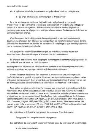 oouu uunn aauuttrree iinntteerrvveennaanntt..
CCeettttee ooppéérraattiioonn tteerrmmiinnééee,, llee ccoonntteenneeuurr eesstt pprrêêtt àà êêttrree rreemmiiss aauu ttrraannssppoorrtteeuurr..
CC –– LLaa pprriissee eenn cchhaarrggee dduu ccoonntteenneeuurr ppaarr llee ttrraannssppoorrtteeuurr
LLaa pprriissee eenn cchhaarrggee dduu ccoonntteenneeuurr ffaaiitt nnaaîîttrree ddeess oobblliiggaattiioonnss àà llaa cchhaarrggee dduu
ttrraannssppoorrtteeuurr :: iill ddooiitt vvéérriiffiieerr llee ccoonntteennuu ddeess ccoonntteenneeuurrss eett pprrooccééddeerr àà uunn ppooiinnttaaggee ppaarr
rraappppoorrtt àà llaa lliissttee ddee cchhaarrggeemmeenntt,, iill ddooiitt eenn oouuttrree ccoonnttrrôôlleerr llee nnuumméérroo dduu pplloommbb dduu
ccoonntteenneeuurr ssoouuss ppeeiinnee ddee nnéégglliiggeennccee eett ddooiitt ppaarr aaiilllleeuurrss aassssuurreerr ll’’eemmbbaarrqquueemmeenntt ddee ttoouuss lleess
ccoonntteenneeuurrss pprriiss eenn cchhaarrggee..
CC’’eesstt llee mmoommeenntt ddee ll’’ééttaabblliisssseemmeenntt dduu ccoonnnnaaiisssseemmeenntt eett ddeess aauuttrreess ddooccuummeennttss
ddoouuaanniieerrss.. LLee cchhaarrggeeuurr ddooiitt ddééccllaarreerr aauu ttrraannssppoorrtteeuurr lleess mmaarrcchhaannddiisseess ccoonntteennuueess ddaannss llee
ccoonntteenneeuurr eenn ssaacchhaanntt qquuee ccee ddeerrnniieerr nn’’aa ppaass aassssiissttéé àà ll’’eemmppoottaaggee eett qquuee ddaannss llaa pplluuppaarrtt ddeess
ccaass,, llee ccoonntteenneeuurr lluuii eesstt rreemmiiss pplloommbbéé..
CCeess oobblliiggaattiioonnss,, oobbsseerrvvééeess sséévvèèrreemmeenntt ppaarr lleess ttrriibbuunnaauuxx,, ddoonnnneenntt ttoouuttee lleeuurr
iimmppoorrttaannccee aauuxx rréésseerrvveess ffaaiitteess ppaarr llee ttrraannssppoorrtteeuurr aauu ccoonnnnaaiisssseemmeenntt..
LLaa pprraattiiqquuee ddeess rréésseerrvveess nn’’eesstt ppaass pprroopprree aauu ttrraannssppoorrtt eenn ccoonntteenneeuurr[[5522]] cceeppeennddaanntt llaa
ppaarrttiiccuullaarriittéé ppoouurr ccee mmooddee ddee ccoonnddiittiioonnnneemmeenntt
eesstt ll’’iimmppoossssiibbiilliittéé tteecchhnniiqquuee ddee vvéérriiffiieerr cchhaaqquuee ccoonntteenneeuurr qquuee llee ttrraannssppoorrtteeuurr rreeççooiitt àà
mmooiinnss ddee ssuupppprriimmeerr lleess aavvaannttaaggeess aatttteenndduuss ddee ll’’eemmppllooii dduu ccoonntteenneeuurr..
CCoommmmee ll’’aabbsseennccee ddee rréésseerrvvee ffaaiitt ppeesseerr ssuurr llee ttrraannssppoorrtteeuurr uunnee pprrééssoommppttiioonn ddee
ccoonnffoorrmmiittéé eennttrree llaa qquuaalliittéé,, llaa qquuaannttiittéé,, llaa nnaattuurree ddeess mmaarrcchhaannddiisseess eemmbbaarrqquuééeess eett cceelllleess
pprréévvuueess aauu ccoonnnnaaiisssseemmeenntt,, iill eesstt pprriimmoorrddiiaall ppoouurr llaa rreessppoonnssaabbiilliittéé dduu ttrraannssppoorrtteeuurr eenn ccaass
ddee ddoommmmaaggeess ccaauussééss aauuxx mmaarrcchhaannddiisseess àà ll’’aarrrriivvééee qquuee lleess rréésseerrvveess ssooiitt vvaallaabblleess..
PPoouurr ppaalllliieerr lleess aabbuuss ppeerrppééttrrééss ppaarr llee ttrraannssppoorrtteeuurr eenn ppoorrttaanntt ssyyssttéémmaattiiqquueemmeenntt ddeess
rréésseerrvveess ddee ssttyyllee ssuurr llee ccoonnnnaaiisssseemmeenntt,, lleess ttrriibbuunnaauuxx eexxiiggeenntt ddeess rréésseerrvveess mmoottiivvééeess eett
ssoonntt sséévvèèrreess ssuurr ccee ppooiinntt.. AAiinnssii,, llaa ccllaauussee «« ssaaiidd ttoo ccoonnttaaiinn »» aappppoossééee ssyyssttéémmaattiiqquueemmeenntt ssuurr
pprreessqquuee ttoouuss lleess ccoonnnnaaiisssseemmeennttss ssoonntt ddaannss llaa pplluuppaarrtt ddeess ccaass aannnnuullééeess ppaarr lleess ttrriibbuunnaauuxx
ccoommmmee mmaannqquuaanntt ddee mmoottiivvaattiioonn ((CCAA RRoouueenn,, 22èè cchh.. CCiivv..,,2211 mmaarrss 11998855,, DDMMFF 11998855,, ssoommmm.. PP..
775511 ;; CCaassss..ccoomm..,, 2299 jjaannvv.. 11998800,, DDMMFF 11998811,, pp 226677,, ccoommmm.. AAcchhaarrdd.. IIll eenn eesstt ddee mmêêmmee ddeess
ccllaauusseess «« ssaaiidd ttoo bbee »» ((ccaassss..ccoomm..,, 2222 fféévvrr.. 11998833,, BBuullll.. cciivv IIVV,, nn°°7777)) oouu «« sshhiippppeerrss llooaadd aanndd
ccoouunntt »» ((CCAA RRoouueenn,, 22èè cchh.. CCiivv..,, 1144 aavvrr..11999944,, DDMMFF 11999955,, pp 338800))..
CCeess ooppéérraattiioonnss pprrééccèèddeenntt llee cchhaarrggeemmeenntt dduu ccoonntteenneeuurr àà bboorrdd dduu nnaavviirree..
PPaarraaggrraapphhee 22 –– LLeess ooppéérraattiioonnss ddee cchhaarrggeemmeenntt
LLeess ooppéérraattiioonnss ddee cchhaarrggeemmeenntt ccoonncceerrnneenntt llaa mmiissee ppllaaccee dduu ccoonntteenneeuurr eett ssoonn aarrrriimmaaggee..
AA –– LLaa mmiissee eenn ccoonntteenneeuurr
 