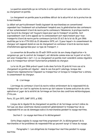 LLaa qquueessttiioonn eesssseennttiieellllee qquuii ssee rraattttaacchhee àà cceettttee ooppéérraattiioonn eesstt ssaannss ddoouuttee cceellllee rreellaattiivvee
aauu cchhaarrggeemmeenntt eenn ppoonnttééee..
LLee cchhaarrggeemmeenntt eenn ppoonnttééee ppoossee llee pprroobbllèèmmee ddéélliiccaatt ddee llaa ssééccuurriittéé eett ddee llaa pprrootteeccttiioonn ddee
llaa mmaarrcchhaannddiissee..
LLee ddéébbaatt eesstt ppaarrttiiccuulliièèrreemmeenntt ffoonnddéé ss’’aaggiissssaanntt ddee mmaarrcchhaannddiisseess eenn ccoonnvveennttiioonnnneell
cceeppeennddaanntt lleeuurr ffoonnddeemmeenntt eesstt aaccttuueelllleemmeenntt tteemmppéérréé aavveecc llaa ggéénnéérraalliissaattiioonn ddeess ccoonntteenneeuurrss
eett lleeuurr aacchheemmiinneemmeenntt àà bboorrdd ddee nnaavviirree ppoorrttee--ccoonntteenneeuurrss.. NNééaannmmooiinnss,, llaa pprraattiiqquuee mmoonnttrree
qquuee ll’’aaccccoorrdd dduu cchhaarrggeeuurr eesstt ttoouujjoouurrss rreeqquuiiss ppoouurr qquuee llee ttrraannssppoorrtt eenn ppoonnttééee.. SSooiitt
eexxpprreesssséémmeenntt cc’’eesstt àà ddiirree aappppoosséé ssuurr llee ccoonnnnaaiisssseemmeenntt ssooiitt iimmpplliicciitteemmeenntt ppoouurr ttoouuss
ttrraannssppoorrttss àà bboorrdd ddee nnaavviirree ppoorrttee--ccoonntteenneeuurrss ((aarrttiiccllee 2222 aall..22 ddee llaa llooii dduu 1188 jjuuiinn 11996666
mmooddiiffiiééee ppaarr llaa llooii nn°°7799--11110033 dduu 2211 ddéécceemmbbrree 11997799,, aarrtt.. 11)) ppoouurr lleeqquueell «« llee ccoonnsseenntteemmeenntt dduu
cchhaarrggeeuurr eesstt ssuuppppoosséé ddoonnnnéé eenn ccaass ddee cchhaarrggeemmeenntt eenn ccoonntteenneeuurr àà bboorrdd ddee nnaavviirreess mmuunniiss
dd’’iinnssttaallllaattiioonnss aapppprroopprriiééeess ppoouurr ccee ttyyppee ddee ttrraannssppoorrtt.. »»
LLaa ccoonnvveennttiioonn ddee BBrruuxxeelllleess dduu 2255 aaooûûtt 11992244 eexxcclluutt ddee ssoonn cchhaammpp dd’’aapppplliiccaattiioonn «« llaa
ccaarrggaaiissoonn qquuii,, ppaarr llee ccoonnttrraatt ddee ttrraannssppoorrtt,, eesstt ddééccllaarrééee ccoommmmee mmiissee ssuurr llee ppoonntt eett eenn ffaaiitt,,
eesstt aaiinnssii ttrraannssppoorrttééee »» ((aarrtt ..11 cc)).. LLee cchhaarrggeemmeenntt eenn ppoonnttééee nn’’eesstt ccoonnssiiddéérréé ccoommmmee rréégguulliièèrree
qquuee ssii llee ttrraannssppoorrtteeuurr oobbttiieenntt ll’’aauuttoorriissaattiioonn pprrééaallaabbllee dduu cchhaarrggeeuurr..
LLaa llooii dduu 1188 jjuuiinn 11996666 pprréévvooiitt qquuaanntt àà eellllee ddaannss ll’’aarrttiiccllee 2222 pprréécciittéé ttrrooiiss ccaass ooùù llee
cchhaarrggeemmeenntt eenn ppoonnttééee eesstt rréégguulliieerr :: ddaannss llee ccaass dd’’uunn ppeettiitt ccaabboottaaggee,, lloorrssqquuee ddeess
ddiissppoossiittiioonnss rréégglleemmeennttaaiirreess ll’’iimmppoosseenntt aauu ttrraannssppoorrtteeuurr eett lloorrssqquuee llee ttrraannssppoorrtteeuurr aa oobbtteennuu
llee ccoonnsseenntteemmeenntt dduu cchhaarrggeeuurr..
BB –– LL’’aarrrriimmaaggee
LL’’aarrrriimmaaggee dduu ccoonntteenneeuurr àà bboorrdd dduu nnaavviirree rreellèèvvee eennttiièèrreemmeenntt ddee llaa rreessppoonnssaabbiilliittéé dduu
ttrraannssppoorrtteeuurr ccaarr cc’’eesstt llee ccaappiittaaiinnee dduu nnaavviirree qquuii ddooiitt aassssuurreerr llaa bboonnnnee eexxééccuuttiioonn ddee cceettttee
ooppéérraattiioonn eett jjuuggeerr ddee llaa ssoolliiddiittéé ddee ll’’aarrrriimmaaggee eenn ffoonnccttiioonn ddeess ccoonnddiittiioonnss mmééttééoorroollooggiiqquueess..
((TTrriibb..ccoomm..
PPaarriiss,, 2233 jjuuiinn 11997711,, DDMMFF 11997722,, pp 330088))
LL’’eennjjeeuu ddee llaa rréégguullaarriittéé dduu cchhaarrggeemmeenntt eenn ppoonnttééee eett ddee ll’’aarrrriimmaaggee ccoorrrreecctt rreellèèvvee dduu
ffaaiitt qquuee cceess ddeeuuxx ccoonnddiittiioonnss rrééuunniieess eexxoonnèèrreenntt ggéénnéérraalleemmeenntt llee ttrraannssppoorrtteeuurr ddee ssaa
rreessppoonnssaabbiilliittéé eenn ccaass ddee ddoommmmaaggeess ssuubbiiss àà llaa mmaarrcchhaannddiissee ppeennddaanntt llee vvooyyaaggee mmaarriittiimmee..
SSeeccttiioonn 22 –– LLee vvooyyaaggee mmaarriittiimmee eett llee ddéécchhaarrggeemmeenntt
CCeettttee ééttaappee eenngglloobbee llee vvooyyaaggee mmaarriittiimmee pprroopprreemmeenntt ddiitt,, llee ddéécchhaarrggeemmeenntt ddee llaa
mmaarrcchhaannddiissee eett lleess pprroobbllèèmmeess ddee rreessppoonnssaabbiilliittééss qquuii ppeeuuvveenntt ssuurrggiirr àà ll’’iissssuuee dduu vvooyyaaggee..
PPaarraaggrraapphhee 11 –– LLeess oobblliiggaattiioonnss dduu ttrraannssppoorrtteeuurr mmaarriittiimmee ppeennddaanntt llee vvooyyaaggee
mmaarriittiimmee
 