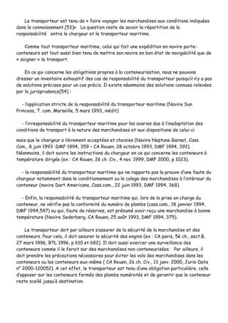 LLee ttrraannssppoorrtteeuurr eesstt tteennuu ddee «« ffaaiirree vvooyyaaggeerr lleess mmaarrcchhaannddiisseess aauuxx ccoonnddiittiioonnss iinnddiiqquuééeess
ddaannss llee ccoonnnnaaiisssseemmeenntt..[[5533]]»» LLaa qquueessttiioonn rreessttee ddee ssaavvooiirr llaa rrééppaarrttiittiioonn ddee llaa
rreessppoonnssaabbiilliittéé eennttrree llee cchhaarrggeeuurr eett llee ttrraannssppoorrtteeuurr mmaarriittiimmee..
CCoommmmee ttoouutt ttrraannssppoorrtteeuurr mmaarriittiimmee,, cceelluuii qquuii ffaaiitt uunnee eexxppééddiittiioonn eenn nnaavviirree ppoorrttee--
ccoonntteenneeuurrss eesstt ttoouutt aauussssii bbiieenn tteennuu ddee mmeettttrree ssoonn nnaavviirree eenn bboonn ééttaatt ddee nnaavviiggaabbiilliittéé qquuee ddee
«« ssooiiggnneerr »» llee ttrraannssppoorrtt..
EEnn ccee qquuii ccoonncceerrnnee lleess oobblliiggaattiioonnss pprroopprreess àà llaa ccoonntteenneeuurriissaattiioonn,, nnoouuss nnee ppoouuvvoonnss
ddrreesssseerr uunn iinnvveennttaaiirree eexxhhaauussttiiff ddeess ccaass ddee rreessppoonnssaabbiilliittéé dduu ttrraannssppoorrtteeuurr ppuuiissqquu’’iill nn’’yy aa ppaass
ddee ssoolluuttiioonnss pprréécciisseess ppoouurr uunn ccaass pprréécciiss.. IIll eexxiissttee nnééaannmmooiinnss ddeess ssoolluuttiioonnss ccoonnnnuueess rreelleevvééeess
ppaarr llaa jjuurriisspprruuddeennccee[[5544]] ::
-- ll’’aapppplliiccaattiioonn ssttrriiccttee ddee llaa rreessppoonnssaabbiilliittéé dduu ttrraannssppoorrtteeuurr mmaarriittiimmee ((NNaavviirree SSuunn
PPrriinncceessss,, TT.. ccoomm.. MMaarrsseeiillllee,, 55 mmaarrss 11999933,, iinnééddiitt))
-- ll’’iirrrreessppoonnssaabbiilliittéé dduu ttrraannssppoorrtteeuurr mmaarriittiimmee ppoouurr lleess aavvaarriieess dduuss àà ll’’iinnaaddaappttaattiioonn ddeess
ccoonnddiittiioonnss ddee ttrraannssppoorrtt àà llaa nnaattuurree ddeess mmaarrcchhaannddiisseess eett aauuxx ddiissppoossiittiioonnss ddee cceelluuii--ccii
mmaaiiss qquuee llee cchhaarrggeeuurr aa lliibbrreemmeenntt aacccceeppttééeess eett cchhooiissiieess ((NNaavviirree NNeeppttuunnee GGaarrnneett,, CCaassss..
CCoomm..,, 88 jjuuiinn 11999933 ::DDMMFF 11999944,, 335599 –– CCAA RRoouueenn,, 2288 ooccttoobbrree 11999933,, DDMMFF 11999944,, 339922))..
NNééaannmmooiinnss,, iill ddooiitt ssuuiivvrree lleess iinnssttrruuccttiioonnss dduu cchhaarrggeeuurr eenn ccee qquuii ccoonncceerrnnee lleess ccoonntteenneeuurrss àà
tteemmppéérraattuurree ddiirriiggééee ((eexx :: CCAA RRoouueenn,, 22èè cchh.. CCiivv..,, 44 nnoovv.. 11999999,, DDMMFF 22000000,, pp 11002233))..
-- llaa rreessppoonnssaabbiilliittéé dduu ttrraannssppoorrtteeuurr mmaarriittiimmee qquuii nnee rraappppoorrttee ppaass llaa pprreeuuvvee dd’’uunnee ffaauuttee dduu
cchhaarrggeeuurr nnoottaammmmeenntt ddaannss llee ccoonnddiittiioonnnneemmeenntt oouu llee ccaallaaggee ddeess mmaarrcchhaannddiisseess àà ll’’iinnttéérriieeuurr dduu
ccoonntteenneeuurr ((nnaavviirree DDaarrtt AAmmeerriiccaannaa,, CCaassss..ccoomm..,, 2222 jjuuiinn 11999933,, DDMMFF 11999944,, 336688))..
-- EEnnffiinn,, llaa rreessppoonnssaabbiilliittéé dduu ttrraannssppoorrtteeuurr mmaarriittiimmee qquuii,, lloorrss ddee llaa pprriissee eenn cchhaarrggee dduu
ccoonntteenneeuurr,, nnee vvéérriiffiiee ppaass llaa ccoonnffoorrmmiittéé dduu nnuumméérroo ddee pplloommbbss ((ccaassss..ccoomm..,, 1188 jjaannvviieerr 11999944,,
DDMMFF 11999944,,554477)) oouu qquuii,, ffaauuttee ddee rréésseerrvveess,, eesstt pprrééssuumméé aavvooiirr rreeççuu uunnee mmaarrcchhaannddiissee àà bboonnnnee
tteemmppéérraattuurree ((NNaavviirree SSeeddeerrbbeerrgg,, CCAA RRoouueenn,, 2255 aaooûûtt 11999933,, DDMMFF 11999944,, 337755))..
LLee ttrraannssppoorrtteeuurr ddooiitt ppaarr aaiilllleeuurrss ss’’aassssuurreerr ddee llaa ssééccuurriittéé ddee llaa mmaarrcchhaannddiissee eett ddeess
ccoonntteenneeuurrss.. PPoouurr cceellaa,, iill ddooiitt aassssuurreerr llaa ssééccuurriittéé ddeess eennggiinnss ((eexx :: CCAA ppaarriiss,, 55èè cchh..,, sseecctt..BB,,
2277 mmaarrss 11999966,, BBTTLL 11999966,, pp 661100 eett 668822)).. IIll ddooiitt aauussssii eexxeerrcceerr uunnee ssuurrvveeiillllaannccee ddeess
ccoonntteenneeuurrss ccoommmmee iill llee ffeerraaiitt ssuurr ddeess mmaarrcchhaannddiisseess nnoonn ccoonntteenneeuurriissééeess.. PPaarr aaiilllleeuurrss,, iill
ddooiitt pprreennddrree lleess pprrééccaauuttiioonnss nnéécceessssaaiirreess ppoouurr éévviitteerr lleess vvoollss ddeess mmaarrcchhaannddiisseess ddaannss lleess
ccoonntteenneeuurrss oouu lleess ccoonntteenneeuurrss eeuuxx--mmêêmmee (( CCAA RRoouueenn,, 22èè cchh.. CCiivv..,, 1133 jjaannvv.. 22000000,, JJuurriiss--DDaattaa
nn°° 22000000--112200005522)).. AA cceett eeffffeett,, llee ttrraannssppoorrtteeuurr eesstt tteennuu dd’’uunnee oobblliiggaattiioonn ppaarrttiiccuulliièèrree,, cceellllee
dd’’aappppoosseerr ssuurr lleess ccoonntteenneeuurrss ffeerrmmééss ddeess pplloommbbss nnuumméérroottééss eett ddee ggaarraannttiirr qquuee llee ccoonntteenneeuurr
rreessttee sscceelllléé jjuussqquu’’àà ddeessttiinnaattiioonn..
 