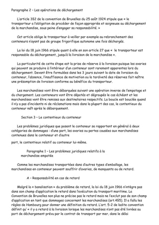PPaarraaggrraapphhee 22 –– LLeess ooppéérraattiioonnss ddee ddéécchhaarrggeemmeenntt
LL’’aarrttiiccllee 33§§22 ddee llaa ccoonnvveennttiioonn ddee BBrruuxxeelllleess dduu 2255 aaooûûtt 11992244 ssttiippuullee qquuee «« llee
ttrraannssppoorrtteeuurr aa ll’’oobblliiggaattiioonn ddee pprrooccééddeerr ddee ffaaççoonn aapppprroopprriiééee eett ssooiiggnneeuussee aauu ddéécchhaarrggeemmeenntt
ddee llaa mmaarrcchhaannddiissee,, ssoouuss ppeeiinnee dd’’eennggaaggeerr ssaa rreessppoonnssaabbiilliittéé.. »»
CCeett aarrttiiccllee oobblliiggee llee ttrraannssppoorrtteeuurr àà vveeiilllleerr ppaarr eexxeemmppllee aauu rreebbrraanncchheemmeenntt ddeess
ccoonntteenneeuurrss nn’’aayyaanntt ppaass ddee ggrroouuppee ffrriiggoorriiffiiqquuee aauuttoonnoommee uunnee ffooiiss ddéécchhaarrggééss..
LLaa llooii dduu 1188 jjuuiinn 11996666 ssttiippuullee qquuaanntt àà eellllee eenn ssoonn aarrttiiccllee 2277 qquuee «« llee ttrraannssppoorrtteeuurr eesstt
rreessppoonnssaabbllee dduu ddéécchhaarrggeemmeenntt,, jjuussqquu’’àà llaa lliivvrraaiissoonn ddee llaa mmaarrcchhaannddiissee »»..
LLaa ppaarrttiiccuullaarriittéé ddee cceettttee ééttaappee eesstt llaa pprriissee ddee rréésseerrvvee àà llaa lliivvrraaiissoonn ppuuiissqquuee lleess aavvaarriieess
qquuii ppeeuuvveenntt ssee pprroodduuiirree àà ll’’iinnttéérriieeuurr dd’’uunn ccoonntteenneeuurr ssoonntt rraarreemmeenntt aappppaarreenntteess lloorrss dduu
ddéécchhaarrggeemmeenntt.. DDeevvaanntt êêttrree ffoorrmmuullééeess ddaannss lleess 33 jjoouurrss ssuuiivvaanntt llaa ddaattee ddee lliivvrraaiissoonn dduu
ccoonntteenneeuurr,, ll’’aabbsseennccee,, ll’’iinnssuuffffiissaannccee ddee mmoottiivvaattiioonn oouu llaa ttaarrddiivveettéé ddeess rréésseerrvveess ffaaiitt nnaaîîttrree
uunnee pprrééssoommppttiioonn ddee lliivvrraaiissoonn ccoonnffoorrmmee aauu bbéénnééffiiccee dduu ttrraannssppoorrtteeuurr..
LLeess mmaarrcchhaannddiisseess vvoonntt êêttrree ddéébbaarrqquuééeess ssuuiivvaanntt uunnee ooppéérraattiioonn iinnvveerrssee ddee ll’’eemmppoottaaggee eett
dduu cchhaarrggeemmeenntt.. LLeess ccoonntteenneeuurrss vvoonntt êêttrree ddééppoottééss eett ddééggrroouuppééss llee ccaass éécchhééaanntt eett lleess
mmaarrcchhaannddiisseess vvoonntt êêttrree rreemmiisseess aauuxx ddeessttiinnaattaaiirreess rreessppeeccttiiffss.. LLaa bboouuccllee eesstt bboouuccllééee qquuaanndd
iill nn’’yy aa ppaass dd’’iinncciiddeennttss nnii ddee rrééccllaammaattiioonnss mmaaiiss ddaannss llaa pplluuppaarrtt ddeess ccaass,, llee ccoonntteennttiieeuuxx dduu
ccoonntteenneeuurr nnaaîîtt aapprrèèss llee ddéébbaarrqquueemmeenntt..
SSeeccttiioonn 33 –– LLee ccoonntteennttiieeuuxx dduu ccoonntteenneeuurr
LLeess pprroobbllèèmmeess jjuurriiddiiqquueess qquuee ppoosseenntt llee ccoonntteenneeuurr ssee rraappppoorrtteenntt eenn ggéénnéérraall àà ddeeuuxx
ccaattééggoorriieess ddee ddoommmmaaggeess :: dd’’uunnee ppaarrtt,, lleess aavvaarriieess oouu ppeerrtteess ccaauussééeess aauuxx mmaarrcchhaannddiisseess
ccoonntteennuueess ddaannss llee ccoonntteenneeuurr eett dd’’aauuttrree
ppaarrtt,, llee ccoonntteennttiieeuuxx rreellaattiiff aauu ccoonntteenneeuurr lluuii--mmêêmmee..
PPaarraaggrraapphhee 11 –– LLeess pprroobbllèèmmeess jjuurriiddiiqquueess rreellaattiiffss àà llaa
mmaarrcchhaannddiissee eemmppoottééee
CCoommmmee lleess mmaarrcchhaannddiisseess ttrraannssppoorrttééeess ddaannss dd’’aauuttrreess ttyyppeess dd’’eemmbbaallllaaggee,, lleess
mmaarrcchhaannddiisseess eenn ccoonntteenneeuurr ppeeuuvveenntt ssoouuffffrriirr dd’’aavvaarriieess,, ddee mmaannqquuaannttss oouu ddee rreettaarrdd..
AA –– RReessppoonnssaabbiilliittéé eenn ccaass ddee rreettaarrdd
MMaallggrréé llaa «« bbaannaalliissaattiioonn »» dduu pprroobbllèèmmee ddee rreettaarrdd,, llaa llooii dduu 1188 jjuuiinn 11996666 nn’’iinnttèèggrree ppaass
ddaannss ssoonn cchhaammpp dd’’aapppplliiccaattiioonn llee rreettaarrdd ddaannss ll’’eexxééccuuttiioonn dduu ttrraannssppoorrtt mmaarriittiimmee.. LLaa
CCoonnvveennttiioonn ddee BBrruuxxeelllleess nnoonn pplluuss nnee pprréécciissee ppaass llee rreettaarrdd mmaaiiss nnee ll’’eexxcclluutt ppaass ddee ssoonn cchhaammpp
dd’’aapppplliiccaattiioonn eenn ttaanntt qquuee ddoommmmaaggeess ccoonncceerrnnaanntt lleess mmaarrcchhaannddiisseess ((aarrtt..44§§55)).. IIll aa ffaalllluu lleess
rrèègglleess ddee HHaammbboouurrgg ppoouurr ddoonnnneerr uunnee ddééffiinniittiioonn dduu rreettaarrdd.. LL’’aarrtt.. 55--22 ddee llaaddiittee ccoonnvveennttiioonn
ddééffiinniitt qquu’’ «« iill yy aa rreettaarrdd àà llaa lliivvrraaiissoonn lloorrssqquuee lleess mmaarrcchhaannddiisseess nn’’oonntt ppaass ééttéé lliivvrrééeess aauu
ppoorrtt ddee ddéécchhaarrggeemmeenntt pprréévvuu ppaarr llee ccoonnttrraatt ddee ttrraannssppoorrtt ppaarr mmeerr,, ddaannss llee ddééllaaii
 