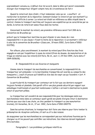 eexxpprreesssséémmeenntt ccoonnvveennuu oouu,, àà ddééffaauutt dd’’uunn tteell aaccccoorrdd,, ddaannss llee ddééllaaii qquu’’iill sseerraaiitt rraaiissoonnnnaabbllee
dd’’eexxiiggeerr dd’’uunn ttrraannssppoorrtteeuurr ddiilliiggeenntt ccoommppttee tteennuu ddee cciirrccoonnssttaanncceess ddee ffaaiitt..»»
QQuuaanndd llee rreettaarrdd eesstt ddoonncc ééttaabbllii,, iill ffaauutt iinnddeemmnniisseerr cceelluuii qquuii eenn aa ssoouuffffeerrtt eett
rreecchheerrcchheerr llee mmoonnttaanntt ddee llaa rrééppaarraattiioonn.. CCoommmmeenntt éévvaalluueerr llee rreettaarrdd eett ppaarr ssoonn mmoonnttaanntt?? LLaa
qquueessttiioonn eesstt ddiiffffiicciillee àà cceerrnneerr.. LLee rreettaarrdd eesstt ééttaabbllii eenn rrééfféérreennccee aauu ddééllaaii ssttiippuulléé ddaannss llee
ccoonnttrraatt.. CCoommmmee llee ttrraannssppoorrtt mmaarriittiimmee eesstt ttoouujjoouurrss uunnee eexxppééddiittiioonn qquuii ssee ccaarraaccttéérriissee ppaarr ssaa
dduurrééee,, llaa nnoottiioonn ddee rreettaarrdd eesstt aasssseezz fflloouuee ddaannss lleess tteexxtteess..
CCoonncceerrnnaanntt llee mmoonnttaanntt dduu rreettaarrdd,, uunnee pprreemmiièèrree rrééfféérreennccee sseerraaiitt ll’’aarrtt..33§§88 ddee llaa
CCoonnvveennttiioonn ddee BBrruuxxeelllleess qquuii
pprréévvooiitt qquuee llee ttrraannssppoorrtteeuurr mmaarriittiimmee nnee ppeeuutt ssttiippuulleerr nnii uunnee ccllaauussee ddee «« nnoonn
rreessppoonnssaabbiilliittéé »» nnii uunnee ccllaauussee «« ffiixxaanntt llaa lliimmiittee ddee llaa rrééppaarraattiioonn »» àà uunn mmoonnttaanntt «« iinnfféérriieeuurr
àà cceelluuii ddee llaa ccoonnvveennttiioonn ddee BBrruuxxeelllleess »» ((CCaassss..ccoomm..,, 1199 mmaarrss 22000022,, JJuurriiss--DDaattaa nn°°22000022--
001133775500))..
PPaarr aaiilllleeuurrss,, pplluuss ccoonnccrrèètteemmeenntt,, llee mmoonnttaanntt dduu rreettaarrdd ppeeuutt êêttrree ffoonnccttiioonn ddeess ffrraaiiss
eennggaaggééss eenn vvaaiinn ppaarr ll’’eexxppééddiitteeuurr àà ccaauussee dduu rreettaarrdd ((ffrraaiiss ddee ddoouuaannee,, ddee mmaannuutteennttiioonn eett ddee
ttrriiaaggee eenn rreellaattiioonn aavveecc lleess rreettaarrdd)) ((CCAA PPaarriiss,, 55èè cchh..,, sseecctt.. CC,, 2244 fféévvrr..11999944,, JJuurriiss--ddaattaa nn°°
11999944--002200662288))..
BB –– RReessppoonnssaabbiilliittéé eenn ccaass dd’’aavvaarriieess eett mmaannqquuaannttss
CCoommmmee ddaannss llee ttrraannssppoorrtt ddee mmaarrcchhaannddiissee eenn ccoonnvveennttiioonnnneell,, llaa rreessppoonnssaabbiilliittéé dduu
ttrraannssppoorrtteeuurr eesstt pprrééssuummééee «« ssii llaa mmaarrcchhaannddiissee ttrraannssppoorrttééee eesstt aavvaarriiééee oouu ccoommppoorrttee ddeess
mmaannqquuaannttss ((......)) ssaauuff ss’’iill pprroouuvvee qquu’’iill bbéénnééffiicciiee dd’’uunn ddeess ddiixx--sseepptt ccaass qquuii ll’’eexxoonnèèrree »» ((aarrtt.. 44
CCoonnvveennttiioonn ddee BBrruuxxeelllleess))..
LLaa ppaarrttiiccuullaarriittéé dduu ttrraannssppoorrtt ppaarr ccoonntteenneeuurr eesstt llee ffaaiitt qquuee cceess ddeerrnniieerrss vvooyyaaggeenntt
ttoouujjoouurrss ffeerrmmééss eett pplloommbbééss.. CCeellaa ppaarraaîîtt ooffffrriirr uunnee pplluuss ggrraannddee ssééccuurriittéé ppaarr rraappppoorrtt aauuxx
eemmbbaallllaaggeess ttrraaddiittiioonnnneellss eett ppoouurrttaanntt nnoommbbrreeuusseess «« bbooîîtteess »» aarrrriivveenntt àà ddeessttiinnaattiioonn llee pplloommbb
iinnttaacctt eett ppoouurrttaanntt ppiillllééeess..
LLee ttrraannssppoorrtteeuurr eesstt eexxoonnéérréé ddee sseess rreessppoonnssaabbiilliittééss ppoouurr lleess ddoommmmaaggeess ssuubbiiss aauuxx
mmaarrcchhaannddiisseess rreemmiiss ddaannss uunn ccoonntteenneeuurr aayyaanntt ggaarrddéé ssoonn pplloommbb dd’’oorriiggiinnee iinnttaacctt àà ddeessttiinnaattiioonn
((aauuttrreess qquuee cceeuuxx dduuss àà uunnee cchhuuttee,, uunn cchhoocc ppeennddaanntt llee ttrraannssppoorrtt oouu uunnee mmaannuutteennttiioonn
bbrruuttaallee)),, CCAA VVeerrssaaiilllleess,, 33èè cchh..,, 1177 aavvrr.. 11999922,, JJuurriiss--DDaattaa nn°°11999922--004400777700..
DDaannss lleess aauuttrreess ssiittuuaattiioonnss,, llee ttrraannssppoorrtteeuurr ddooiitt ffaaiirree uunnee rréésseerrvvee ppoouurr ffaaiirree ttoommbbeerr llaa
pprrééssoommppttiioonn ddee rréécceeppttiioonn ccoonnffoorrmmee,, ss’’iill ssaaiitt oouu ss’’iill aa ddeess rraaiissoonnss
ddee ssoouuppççoonnnneerr qquuee lleess mmaarrcchhaannddiisseess nnee ccoorrrreessppoonnddeenntt ppaass aauuxx iinnddiiccaattiioonnss ffoouurrnniieess ppaarr llee
cchhaarrggeeuurr oouu ss’’iill nnee ppoouuvvaaiitt ppaass ccoonnttrrôôlleerr cceess iinnddiiccaattiioonnss.. CCeess rréésseerrvveess ddooiivveenntt ééggaalleemmeenntt
êêttrree mmoottiivvééeess..
PPaarraaggrraapphhee 22 –– LLeess pprroobbllèèmmeess jjuurriiddiiqquueess rreellaattiiffss aauu
 