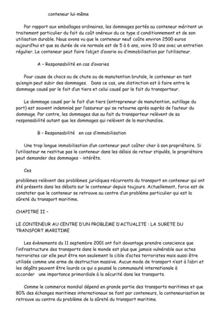ccoonntteenneeuurr lluuii--mmêêmmee
PPaarr rraappppoorrtt aauuxx eemmbbaallllaaggeess oorrddiinnaaiirreess,, lleess ddoommmmaaggeess ppoorrttééss aauu ccoonntteenneeuurr mméérriitteenntt uunn
ttrraaiitteemmeenntt ppaarrttiiccuulliieerr dduu ffaaiitt dduu ccooûûtt oonnéérreeuuxx dduu ccee ttyyppee dd ccoonnddiittiioonnnneemmeenntt eett ddee ssoonn
uuttiilliissaattiioonn dduurraabbllee.. NNoouuss aavvoonnss vvuu qquuee llee ccoonntteenneeuurr nneeuuff ccooûûttee eennvviirroonn 22550000 eeuurrooss
aauujjoouurrdd’’hhuuii eett qquuee ssaa dduurrééee ddee vviiee nnoorrmmaallee eesstt ddee 55 àà 66 aannss,, vvooiirree 1100 aannss aavveecc uunn eennttrreettiieenn
rréégguulliieerr.. LLee ccoonntteenneeuurr ppeeuutt ffaaiirree ll’’oobbjjeett dd’’aavvaarriiee oouu dd’’iimmmmoobbiilliissaattiioonn ppaarr ll’’uuttiilliissaatteeuurr..
AA –– RReessppoonnssaabbiilliittéé eenn ccaass dd’’aavvaarriieess
PPoouurr ccaauussee ddee cchhooccss oouu ddee cchhuuttee oouu ddee mmaannuutteennttiioonn bbrruuttaallee,, llee ccoonntteenneeuurr eenn ttaanntt
qquu’’eennggiinn ppeeuutt ssuubbiirr ddeess ddoommmmaaggeess.. DDaannss ccee ccaass,, uunnee ddiissttiinnccttiioonn eesstt àà ffaaiirree eennttrree llee
ddoommmmaaggee ccaauusséé ppaarr llee ffaaiitt dd’’uunn ttiieerrss eett cceelluuii ccaauusséé ppaarr llee ffaaiitt dduu ttrraannssppoorrtteeuurr..
LLee ddoommmmaaggee ccaauusséé ppaarr llee ffaaiitt dd’’uunn ttiieerrss ((eennttrreepprreenneeuurr ddee mmaannuutteennttiioonn,, oouuttiillllaaggee dduu
ppoorrtt)) eesstt ssoouuvveenntt iinnddeemmnniisséé ppaarr ll’’aassssuurreeuurr qquuii ssee rreettoouurrnnee aapprrèèss aauupprrèèss ddee ll’’aauutteeuurr dduu
ddoommmmaaggee.. PPaarr ccoonnttrree,, lleess ddoommmmaaggeess dduuss aauu ffaaiitt dduu ttrraannssppoorrtteeuurr rreellèèvveenntt ddee ssaa
rreessppoonnssaabbiilliittéé aauuttaanntt qquuee lleess ddoommmmaaggeess qquuii rreellèèvveenntt ddee llaa mmaarrcchhaannddiissee..
BB –– RReessppoonnssaabbiilliittéé eenn ccaass dd’’iimmmmoobbiilliissaattiioonn
UUnnee ttrroopp lloonngguuee iimmmmoobbiilliissaattiioonn dd’’uunn ccoonntteenneeuurr ppeeuutt ccooûûtteerr cchheerr àà ssoonn pprroopprriiééttaaiirree.. SSii
ll’’uuttiilliissaatteeuurr nnee rreessttiittuuee ppaass llee ccoonntteenneeuurr ddaannss lleess ddééllaaiiss ddee rreettoouurr ssttiippuullééss,, llee pprroopprriiééttaaiirree
ppeeuutt ddeemmaannddeerr ddeess ddoommmmaaggeess -- iinnttéérrêêttss..
CCeess
pprroobbllèèmmeess rreellèèvveenntt ddeess pprroobbllèèmmeess jjuurriiddiiqquueess rrééccuurrrreennttss dduu ttrraannssppoorrtt eenn ccoonntteenneeuurr qquuii oonntt
ééttéé pprréésseennttss ddaannss lleess ddéébbaattss ssuurr llee ccoonntteenneeuurr ddeeppuuiiss ttoouujjoouurrss.. AAccttuueelllleemmeenntt,, ffoorrccee eesstt ddee
ccoonnssttaatteerr qquuee llee ccoonntteenneeuurr ssee rreettrroouuvvee aauu cceennttrree dd’’uunn pprroobbllèèmmee ppaarrttiiccuulliieerr qquuii eesstt llaa
ssûûrreettéé dduu ttrraannssppoorrtt mmaarriittiimmee..
CCHHAAPPIITTRREE IIII ––
LLEE CCOONNTTEENNEEUURR AAUU CCEENNTTRREE DD’’UUNN PPRROOBBLLEEMMEE DD’’AACCTTUUAALLIITTEE :: LLAA SSUURREETTEE DDUU
TTRRAANNSSPPOORRTT MMAARRIITTIIMMEE
LLeess éévvèènneemmeennttss dduu 1111 sseepptteemmbbrree 22000011 oonntt ffaaiitt ddaavvaannttaaggee pprreennddrree ccoonnsscciieennccee qquuee
ll’’iinnffrraassttrruuccttuurree ddeess ttrraannssppoorrttss ddaannss llee mmoonnddee eesstt pplluuss qquuee jjaammaaiiss vvuullnnéérraabbllee aauuxx aacctteess
tteerrrroorriisstteess ccaarr eellllee ppeeuutt êêttrree nnoonn sseeuulleemmeenntt llaa cciibbllee dd’’aacctteess tteerrrroorriisstteess mmaaiiss aauussssii êêttrree
uuttiilliissééee ccoommmmee uunnee aarrmmee ddee ddeessttrruuccttiioonn mmaassssiivvee.. AAuuccuunn mmooddee ddee ttrraannssppoorrtt nn’’eesstt àà ll’’aabbrrii eett
lleess ddééggââttss ppeeuuvveenntt êêttrree lloouurrddss ccee qquuii aa ppoouusssséé llaa ccoommmmuunnaauuttéé iinntteerrnnaattiioonnaallee àà
aaccccoorrddeerr uunnee iimmppoorrttaannccee pprriimmoorrddiiaallee àà llaa ssééccuurriittéé ddaannss lleess ttrraannssppoorrttss..
CCoommmmee llee ccoommmmeerrccee mmoonnddiiaall ddééppeenndd eenn ggrraannddee ppaarrttiiee ddeess ttrraannssppoorrttss mmaarriittiimmeess eett qquuee
8800%% ddeess éécchhaannggeess mmaarriittiimmeess iinntteerrnnaattiioonnaauuxx ssee ffoonntt ppaarr ccoonntteenneeuurrss,, llaa ccoonntteenneeuurriissaattiioonn ssee
rreettrroouuvvee aauu cceennttrree dduu pprroobbllèèmmee ddee llaa ssûûrreettéé dduu ttrraannssppoorrtt mmaarriittiimmee..
 