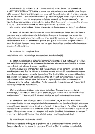 NNoottrree ttrraavvaaiill qquuii ss’’iinnttiittuullee «« LLAA CCOONNTTEENNEEUURRIISSAATTIIOONN DDAANNSS LLEESS EECCHHAANNGGEESS
MMAARRIITTIIMMEESS IINNTTEERRNNAATTIIOONNAAUUXX »» ttrroouuvvee ttoouutt nnaattuurreelllleemmeenntt ssoonn iinnttéérrêêtt àà uunnee ééppooqquuee
ooùù llee ttrraannssppoorrtt ddee mmaarrcchhaannddiisseess ppaarr ccoonntteenneeuurr eesstt ddeevveennuu bbaannaall eett ooùù ttoouutt oouu pprreessqquuee ssee
mmeett eenn «« bbooîîtteess »».. TToouutteess lleess mmaarrcchhaannddiisseess qquuii ddooiivveenntt vvooyyaaggeerr ssuurr ddee lloonngguueess ddiissttaanncceess eenn
ddeehhoorrss ddeess vvrraacc (( cchhaarrbboonn ppaarr eexxeemmppllee,, ccéérrééaalleess,, mmiinneerraaiiss ddee ffeerr ppaarr eexxeemmppllee)) eett ddeess
lliiqquuiiddeess ((hhyyddrrooccaarrbbuurreess ppaarr eexxeemmppllee)) ssoonntt aauujjoouurrdd’’hhuuii cchhaarrggééeess eenn ccoonntteenneeuurrss.. PPaarr aaiilllleeuurrss,,
99 440000 000000 ccoonntteenneeuurrss cciirrccuulleenntt eenn 22000044 rreepprréésseennttaanntt 1144 330000 000000 EEVVPP..
CCeess ccoonnssttaattss nnoouuss aammèènneenntt àà nnoouuss iinnttéérreesssseerr ssuurr llee ccoonntteenneeuurr eett ccee qquu’’iill rreepprréésseennttee..
LLee tteerrmmee ddee «« bbooîîttee »» uuttiilliisséé qquuaanndd oonn éévvooqquuee lleess ccoonntteenneeuurrss aammèènnee àà nnee vvooiirr ddaannss llee
ccoonntteenneeuurr qquuee llaa nnoottiioonn mmaattéérriieellllee ddee llaa cchhoossee.. CCeeppeennddaanntt,, llee ccoonncceepptt vviissee uunnee nnoottiioonn
mmaattéérriieellllee mmaaiiss aauussssii uunnee nnoottiioonn jjuurriiddiiqquuee.. EEttaanntt ccoonnssiiddéérréé ccoommmmee uunn «« ffaauuxx pprroobbllèèmmee »»[[33]]
ppaarr llee DDooyyeenn RRooddiièèrree,, oonn ccoonnssttaattee ddee pplluuss eenn pplluuss qquuee llee ccoonntteenneeuurr aa sseess ppaarrttiiccuullaarriittééss
aauussssii ddaannss llaa pprraattiiqquuee ppaarr rraappppoorrtt aauuxx aauuttrreess ttyyppeess dd’’eemmbbaallllaaggee ccee qquuii eennttrraaîînnee ffoorrccéémmeenntt
uunnee ssppéécciiffiicciittéé jjuurriiddiiqquuee..
LLee ccoonntteenneeuurr eesstt ccoommpplleexxee ddaannss
ssaa ddééffiinniittiioonn.. CC’’eesstt uunn eemmbbaallllaaggee mmaaiiss aauussssii uunnee mmaarrcchhaannddiissee[[44]]..
EEnn eeffffeett,, lleess rreecchheerrcchheess aauuttoouurr dduu ccoonntteenneeuurr aavvaaiieenntt ppoouurr bbuutt ddee ttrroouuvveerr llaa ffoorrmmuullee
dd’’uunn eemmbbaallllaaggee ssuusscceeppttiibbllee ddee ppeerrmmeettttrree dd’’aacchheemmiinneerr iinnttaaccttee uunnee mmaarrcchhaannddiissee àà ttrraavveerrss
ttoouutteess lleess vviicciissssiittuuddeess dduu ttrraannssppoorrtt mmaarriittiimmee..
CCoommmmee llee ssoouuccii ddeess cchhaarrggeeuurrss eett ddeess ttrraannssppoorrtteeuurrss eesstt ddee ggaarraannttiirr ll’’aarrrriivvééee ddee llaa
mmaarrcchhaannddiissee eenn ssoonn ééttaatt ddee ddééppaarrtt,, llee ccoonntteenneeuurr aa ééttéé pprréésseennttéé àà ssoonn aavvèènneemmeenntt ccoommmmee
uunnee «« ffoorrmmee rreellaattiivveemmeenntt nnoouuvveellllee dd’’eemmbbaallllaaggee[[55]] »» ddoonntt ll’’uuttiilliissaattiioonn aassssuurreerraaiitt ll’’aarrrriivvééee
ddeess ccoolliiss eenn ttoouuttee ssééccuurriittéé eett aauuxx mmooiinnddrree ffrraaiiss eett ooffffrraanntt ppaarr aaiilllleeuurrss uunnee «« ggaarraannttiiee
ccoonnttrree ccaassssee,, vvooll eett aavvaarriieess,, ssaannss lliimmiittaattiioonn »».. LLaa pprraattiiqquuee vvooiitt ddaannss llee ccoonntteenneeuurr uunn
eemmbbaallllaaggee ééttaanncchhee,, ssoolliiddee,, iinnvviioollaabbllee eett ffaacciillee àà mmaanniippuulleerr.. LLaa rrééssiissttaannccee eett ll’’iinnvviioollaabbiilliittéé
ssoonntt lleess ppooiinnttss ffoorrttss dduu ccoonntteenneeuurr..
MMaaiiss llee ccoonntteenneeuurr nn’’eesstt ppaass qquu’’uunn ssiimmppllee eemmbbaallllaaggee.. CCoommppaarréé aauuxx aauuttrreess ttyyppeess
dd’’eemmbbaallllaaggee,, iill ssee ddiissttiinngguuee ppaarr ssaa vvaalleeuurr oonnéérreeuussee[[66]] eett ppaarr llee ffaaiitt qquu’’iill ssooiitt rrééuuttiilliissaabbllee
pplluussiieeuurrss ffooiiss[[77]],, iill eesstt aassssiimmiilléé àà uunnee mmaarrcchhaannddiissee eett nnoonn àà uunn aacccceessssooiirree dduu nnaavviirree..
LLee ccoonntteenneeuurr aa sseess aavvaannttaaggeess eett sseess iinnccoonnvvéénniieennttss.. LL’’oobbjjeett ddee nnoottrree ttrraavvaaiill eesstt
jjuusstteemmeenntt ddee mmoonnttrreerr uunnee vvuuee ggéénnéérraallee ddee llaa ccoonntteenneeuurriissaattiioonn ddaannss lleess éécchhaannggeess mmaarriittiimmeess
iinntteerrnnaattiioonnaauuxx,, ccoommmmeenntt eellllee aa éévvoolluuéé eett qquu’’eenn eesstt -- iill ddee nnooss jjoouurrss.. PPaarr aaiilllleeuurrss,, ccoommmmee llaa
ccoonntteenneeuurriissaattiioonn éévvoolluuee ddaannss llee ccoonntteexxttee pprréécciiss ddeess éécchhaannggeess iinntteerrnnaattiioonnaauuxx eenn ggéénnéérraall,, oonn
nnee ppeeuutt ll’’éévvooqquueerr ssaannss ppaarrlleerr dduu ttrraannssppoorrtt mmuullttiimmooddaall.. EEnn eeffffeett,, llee ccoonntteenneeuurr eesstt ddeevveennuu ll’’
«« oouuttiill rrooii »» ddee ll’’eexxppééddiittiioonn mmaarriittiimmee eett dduu ttrraannssppoorrtt mmuullttiimmooddaall eenn ggéénnéérraall..
LLaa pprreemmiièèrree ppaarrttiiee ddee nnoottrree ttrraavvaaiill
ééttuuddiieerraa lleess aassppeeccttss tteecchhnniiqquueess eett pprraattiiqquueess ddee llaa ccoonntteenneeuurriissaattiioonn ddaannss llaaqquueellllee oonn
éévvooqquueerraa ll’’éévvoolluuttiioonn tteecchhnniiqquuee dduu ccoonntteenneeuurr ((CChhaappiittrree II)) eett llaa pprraattiiqquuee aaccttuueellllee ddee llaa
 