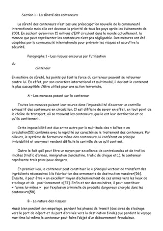 SSeeccttiioonn 11 –– LLaa ssûûrreettéé ddeess ccoonntteenneeuurrss
LLaa ssûûrreettéé ddeess ccoonntteenneeuurrss nn’’eesstt ppaass uunnee pprrééooccccuuppaattiioonn nnoouuvveellllee ddee llaa ccoommmmuunnaauuttéé
iinntteerrnnaattiioonnaallee mmaaiiss eellllee eesstt ddeevveennuuee llaa pprriioorriittéé ddee ttoouuss lleess ppaayyss aapprrèèss lleess éévvèènneemmeennttss ddee
22000011.. EEnn ssaacchhaanntt qquu’’eennvviirroonn 1155 mmiilllliioonnss dd’’EEVVPP cciirrccuulleenntt ddaannss llee mmoonnddee aaccttuueelllleemmeenntt,, llaa
mmeennaaccee qquuee ppeeuutt rreepprréésseenntteerr lleess ccoonntteenneeuurrss nn’’eesstt ppaass nnéégglliiggeeaabbllee.. DDeess mmeessuurreess oonntt ééttéé
aaddooppttééeess ppaarr llaa ccoommmmuunnaauuttéé iinntteerrnnaattiioonnaallee ppoouurr pprréévveenniirr lleess rriissqquueess eett aaccccrrooîîttrree llaa
ssééccuurriittéé..
PPaarraaggrraapphhee 11 –– LLeess rriissqquueess eennccoouurruuss ppaarr ll’’uuttiilliissaattiioonn
dduu
ccoonntteenneeuurr
EEnn mmaattiièèrree ddee ssûûrreettéé,, lleess ppooiinnttss qquuii ffoonntt llaa ffoorrccee dduu ccoonntteenneeuurr ppeeuuvveenntt ssee rreettoouurrnneerr
ccoonnttrree lluuii.. EEnn eeffffeett,, ppaarr ssoonn ccaarraaccttèèrree iinntteerrnnaattiioonnaall eett mmuullttiimmooddaall,, iill ddeevviieenntt llee ccoonntteennaanntt
llee pplluuss ssuusscceeppttiibbllee dd’’êêttrree uuttiilliisséé ppoouurr uunnee aaccttiioonn tteerrrroorriissttee..
AA –– LLeess mmeennaacceess ppeessaanntt ssuurr llee ccoonntteenneeuurr
TToouutteess lleess mmeennaacceess ppuuiisseenntt lleeuurr ssoouurrccee ddaannss ll’’iimmppoossssiibbiilliittéé dd’’eexxeerrcceerr uunn ccoonnttrrôôllee
eexxhhaauussttiiff ddeess ccoonntteenneeuurrss eenn cciirrccuullaattiioonn.. IIll eesstt ddiiffffiicciillee ddee ssaavvooiirr eenn eeffffeett,, eenn ttoouutt ppooiinntt ddee
llaa cchhaaîînnee ddee ttrraannssppoorrtt,, ooùù ssee ttrroouuvveenntt lleess ccoonntteenneeuurrss,, qquueellllee eesstt lleeuurr ddeessttiinnaattiioonn eett ccee
qquu''iillss ccoonnttiieennnneenntt..
CCeettttee iimmppoossssiibbiilliittéé eesstt dduuee eennttrree aauuttrree ppaarr llaa mmuullttiittuuddee ddeess «« bbooîîtteess »» eenn
cciirrccuullaattiioonn[[5555]] ccoommbbiinnééee aavveecc llaa rraappiiddiittéé qquuii ccaarraaccttéérriissee llee ttrraaiitteemmeenntt ddeess ccoonntteenneeuurrss.. PPaarr
aaiilllleeuurrss,, llee ssyyssttèèmmee ddee ffeerrmmeettuurree mmêêmmee ddeess ccoonntteenneeuurrss lluuii ccoonnfféérraanntt eenn pprriinncciippee
iinnvviioollaabbiilliittéé eett aannoonnyymmaatt rreennddeenntt ddiiffffiicciillee llee ccoonnttrrôôllee ddee ccee qquu’’iill ccoonnttiieenntt..
OOuuttrree llee ffaaiitt qquu’’iill ppeeuutt êêttrree uunn mmooyyeenn ppaarr eexxcceelllleennccee ddee ccoonnttrreebbaannddeess eett ddee ttrraaffiiccss
iilllliicciitteess ((ttrraaffiicc dd’’aarrmmeess,, iimmmmiiggrraattiioonn ccllaannddeessttiinnee,, ttrraaffiicc ddee ddrroogguuee eettcc..)),, llee ccoonntteenneeuurr
rreepprréésseennttee ttrrooiiss pprriinncciippaauuxx ddaannggeerrss..
EEnn pprreemmiieerr lliieeuu,, llee ccoonntteenneeuurr ppeeuutt ccoonnssttiittuueerr llee «« pprriinncciippaall vveecctteeuurr ddee ttrraannssffeerrtt ddeess
iinnggrrééddiieennttss nnéécceessssaaiirreess àà llaa ffaabbrriiccaattiioonn ddeess aarrmmeemmeennttss ddee ddeessttrruuccttiioonn mmaassssiivvee»»[[5566]]..
EEnnssuuiittee,, iill ppeeuutt êêttrree «« uunn eexxcceelllleenntt mmooyyeenn dd’’aacchheemmiinneemmeenntt ddee cceess aarrmmeess vveerrss lleess lliieeuuxx ddee
ssttoocckkaaggee eett ddee ppoossiittiioonnnneemmeenntt »»[[5577]].. EEnnffiinn eett nnoonn ddeess mmooiinnddrreess,, iill ppeeuutt ccoonnssttiittuueerr
«« ll’’aarrmmee lluuii--mmêêmmee »» ppaarr ll’’eexxpplloossiioonn ccrriimmiinneellllee ddee pprroodduuiittss ddaannggeerreeuuxx cchhaarrggééss ddaannss lleess
ccoonntteenneeuurrss[[5588]]..
BB –– LLaa nnaattuurree ddeess rriissqquueess
AAuussssii bbiieenn ppeennddaanntt ssoonn eemmppoottaaggee,, ppeennddaanntt lleess pphhaasseess ddee ttrraannssiitt ((ddeess aaiirreess ddee ssttoocckkaaggee
vveerrss llee ppoorrtt ddee ddééppaarrtt eett dduu ppoorrtt dd’’aarrrriivvééee vveerrss llaa ddeessttiinnaattiioonn ffiinnaallee)) qquuee ppeennddaanntt llee vvooyyaaggee
mmaarriittiimmee lluuii--mmêêmmee llee ccoonntteenneeuurr ppeeuutt ffaaiirree ll’’oobbjjeett dd’’uunn ddééttoouurrnneemmeenntt ffrraauudduulleeuuxx..
 