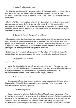 11 -- LLaa ssuubbssttiittuuttiioonn dduu ccoonntteenneeuurr
UUnn ccoonntteenneeuurr rreeccoonnnnuu ccoommmmee «« ssaaiinn »» aauu mmoommeenntt ddee ll’’eemmppoottaaggee ppeeuutt êêttrree rreemmppllaaccéé ppaarr uunn
ccoonntteenneeuurr ddéélliiccttuueeuuxx aauuxx mmêêmmeess ccaarraaccttéérriissttiiqquueess eexxttéérriieeuurreess.. CCeeccii ppeeuutt ssee ffaaiirree
ffaacciilleemmeenntt ppaarr llaa rreepprroodduuccttiioonn dduu nnuumméérroo dd’’iiddeennttiiffiiccaattiioonn IISSOO qquuii eesstt sseeuulleemmeenntt ppeeiinntt ssuurr
llee ccoonntteenneeuurr..
MMaaiiss llaa ssuubbssttiittuuttiioonn ppeeuutt aauussssii ssee ffaaiirree ssooiitt lloorrss dd’’uunnee eessccaallee ssooiitt lloorrss dd’’uunn ddéécchhaarrggeemmeenntt
aavveecc uunn ccoonntteenneeuurr vveennaanntt ddee ll’’eexxttéérriieeuurr oouu ddééjjàà àà bboorrdd.. IIll eesstt ccllaaiirr qquuee ddee tteelllleess
mmaallvveerrssaattiioonnss nnee ppeeuuvveenntt ssee ffaaiirree qquu’’aavveecc llaa ccoommpplliicciittéé ddee ll’’ééqquuiippaaggee.. CCeettttee ssuubbssttiittuuttiioonn
iinntteerrvviieenntt ssuurrttoouutt ppeennddaanntt lleess pphhaasseess ddee ttrraannssiitt mmaarriittiimmee eett ssuurr lleess aaiirreess ddee ssttoocckkaaggee qquuii
ssoonntt ddiiffffiicciilleess àà ssuurrvveeiilllleerr..
22 -- LLaa ssuubbssttiittuuttiioonn dduu cchhaarrggeemmeenntt dduu ccoonntteenneeuurr
IIll ss’’aaggiitt ddaannss ccee ccaass dduu rreemmppllaacceemmeenntt ddee llaa mmaarrcchhaannddiissee ccoonnttrrôôllééee aauu cchhaarrggeemmeenntt ppaarr uunnee
aauuttrree ddéélliiccttuueeuussee.. CCeeccii iimmpplliiqquuee ll’’oouuvveerrttuurree dduu ccoonntteenneeuurr ttoouutt eenn éévviittaanntt llaa rruuppttuurree ddeess
pplloommbbss.. OOrr,, llaa pprraattiiqquuee mmoonnttrree qquuee cceellaa eesstt ffaacciilleemmeenntt rrééaalliissaabbllee aavveecc ddeess oouuttiillss eett uunn ppeeuu
dd’’iinnggéénniioossiittéé.. CCeettttee ssuubbssttiittuuttiioonn ssee rrééaalliissee ssuurrttoouutt ppeennddaanntt lleess pphhaasseess iinntteerrmmééddiiaaiirreess ddee
ssttoocckkaaggee àà qquuaaii mmaaiiss ssee pprroodduuiisseenntt aauussssii ppeennddaanntt lleess eessccaalleess..
LLeess aattttaaqquueess ccoonnttrree lleessqquueelllleess llee ccoonntteenneeuurr ddooiitt ffaaiirree ffaaccee oonntt aammeennéé llaa ccoommmmuunnaauuttéé
iinntteerrnnaattiioonnaallee àà pprreennddrree ddeess mmeessuurreess ppoouurr rreennffoorrcceerr llaa ssééccuurriittéé ddaannss llee mmoonnddee eennttiieerr..
PPaarraaggrraapphhee 22 –– LLeess mmeessuurreess
rreeccoommmmaannddééeess
AAyyaanntt ééttéé ppeerrssoonnnneelllleemmeenntt ttoouucchhééss ppaarr lleess aatttteennttaattss dduu WWoorrlldd TTrraaddee CCeenntteerr,, lleess
EEttaattss--UUnniiss ssoonntt lleess pprriinncciippaauuxx iinniittiiaatteeuurrss ddeess mmeessuurreess ddee ssééccuurriittéé eenn ccoollllaabboorraattiioonn aavveecc lleess
aauuttrreess ggoouuvveerrnneemmeennttss,, lleess iinndduussttrriieess eett lleess oorrggaanniissaattiioonnss iinntteerrnnaattiioonnaalleess.. CCeess
rreeccoommmmaannddaattiioonnss ttoouucchheenntt aauussssii bbiieenn llaa pprréévveennttiioonn qquuee ll’’ooffffeennssiivvee..
AA –– LLeess mmeessuurreess pprréévveennttiivveess
LLeess mmeessuurreess pprréévveennttiivveess eenngglloobbeenntt ttoouuss ccee qquuii eesstt eenn aammoonntt ddee llaa cchhaaîînnee dduu ttrraannssppoorrtt..
EElllleess ttoouucchheenntt ll’’eennsseemmbbllee dduu ttrraannssppoorrtt eett ssoonn eennvviirroonnnneemmeenntt ((mmeessuurreess gglloobbaalleess)) eett llee
ccoonntteenneeuurr lluuii--mmêêmmee ((mmeessuurreess ssééppaarrééeess))..
11 –– LLeess mmeessuurreess gglloobbaalleess
CCee ssoonntt lleess mmeessuurreess qquuii vviisseenntt àà ssééccuurriisseerr ll’’eennsseemmbbllee dduu ttrraannssppoorrtt.. LLaa pplluuss ssuurree ffaaççoonn
dd’’yy aarrrriivveerr sseerraaiitt ddee ccoonnffiieerr llaa ssééccuurriissaattiioonn ddee llaa cchhaaîînnee ddee ttrraannssppoorrtt àà uunn aacctteeuurr uunniiqquuee :: llaa
pprroopprriiééttéé oouu aaffffrrèètteemmeenntt dduu nnaavviirree ttrraannssppoorrtteeuurr,, ll’’eemmppoottaaggee dduu mmaattéérriieell,, llaa ffoouurrnniittuurree dduu
ttrraannssppoorrtt tteerrrreessttrree,, llee ccoonnttrrôôllee ddeess zzoonneess ppoorrttuuaaiirreess ddee ssttoocckkaaggee dd’’aatttteennttee.. CCeettttee
mméétthhooddee aauurraaiitt ppoouurr aavvaannttaaggee uunnee ccoohhéérreennccee eett uunnee ffaacciilliittéé ddaannss llee ccoonnttrrôôllee mmaaiiss aassssuummeerr
 