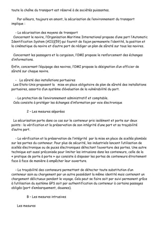 ttoouuttee llaa cchhaaîînnee dduu ttrraannssppoorrtt eesstt rréésseerrvvéé àà ddee ssoocciiééttééss ppuuiissssaanntteess..
PPaarr aaiilllleeuurrss,, ttoouujjoouurrss eenn aammoonntt,, llaa ssééccuurriissaattiioonn ddee ll’’eennvviirroonnnneemmeenntt dduu ttrraannssppoorrtt
iimmpplliiqquuee ::
-- LLaa ssééccuurriissaattiioonn ddeess mmooyyeennss ddee ttrraannssppoorrtt
CCoonncceerrnnaanntt llee nnaavviirree,, ll’’OOrrggaanniissaattiioonn MMaarriittiimmee IInntteerrnnaattiioonnaall pprrooppoossee dd’’uunnee ppaarrtt ll’’AAuuttoommaattiicc
IIddeennttiiffiiccaattiioonn SSyysstteemm ((AAIISS))[[5599]] qquuii ffoouurrnniitt ddee ffaaççoonn ppeerrmmaanneennttee ll’’iiddeennttiittéé,, llaa ppoossiittiioonn eett
llaa cciinnéémmaattiiqquuee dduu nnaavviirree eett dd’’aauuttrree ppaarrtt ddee rrééddiiggeerr uunn ppllaann ddee ssûûrreettéé ssuurr ttoouuss lleess nnaavviirreess..
CCoonncceerrnnaanntt lleess ppaassssaaggeerrss eett llaa ccaarrggaaiissoonn,, ll’’OOMMII pprrooppoossee llee rreennffoorrcceemmeenntt ddeess éécchhaannggeess
dd’’iinnffoorrmmaattiioonnss..
EEnnffiinn,, ccoonncceerrnnaanntt ll’’ééqquuiippaaggee ddeess nnaavviirreess,, ll’’OOMMII pprrooppoossee llaa ddééssiiggnnaattiioonn dd’’uunn ooffffiicciieerr ddee
ssûûrreettéé ssuurr cchhaaqquuee nnaavviirree..
-- LLaa ssûûrreettéé ddeess iinnssttaallllaattiioonnss ppoorrttuuaaiirreess
LLeess EEttaattss--UUnniiss pprrooppoosseenntt llaa mmiissee eenn ppllaaccee oobblliiggaattooiirree ddee ppllaann ddee ssûûrreettéé ddeess iinnssttaallllaattiioonnss
ppoorrttuuaaiirreess,, aassssoorrttiiss dd’’uunn ssyyssttèèmmee dd’’éévvaalluuaattiioonn ddee llaa vvuullnnéérraabbiilliittéé dduu ppoorrtt..
-- LLaa pprrootteeccttiioonn ddee ll’’eennvviirroonnnneemmeenntt aaddmmiinniissttrraattiiff eett ccoommppttaabbllee..
CCeellaa ccoonnssiissttee àà pprroottééggeerr lleess éécchhaannggeess dd’’iinnffoorrmmaattiioonn ppaarr vvooiiee éélleeccttrroonniiqquuee
22 –– LLeess mmeessuurreess ssééppaarrééeess
LLaa ssééccuurriissaattiioonn ppoorrttee ddaannss ccee ccaass ssuurr llee ccoonntteenneeuurr pprriiss iissoolléémmeenntt eett ppoorrttee ssuurr ddeeuuxx
ppooiinnttss :: llaa vvéérriiffiiccaattiioonn eett llaa pprréésseerrvvaattiioonn ddee ssoonn iinnttééggrriittéé dd’’uunnee ppaarrtt eett ssaa ttrraaççaabbiilliittéé
dd’’aauuttrree ppaarrtt..
-- LLaa vvéérriiffiiccaattiioonn eett llaa pprréésseerrvvaattiioonn ddee ll’’iinnttééggrriittéé ppaarr llaa mmiissee eenn ppllaaccee ddee sscceellllééss pplloommbbééss
ssuurr lleess ppoorrtteess dduu ccoonntteenneeuurr.. PPoouurr pplluuss ddee ssééccuurriittéé,, lleess iinndduussttrriieellss llaanncceenntt ll’’uuttiilliissaattiioonn ddee
sscceellllééss éélleeccttrroonniiqquuee oouu ddee ppuucceess éélleeccttrroonniiqquueess ddéétteeccttaanntt ll’’oouuvveerrttuurree ddeess ppoorrtteess.. UUnnee aauuttrree
tteecchhnniiqquuee eesstt aauussssii pprrééccoonniissééee ppoouurr lliimmiitteerr lleess iinnttrruussiioonnss ddaannss lleess ccoonntteenneeuurrss,, cceellllee ddee llaa
«« pprraattiiqquuee ddee ppoorrttee àà ppoorrttee »» qquuii ccoonnssiissttee àà ddiissppoosseerr lleess ppoorrtteess ddee ccoonntteenneeuurrss ééttrrooiitteemmeenntt
ffaaccee àà ffaaccee ddee mmaanniièèrree àà eemmppêêcchheerr lleeuurr oouuvveerrttuurree..
-- LLaa ttrraaççaabbiilliittéé ddeess ccoonntteenneeuurrss ppeerrmmeettttaanntt ddee ddéétteecctteerr ttoouuttee ssuubbssttiittuuttiioonn dd’’uunn
ccoonntteenneeuurr ssaaiinn aauu cchhaarrggeemmeenntt ppaarr uunn aauuttrree ppoossssééddaanntt llaa mmêêmmee iiddeennttiittéé mmaaiiss ccoonntteennaanntt uunn
cchhaarrggeemmeenntt ddéélliiccttuueeuuxx ppeennddaanntt llee vvooyyaaggee.. CCeellaa ppeeuutt ssee ffaaiirree ssooiitt ppaarr ssuuiivvii ppeerrmmaanneenntt ggrrââccee
àà ll’’uuttiilliissaattiioonn dduu ssyyssttèèmmee GGPPSS ssooiitt ppaarr aauutthheennttiiffiiccaattiioonn dduu ccoonntteenneeuurr àà cceerrttaaiinnss ppaassssaaggeess
oobblliiggééss ((ppoorrtt dd’’eemmbbaarrqquueemmeenntt,, ddoouuaanneess))..
BB –– LLeess mmeessuurreess iinnttrruussiivveess
LLeess mmeessuurreess
 