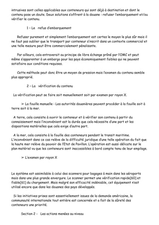 iinnttrruussiivveess ssoonntt cceelllleess aapppplliiccaabblleess aauuxx ccoonntteenneeuurrss qquuii ssoonntt ddééjjàà àà ddeessttiinnaattiioonn eett ddoonntt llee
ccoonntteennuu ppoossee uunn ddoouuttee.. DDeeuuxx ssoolluuttiioonnss ss’’ooffffrreenntt àà llaa ddoouuaannee :: rreeffuusseerr ll’’eemmbbaarrqquueemmeenntt eett//oouu
vvéérriiffiieerr llee ccoonntteennuu..
11 –– LLee rreeffuuss dd’’eemmbbaarrqquueemmeenntt
RReeffuusseerr ppuurreemmeenntt eett ssiimmpplleemmeenntt ll’’eemmbbaarrqquueemmeenntt eesstt cceerrtteess llee mmooyyeenn llee pplluuss ssûûrr mmaaiiss iill
nnee ffaauutt ppaass oouubblliieerr qquuee llee ttrraannssppoorrtt ppaarr ccoonntteenneeuurr ss’’iinnssccrriitt ddaannss uunn ccoonntteexxttee ccoommmmeerrcciiaall eett
uunnee tteellllee mmeessuurree ppeeuutt êêttrree ccoommmmeerrcciiaalleemmeenntt ppéénnaalliissaannttee..
PPaarr aaiilllleeuurrss,, cceellaa eennttrraavveerraaiitt aauu pprriinncciippee ddee lliibbrree éécchhaannggee pprrôônnéé ppaarr ll’’OOMMCC eett ppeeuutt
mmêêmmee ss’’aappppaarreenntteerr àà uunn eemmbbaarrggoo ppoouurr lleess ppaayyss ééccoonnoommiiqquueemmeenntt ffaaiibblleess qquuii nnee ppeeuuvveenntt
ssaattiissffaaiirree aauuxx ccoonnddiittiioonnss rreeqquuiisseess..
CCeettttee mméétthhooddee ppeeuutt ddoonncc êêttrree uunn mmooyyeenn ddee pprreessssiioonn mmaaiiss ll’’eexxaammeenn dduu ccoonntteennuu sseemmbbllee
pplluuss aapppprroopprriiéé..
22 –– LLaa vvéérriiffiiccaattiioonn dduu ccoonntteennuu
LLaa vvéérriiffiiccaattiioonn ppeeuutt ssee ffaaiirree ssooiitt mmaannuueelllleemmeenntt ssooiitt ppaarr eexxaammeenn ppaarr rraayyoonn XX..
➢➢ LLaa ffoouuiillllee mmaannuueellllee :: LLeess aauuttoorriittééss ddoouuaanniièèrreess ppeeuuvveenntt pprrooccééddeerr àà llaa ffoouuiillllee ssooiitt àà
tteerrrree ssooiitt àà llaa mmeerr..
AA tteerrrree,, cceellaa ccoonnssiissttee àà oouuvvrriirr llee ccoonntteenneeuurr eett àà vvéérriiffiieerr ssoonn ccoonntteennuu àà ppaarrttiirr dduu
ccoonnnnaaiisssseemmeenntt mmaaiiss ll’’iinnccoonnvvéénniieenntt eesstt llaa dduurrééee qquuee cceellaa nnéécceessssiittee dd’’uunnee ppaarrtt eett lleess
ddiissppoossiittiioonnss mmaattéérriieelllleess qquuee cceellaa eexxiiggee dd’’aauuttrree ppaarrtt..
AA llaa mmeerr,, cceellaa ccoonnssiissttee àà llaa ffoouuiillllee ddeess ccoonntteenneeuurrss ppeennddaanntt llee ttrraannssiitt mmaarriittiimmee..
LL’’iinnccoonnvvéénniieenntt ddaannss ccee ccaass rreellèèvvee ddee llaa ddiiffffiiccuullttéé jjuurriiddiiqquuee dd’’uunnee tteellllee ooppéérraattiioonn dduu ffaaiitt qquuee
llaa hhaauuttee mmeerr rreellèèvvee dduu ppoouuvvooiirr ddee ll’’EEttaatt ddee PPaavviilllloonn.. LL’’ooppéérraattiioonn eesstt aauussssii ddéélliiccaattee ssuurr llee
ppllaann mmaattéérriieell vvuu qquuee lleess ccoonntteenneeuurrss ssoonntt iinnaacccceessssiibblleess àà bboorrdd ccoommppttee tteennuu ddee lleeuurr eemmppiillaaggee..
➢➢ LL’’eexxaammeenn ppaarr rraayyoonn XX
LLee ssyyssttèèmmee eesstt aassssiimmiillaabbllee àà cceelluuii ddeess ssccaannnneerrss ppoouurr bbaaggaaggeess àà mmaaiinn ddaannss lleess aaéérrooppoorrttss
mmaaiiss ddaannss uunnee pplluuss ggrraannddee eennvveerrgguurree.. LLee ssccaannnneerr ppeerrmmeett uunnee vvéérriiffiiccaattiioonn rraappiiddee[[6600]] eett
ffiiaabbllee[[6611]] dduu cchhaarrggeemmeenntt.. MMaaiiss mmaallggrréé ssoonn eeffffiiccaacciittéé iinnddéénniiaabbllee,, cceett ééqquuiippeemmeenntt nn’’eesstt
uuttiilliisséé eennccoorree qquuee ddaannss lleess ddoouuaanneess ddeess ppaayyss ddéévveellooppppééss..
SSii lleess iinniittiiaattiivveess pprriisseess ssoonntt eesssseennttiieelllleemmeenntt iissssuueess ddee llaa ddeemmaannddee aamméérriiccaaiinnee,, llaa
ccoommmmuunnaauuttéé iinntteerrnnaattiioonnaallee ttoouutt eennttiièèrree eesstt ccoonncceerrnnééee eett aa ffaaiitt ddee llaa ssûûrreettéé ddeess
ccoonntteenneeuurrss uunnee pprriioorriittéé..
SSeeccttiioonn 22 -- LLeess aaccttiioonnss mmeennééeess aauu nniivveeaauu
 