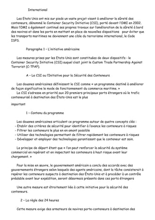 IInntteerrnnaattiioonnaall
LLeess EEttaattss UUnniiss oonntt mmiiss ssuurr ppiieeddss uunn vvaassttee pprroojjeett vviissaanntt àà aamméélliioorreerr llaa ssûûrreettéé ddeess
ccoonntteenneeuurrss,, ddéénnoommmméé llee CCoonnttaaiinneerr SSeeccuurriittyy IInniittiiaattiivvee ((CCSSII)),, ppoorrttéé ddeevvaanntt ll’’OOMMII eenn 22000022..
MMaaiiss ll’’OOMMII aa ééggaalleemmeenntt ccoonnttiinnuuéé sseess pprroopprreess ttrraavvaauuxx ssuurr ll’’aamméélliioorraattiioonn ddee llaa ssûûrreettéé àà bboorrdd
ddeess nnaavviirreess eett ddaannss lleess ppoorrttss eenn mmeettttaanntt eenn ppllaaccee ddee nnoouuvveelllleess ddiissppoossiittiioonnss ppoouurr éévviitteerr qquuee
lleess ttrraannssppoorrttss mmaarriittiimmeess nnee ddeevviieennnneenntt uunnee cciibbllee dduu tteerrrroorriissmmee iinntteerrnnaattiioonnaall,, llee CCooddee
IISSPPSS..
PPaarraaggrraapphhee 11 –– LL’’iinniittiiaattiivvee aamméérriiccaaiinnee
LLeess mmeessuurreess pprriisseess ppaarr lleess EEttaattss--UUnniiss ssoonntt ccoonnssttiittuuééeess ddee ddeeuuxx ddiissppoossiittiiffss :: llee
CCoonnttaaiinneerr SSeeccuurriittyy IInniittiiaattiivvee ((CCSSII)) aauuqquueell ss’’eesstt jjooiinntt llee CCuussttoomm TTrraaddee PPaarrttnneerrsshhiipp AAggaaiinnsstt
TTeerrrroorriisstt ((CC--TTPPAAPP))..
AA –– LLee CCSSII oouu ll’’IInniittiiaattiivvee ppoouurr llaa SSééccuurriittéé ddeess CCoonntteenneeuurrss
LLeess ddoouuaanneess aamméérriiccaaiinneess ddééffiinniisssseenntt llee CCSSII ccoommmmee «« uunn pprrooggrraammmmee ddeessttiinnéé àà aamméélliioorreerr
ddee ffaaççoonn ssiiggnniiffiiccaattiivvee llee mmooddee ddee ffoonnccttiioonnnneemmeenntt dduu ccoommmmeerrccee mmaarriittiimmee.. »»
LLee CCSSII ss’’aaddrreessssee eenn pprriioorriittéé aauuxx 2200 pprreemmiieerrss pprriinncciippaauuxx ppoorrttss ééttrraannggeerrss ooùù llee ttrraaffiicc
ccoonntteenneeuurriisséé àà ddeessttiinnaattiioonn ddeess ÉÉttaattss--UUnniiss eesstt llee pplluuss
iimmppoorrttaanntt
11 –– CCoonntteennuu dduu pprrooggrraammmmee
LLeess ddoouuaanneess aamméérriiccaaiinneess aarrttiiccuulleenntt ccee pprrooggrraammmmee aauuttoouurr ddee qquuaattrree ccoonncceeppttss ccllééss ::
-- EEttaabblliirr ddeess ccrriittèèrreess ddee ssééccuurriittéé ppoouurr iiddeennttiiffiieerr àà ll’’aavvaannccee lleess ccoonntteenneeuurrss àà rriissqquueess
-- FFiillttrreerr lleess ccoonntteenneeuurrss llee pplluuss eenn eenn aammoonntt ppoossssiibbllee
-- UUttiilliisseerr ddeess tteecchhnnoollooggiieess ppeerrmmeettttaanntt ddee ffiillttrreerr rraappiiddeemmeenntt lleess ccoonntteenneeuurrss àà rriissqquueess
-- DDéévveellooppppeerr eett eemmppllooyyeerr ddeess tteecchhnnoollooggiieess ggaarraannttiissssaanntt qquuee llee ccoonntteenneeuurr eesstt ssaaiinn..
LLee pprriinncciippee ddee ddééppaarrtt ééttaanntt qquuee «« ll’’oonn ppeeuutt rreennffoorrcceerr llaa ssééccuurriittéé dduu ssyyssttèèmmee
ccoommmmeerrcciiaall eenn rreeppéérraanntt eett eenn iinnssppeeccttaanntt lleess ccoonntteenneeuurrss àà hhaauutt rriissqquuee aavvaanntt lleeuurr
cchhaarrggeemmeenntt.. »»
PPoouurr llaa mmiissee eenn œœuuvvrree,, llee ggoouuvveerrnneemmeenntt aamméérriiccaaiinn aa ccoonncclluu ddeess aaccccoorrddss aavveecc ddeess
ggoouuvveerrnneemmeennttss ééttrraannggeerrss sseelloonn lleessqquueellss ddeess aaggeennttss aamméérriiccaaiinnss,, ddoonntt llaa ttââcchhee ccoonnssiisstteerraaiitt àà
rreeppéérreerr lleess ccoonntteenneeuurrss ssuussppeeccttss àà ddeessttiinnaattiioonn ddeess ÉÉttaattss--UUnniiss eett àà pprrooccééddeerr àà uunn ccoonnttrrôôllee
pprrééaallaabbllee aavvaanntt lleeuurr eexxppééddiittiioonn,, sseerroonntt ddééssoorrmmaaiiss pprréésseennttss ddaannss cceess ppoorrttss ééttrraannggeerrss
UUnnee aauuttrree mmeessuurree eesstt ééttrrooiitteemmeenntt lliiééee àà cceettttee iinniittiiaattiivvee ppoouurr llaa ssééccuurriittéé ddeess
ccoonntteenneeuurrss..
22 –– LLaa rrèèggllee ddeess 2244 hheeuurreess
CCeettttee mmeessuurree eexxiiggee ddeess aarrmmaatteeuurrss ddee nnaavviirreess ppoorrttee--ccoonntteenneeuurrss àà ddeessttiinnaattiioonn ddeess
 