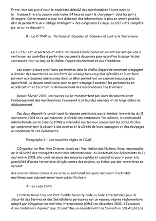 EEttaattss--UUnniiss nnoonn pplluuss dd’’aavvooiirr llee mmaanniiffeessttee ddééttaaiilllléé ddeess mmaarrcchhaannddiisseess àà bboorrdd mmaaiiss ddee
llee ttrraannssmmeettttrree àà llaa ddoouuaannee aamméérriiccaaiinnee 2244 hheeuurreess aavvaanntt llee cchhaarrggeemmeenntt ddaannss lleess ppoorrttss
ééttrraannggeerrss.. CCeettttee mmeessuurree aa ppoouurr bbuutt dd’’oobbtteenniirr ddeess iinnffoorrmmaattiioonnss llee pplluuss eenn aammoonntt ppoossssiibbllee
aaffiinn ddee ppeerrmmeettttrree uunn «« cciibbllaaggee iinntteelllliiggeenntt »» ddeess ccaarrggaaiissoonnss àà rriissqquuee.. LLee CCSSII aa ééttéé ccoommppllééttéé
ppaarr uunn aauuttrree ddiissppoossiittiiff..
BB -- LLee CC--TTPPAAPP oouu PPaarrtteennaarriiaatt DDoouuaanniieerr eett CCoommmmeerrcciiaall ccoonnttrree llee TTeerrrroorriissmmee
LLee CC--TTPPAATT eesstt uunn ppaarrtteennaarriiaatt eennttrree lleess ddoouuaanneess aamméérriiccaaiinneess eett lleess eennttrreepprriisseess qquuii vviissee àà
rreennffoorrcceerr lleess ccoonnttrrôôlleess àà ppaarrttiirr ddeess ddooccuummeennttss ddoouuaanniieerrss ppoouurr aaccccrrooîîttrree llaa ssééccuurriittéé ddeess
ccoonntteenneeuurrss ttoouutt aauu lloonngg ddee llaa cchhaaîînnee dd’’aapppprroovviissiioonnnneemmeenntt eett aauuxx ffrroonnttiièèrreess..
LLeess eexxppoorrttaatteeuurrss aaiinnssii lleeuurrss ppaarrtteennaaiirreess ddaannss llaa cchhaaîînnee dd’’aapppprroovviissiioonnnneemmeenntt ss’’eennggaaggeenntt
àà ddrreesssseerr ddeess iinnvveennttaaiirreess oouu ddeess ééttaattss ddee ccoolliissaaggee bbeeaauuccoouupp pplluuss ddééttaaiillllééss eett àà lleess ffaaiirree
ppaarrvveenniirr aauuxx ddoouuaanneess aamméérriiccaaiinneess ddaannss uunn ddééllaaii ppeerrmmeettttaanntt uunn eexxaammeenn bbeeaauuccoouupp pplluuss
aapppprrooffoonnddii.. LLaa ddoouuaannee aamméérriiccaaiinnee ppoouurr ssaa ppaarrtt ss’’eennggaaggee àà ssoouutteenniirr lleess ppaarrtteennaaiirreess eenn
aaccccéélléérraanntt eett eenn ffaacciilliittaanntt llee ddééddoouuaanneemmeenntt ddeess mmaarrcchhaannddiisseess àà llaa ffrroonnttiièèrree..
DDeeppuuiiss fféévvrriieerr 22000033,, lleess nnaavviirreess qquuii nnee ttrraannssmmeetttteenntt ppaass lleeuurrss ddooccuummeennttss aavvaanntt
ll’’eemmbbaarrqquueemmeenntt ddeess mmaarrcchhaannddiisseess ss’’eexxppoosseenntt àà ddee lloouurrddeess aammeennddeess eett ddee lloonnggss ddééllaaiiss ddee
ddééddoouuaanneemmeenntt..
CCeess ddeeuuxx ddiissppoossiittiiffss ccoonnssttiittuueenntt llaa rrééppoonnssee aamméérriiccaaiinnee aauuxx aatttteennttaattss tteerrrroorriisstteess dduu 1111
sseepptteemmbbrree 22000011 eenn ccee qquuii ccoonncceerrnnee llaa ssûûrreettéé ddeess ccoonntteenneeuurrss.. PPaarr aaiilllleeuurrss,, llaa ccoommmmuunnaauuttéé
iinntteerrnnaattiioonnaallee ppaarr llee bbiiaaiiss ddee ll’’OOMMII aa iinntteennssiiffiiéé sseess ttrraavvaauuxx ccoonncceerrnnaanntt lleess aacctteess iilllliicciitteess
qquuii ccoommpprroommeetttteenntt llaa ssééccuurriittéé ddeess nnaavviirreess eett llaa ssûûrreettéé ddee lleeuurrss ppaassssaaggeerrss eett ddeess ééqquuiippaaggeess
aauu lleennddeemmaaiinn ddee cceess éévvèènneemmeennttss..
PPaarraaggrraapphhee 22 –– LLeess nnoouuvveelllleess rrèègglleess ddee ll’’OOMMII
LL’’OOrrggaanniissaattiioonn MMaarriittiimmee IInntteerrnnaattiioonnaallee eesstt ll’’iinnssttiittuuttiioonn ddeess NNaattiioonnss UUnniieess rreessppoonnssaabbllee
ddee llaa ssééccuurriittéé ddeess ttrraannssppoorrttss mmaarriittiimmeess iinntteerrnnaattiioonnaauuxx.. AAuu lleennddeemmaaiinn ddeess éévvèènneemmeennttss dduu 1111
sseepptteemmbbrree 22000011,, eellllee aa mmiiss eenn ppllaaccee ddeess mmeessuurreess rraappiiddeess eett ccoommppllèètteess ppoouurr «« ppaarreerr àà llaa
ppoossssiibbiilliittéé dd''aacctteess tteerrrroorriisstteess ddiirriiggééss ccoonnttrree ddeess nnaavviirreess,, oouu éévviitteerr qquuee ddeess tteerrrroorriisstteess ssee
sseerrvveenntt
ddeess nnaavviirreess mmêêmmeess ccoommmmee dd’’uunnee aarrmmee oouu nn’’uuttiilliisseenntt lleess ggaaiinnss ddééccoouullaanntt dd''aaccttiivviittééss
mmaarriittiimmeess ppoouurr ssuubbvveennttiioonnnneerr lleeuurrss aacctteess iilllliicciitteess »»..
AA –– LLee ccooddee IISSPPSS
LL’’IInntteerrnnaattiioonnaall SShhiipp aanndd PPoorrtt ffaacciilliittyy SSeeccuurriittyy CCooddee oouu CCooddee IInntteerrnnaattiioonnaall ppoouurr llaa
SSééccuurriittéé ddeess NNaavviirreess eett ddeess IInnssttaallllaattiioonnss ppoorrttuuaaiirreess eesstt uunn nnoouuvveeaauu rrééggiimmee rréégglleemmeennttaaiirree
aaddooppttéé ppaarr ll’’OOrrggaanniissaattiioonn mmaarriittiimmee iinntteerrnnaattiioonnaallee ((OOMMII)) eenn ddéécceemmbbrree 22000022,, àà ll’’ooccccaassiioonn
dd’’uunnee CCoonnfféérreennccee ddiipplloommaattiiqquuee.. IIll ccoonnssttiittuuee uunn aammeennddeemmeenntt àà llaa CCoonnvveennttiioonn SSOOLLAASS[[6622]] ddee
 
