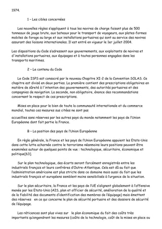 11997744..
11 –– LLeess cciibblleess ccoonncceerrnnééeess
LLeess nnoouuvveelllleess rrèègglleess ss’’aapppplliiqquueenntt àà ttoouuss lleess nnaavviirreess ddee cchhaarrggee ffaaiissaanntt pplluuss ddee 550000
ttoonnnneeaauuxx ddee jjaauuggee bbrruuttee,, aauuxx bbaatteeaauuxx ppoouurr llee ttrraannssppoorrtt ddee vvooyyaaggeeuurrss,, aauuxx ppllaatteess--ffoorrmmeess
mmoobbiilleess ddee ffoorraaggee aauu llaarrggee eett aauuxx iinnssttaallllaattiioonnss ppoorrttuuaaiirreess qquuii ssoonntt aauu sseerrvviiccee ddeess nnaavviirreess
aassssuurraanntt ddeess lliiaaiissoonnss iinntteerrnnaattiioonnaalleess.. IIll eesstt eennttrréé eenn vviigguueeuurr llee 11eerr jjuuiilllleett 22000044..
LLeess ddiissppoossiittiioonnss dduu CCooddee ss’’aaddrreesssseenntt aauuxx ggoouuvveerrnneemmeennttss,, aauuxx eexxppllooiittaannttss ddee nnaavviirreess eett
dd''iinnssttaallllaattiioonnss ppoorrttuuaaiirreess,, aauuxx ééqquuiippaaggeess eett àà ttoouutteess ppeerrssoonnnneess eennggaaggééeess ddaannss lleess
ttrraannssppoorrttss mmaarriittiimmeess..
22 –– LLee ccoonntteennuu dduu CCooddee
LLee CCooddee IISSPPSS eesstt ccoonnssaaccrréé ppaarr llee nnoouuvveeaauu CChhaappiittrree XXII--22 ddee llaa CCoonnvveennttiioonn SSOOLLAASS.. CCee
cchhaappiittrree eesstt ddiivviisséé eenn ddeeuuxx ppaarrttiieess.. LLaa pprreemmiièèrree ccoonnttiieenntt ddeess pprreessccrriippttiioonnss oobblliiggaattooiirreess eenn
mmaattiièèrree ddee ssûûrreettéé àà ll''iinntteennttiioonn ddeess ggoouuvveerrnneemmeennttss,, ddeess aauuttoorriittééss ppoorrttuuaaiirreess eett ddeess
ccoommppaaggnniieess ddee nnaavviiggaattiioonn.. LLaa sseeccoonnddee,, nnoonn oobblliiggaattooiirree,, éénnoonnccee ddeess rreeccoommmmaannddaattiioonnss
ccoonncceerrnnaanntt llee rreessppeecctt ddee cceess pprreessccrriippttiioonnss..
MMiisseess eenn ppllaaccee ppoouurr llee bbiieenn ddee ttoouuttee llaa ccoommmmuunnaauuttéé iinntteerrnnaattiioonnaallee eett dduu ccoommmmeerrccee
mmoonnddiiaall,, ttoouutteess cceess mmeessuurreess ssuuss cciittééeess nnee ssoonntt ppaass
aaccccuueeiilllliieess ssaannss rréésseerrvveess ppaarr lleess aauuttrreess ppaayyss dduu mmoonnddee nnoottaammmmeenntt lleess ppaayyss ddee ll’’UUnniioonn
EEuurrooppééeennnnee ddoonntt ffaaiitt ppaarrttiiee llaa FFrraannccee..
BB –– LLaa ppoossiittiioonn ddeess ppaayyss ddee ll’’UUnniioonn EEuurrooppééeennnnee
EEnn rrèèggllee ggéénnéérraallee,, llaa FFrraannccee eett lleess ppaayyss ddee ll’’UUnniioonn EEuurrooppééeennnnee aappppuuiieenntt lleess EEttaattss--UUnniiss
ddaannss cceettttee lluuttttee aacchhaarrnnééee ccoonnttrree llee tteerrrroorriissmmee nnééaannmmooiinnss lleeuurrss ppoossiittiioonnss ppeeuuvveenntt êêttrree
eexxaammiinnééeess aauuttoouurr ddee qquueellqquueess ppooiinnttss ddee vvuuee :: tteecchhnnoollooggiiqquuee,, ssééccuurriittaaiirree,, ééccoonnoommiiqquuee eett
ppoolliittiiqquuee[[6633]]..
SSuurr llee ppllaann tteecchhnnoollooggiiqquuee,, ddeess ééccaarrttss sseerroonntt ffoorrccéémmeenntt eennrreeggiissttrrééss eennttrree lleess
iinndduussttrriieellss ffrraannççaaiiss eett lleeuurrss ccoonnffrrèèrreess dd’’OOuuttrree--AAttllaannttiiqquuee.. CCeellaa eesstt ddûû aauu ffaaiitt qquuee
ll’’aaddmmiinniissttrraattiioonn aamméérriiccaaiinnee eesstt pplluuss ssttrriiccttee ddaannss ccee ddoommaaiinnee mmaaiiss aauussssii dduu ffaaiitt qquuee lleess
iinndduussttrriieellss ffrraannççaaiiss eett eeuurrooppééeennss sseemmbblleenntt mmooiinnss sseennssiibbiilliissééss àà ll’’uurrggeennccee ddee llaa ssiittuuaattiioonn..
SSuurr llee ppllaann ssééccuurriittaaiirree,, llaa FFrraannccee eett lleess ppaayyss ddee ll’’UUEE ss’’aalliiggnneenntt gglloobbaalleemmeenntt àà ll’’ooffffeennssiivvee
mmeennééee ppaarr lleess EEttaattss--UUnniiss ((AAIISS,, ppllaann eett ooffffiicciieerr ddee ssééccuurriittéé,, aamméélliioorraattiioonn ddee llaa qquuaalliittéé eett
ddee llaa ffiiaabbiilliittéé ddeess ddooccuummeennttss dd’’iiddeennttiiffiiccaattiioonn ddeess mmeemmbbrreess ddee ll’’ééqquuiippaaggee)) mmaaiiss éémmeetttteenntt
ddeess rréésseerrvveess eenn ccee qquuii ccoonncceerrnnee llee ppllaann ddee ssééccuurriittéé ppoorrttuuaaiirree eett ddeess ddoossssiieerrss ddee ssééccuurriittéé
ddee ll’’ééqquuiippaaggee..
LLeess rrééttiicceenncceess ssoonntt pplluuss vviivveess ssuurr llee ppllaann ééccoonnoommiiqquuee dduu ffaaiitt ddeess ccooûûttss ttrrèèss
iimmppoorrttaannttss qquu’’eennggeennddrreenntt lleess mmeessuurreess ((ccooûûttss ddee llaa tteecchhnnoollooggiiee,, ccooûûtt ddee llaa mmiisseess eenn ppllaaccee oouu
 