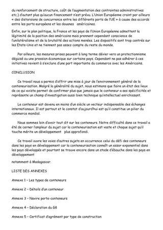 dduu rreennffoorrcceemmeenntt ddee ssttrruuccttuurree,, ccooûûtt ddee ll’’aauuggmmeennttaattiioonn ddeess ccoonnttrraaiinntteess aaddmmiinniissttrraattiivveess
eettcc..)) dd’’aauuttaanntt pplluuss qquu’’aauuccuunn ffiinnaanncceemmeenntt nn’’eesstt pprréévvuu.. LL’’UUnniioonn EEuurrooppééeennnnee ccrraaiinntt ppaarr aaiilllleeuurrss
«« ddeess ddiissttoorrssiioonnss ddee ccoonnccuurrrreennccee eennttrree lleess ddiifffféérreennttss ppoorrttss ddee ll’’UUEE »» àà ccaauussee ddeess aaccccoorrddss
eennttrree lleess ppoorrttss eeuurrooppééeennss eett lleess ddoouuaanneess aamméérriiccaaiinneess..
EEnnffiinn,, ssuurr llee ppllaann ppoolliittiiqquuee,, llaa FFrraannccee eett lleess ppaayyss ddee ll’’UUnniioonn EEuurrooppééeennnnee aaddmmeetttteenntt llaa
llééggiittiimmiittéé ddee llaa ppoossiittiioonn ddeess aamméérriiccaaiinnss mmaaiiss pprreennnneenntt cceeppeennddaanntt ccoonnsscciieennccee ddee
ll’’uunniillaattéérraalliissmmee eett ddee llaa bbrruuttaalliittéé ddeess aaccttiioonnss mmeennééeess.. LLeess ddiissppoossiittiiffss ssoonntt ttrroopp cceennttrrééss ssuurr
lleess EEttaattss--UUnniiss eett nnee ttiieennnneenntt ppaass aasssseezz ccoommppttee dduu rreessttee dduu mmoonnddee..
PPaarr aaiilllleeuurrss,, lleess mmeessuurreess pprriisseess ppeeuuvveenntt àà lloonngg tteerrmmee ddéévviieerr vveerrss uunn pprrootteeccttiioonnnniissmmee
ddéégguuiisséé oouu uunnee pprreessssiioonn ééccoonnoommiiqquuee ssuurr cceerrttaaiinnss ppaayyss.. CCeeppeennddaanntt nnee ppaass aaddhhéérreerr àà cceess
iinniittiiaattiivveess rreevviieenntt àà ss’’eexxcclluurree dd’’uunnee ppaarrtt iimmppoorrttaannttee dduu ccoommmmeerrccee aavveecc lleess AAmméérriiccaaiinnss..
CCOONNCCLLUUSSIIOONN
CCee ttrraavvaaiill nnoouuss aa ppeerrmmiiss dd’’ooffffrriirr uunnee mmiissee àà jjoouurr ddee ll’’eennvviirroonnnneemmeenntt ggéénnéérraall ddee llaa
ccoonntteenneeuurriissaattiioonn.. MMaallggrréé llaa ggéénnéérraalliittéé dduu ssuujjeett,, nnoouuss eessttiimmoonnss qquuee ffaaiirree uunn ééttaatt ddeess lliieeuuxx
ddee ccee qquuii eexxiissttee ppeerrmmeett ddee ccoonnffiirrmmeerr pplluuss qquuee jjaammaaiiss qquuee llee ccoonntteenneeuurr aa sseess ssppéécciiffiicciittééss eett
rreepprréésseennttee uunn cchhaammpp dd’’iinnvveessttiiggaattiioonn aauussssii bbiieenn tteecchhnniiqquuee qquu’’iinntteelllleeccttuueell eennrriicchhiissssaanntt..
LLee ccoonntteenneeuurr eesstt ddeevveennuu eenn mmooiinnss dd’’uunn ssiièèccllee uunn vveecctteeuurr iinnddiissppeennssaabbllee ddeess éécchhaannggeess
iinntteerrnnaattiioonnaauuxx.. IIll eesstt ppaarrttoouutt eett llee ccoonnssttaatt dd’’aauujjoouurrdd’’hhuuii eesstt qquu’’iill ccoonnssttiittuuee uunn ppiilliieerr dduu
ccoommmmeerrccee mmoonnddiiaall..
NNoouuss ssoommmmeess llooiinn dd’’aavvooiirr ttoouutt ddiitt ssuurr lleess ccoonntteenneeuurrss.. NNoottrree ddiiffffiiccuullttéé ddaannss ccee ttrraavvaaiill aa
ééttéé ddee cceerrnneerr ll’’aammpplleeuurr dduu ssuujjeett ccaarr llaa ccoonntteenneeuurriissaattiioonn eesstt vvaassttee eett cchhaaqquuee ssuujjeett qquu’’iill
ttoouucchhee mméérriittee uunn ddéévveellooppppeemmeenntt pplluuss aapppprrooffoonnddii..
CCee ttrraavvaaiill oouuvvrree lleess vvooiieess dd’’aauuttrreess ssuujjeettss eenn ooccccuurrrreennccee cceelluuii dduu ddééffii ddeess ccoonntteenneeuurrss
ddaannss lleess ppaayyss eenn ddéévveellooppppeemmeenntt ccaarr llaa ccoonntteenneeuurriissaattiioonn ccoonnnnaaîîtt uunn eessssoorr eexxppoonneennttiieell ddaannss
lleess ppaayyss ddéévveellooppppééss eett ppoouurrttaanntt ssee ttrroouuvvee eennccoorree ddaannss uunn ssttaaddee dd’’éébbaauucchhee ddaannss lleess ppaayyss eenn
ddéévveellooppppeemmeenntt
nnoottaammmmeenntt àà MMaaddaaggaassccaarr..
LLIISSTTEE DDEESS AANNNNEEXXEESS
AAnnnneexxee 11 –– LLeess ttyyppeess ddee ccoonntteenneeuurrss
AAnnnneexxee 22 –– DDééttaaiillss dd’’uunn ccoonntteenneeuurr
AAnnnneexxee 33 –– NNaavviirree ppoorrttee--ccoonntteenneeuurrss
AAnnnneexxee 44 –– DDééccllaarraattiioonn dduu GG88
AAnnnneexxee 55 –– CCeerrttiiffiiccaatt dd’’aaggrréémmeenntt ppaarr ttyyppee ddee ccoonnssttrruuccttiioonn
 