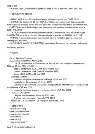 11999911,, pp 449966
-- WWAARROOTT JJeeaann,, LL’’aavvèènneemmeenntt dduu ccoonnttaaiinneerr ddaannss llee ttrraaffiicc mmaarriittiimmee,, DDMMFF 11995511,, 226633
❖❖ DDOOCCUUMMEENNTTSS DDIIVVEERRSS
-- BBAAIILLLLYY VVaalléérriiee,, LLeess 2255 aannss dduu ccoonntteenneeuurr,, CCoollllooqquuee oorrggaanniisséé ppaarr ll’’IIDDIITT,, 11999933
-- CCNNUUCCEEDD,, 1111èè sseessssiioonn,, 1133--1188 jjuuiinn 22000044,, FFaacciilliittaattiioonn dduu ccoommmmeerrccee eett ddeess ttrraannssppoorrttss::
mmiissee eenn ppllaaccee dd’’uunn ccaaddrree ssûûrr eett eeffffiiccaaccee ppoouurr lleess éécchhaannggeess iinntteerrnnaattiioonnaauuxx nnoottee tthhéémmaattiiqquuee..
-- DDRREEYYEERR BBeerrnnaarrdd,, TTeecchhnnoollooggiieess ddeess ttrraannssppoorrttss mmuullttiimmooddaauuxx ttrraannssmmaarriittiimmeess,, ppoouurr llee
CCEECCEE,, TTPP22,, 22000055..
-- IIMMTTMM,, LLee ttrraannssppoorrtt mmuullttiimmooddaall ttrraannssmmaarriittiimmee eett ttrraannssaaéérriieenn –– LLeess nnoouuvveelllleess rrèègglleess
CCNNUUCCEEDD//CCCCII,, AAccttee ddee llaa rreennccoonnttrree IInntteerrnnaattiioonnaallee oorrggaanniissééee ppaarr ll’’IIMMTTMM,, aavvrriill 11999944
-- PPEEZZAARRDD FFrraannççooiiss,, CCoonntteenneeuurrss mmaarriittiimmeess eett ssûûrreettéé,, FFoonnddaattiioonn ppoouurr llaa rreecchheerrcchhee
SSttrraattééggiiqquuee,, ddéécc..22000022..
-- UUNNIIOONN DDEESS AAVVOOCCAATTSS EEUURROOPPEEEENNSS,, CCoommmmiissssiioonn TTrraannssppoorrtt,, LLee ttrraannssppoorrtt mmuullttiimmooddaall
eenn EEuurrooppee,, jjaannvv..22000011
❖❖ RREEVVUUEE
-- DDrrooiitt MMaarriittiimmee FFrraannççaaiiss
-- LLee JJoouurrnnaall ddee llaa MMaarriinnee MMaarrcchhaannddee ::
.. LL’’OOCCDDEE rreeccoommmmaannddee llaa ssééccuurriissaattiioonn ddee ppoorrttee àà ppoorrttee dduu ttrraannssppoorrtt ccoonntteenneeuurriisséé,,
JJMMMM dduu 0044 jjuuiinn 22000044 nn°° 44440066
.. DDoossssiieerr CCoonntteenneeuurrss 22000044,, JJMMMM 2266 nnoovveemmbbrree 22000044
.. DDoossssiieerr CCoonntteenneeuurrss 11999999,, JJMMMM 1199 nnoovveemmbbrree 11999999
.. RRaappppoorrtt BBRRSS,, JJMMMM dduu 2200 mmaaii 22000055
-- SSyynntthhèèssee IISSEEMMAARR ::
.. PPaannoorraammaa ddeess ppoorrttss àà ccoonntteenneeuurrss eenn EEuurrooppee,, nn°°5599,, nnoovv.. 22000033
.. LLaa rréévvoolluuttiioonn dduu ccoonntteenneeuurr,, nn°°4499,, nnoovv..22000022
.. LLaa mmaannuutteennttiioonn ppoorrttuuaaiirree ccoonntteenneeuurrss :: lleess ooppéérraatteeuurrss iinntteerrnnaattiioonnaauuxx -- ppeerrssppeeccttiivveess
eeuurrooppééeennnneess,, nn°°3399,, nnoovv..22000011
.. LLeess ppoorrttee--ccoonntteenneeuurrss ggééaannttss :: mmyytthhee oouu rrééaalliittéé,, nn°°5522,, fféévvrr..22000033
-- JJUURRIISS--CCLLAASSSSEEUURR ::
.. RRééggiimmee ddeess ccoonntteenneeuurrss,, FFaasscciiccuullee 997766,, 11999966
.. TTrraannssppoorrtt ppaarr ccoonntteenneeuurr,, FFaasscciiccuullee 997755,, 22000033
-- AAnnnnaalleess ddee ll’’IIMMTTMM,, DDoossssiieerr :: LLee ttrraannssppoorrtt mmuullttiimmooddaall,, 11998888
❖❖ SSIITTEESS WWEEBB
-- wwwwww..bbiicc--ccooddee..oorrgg
-- wwwwww..ccoonnttaaiinneerriinnffoo..nneett
-- wwwwww..lleexxmmaarriittiimmaa..nneett
-- wwwwww..iimmoo..oorrgg
-- wwwwww..iissoo..oorrgg
-- wwwwww..iisseemmaarr..aassssoo..ffrr
TTAABBLLEE DDEESS AABBRREEVVIIAATTIIOONNSS 11
 