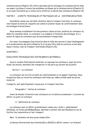 ccoonntteenneeuurriissaattiioonn ((CChhaappiittrree IIII)).. NNoottrree ddeeuuxxiièèmmee ppaarrttiiee eennvviissaaggeerraa llaa ccoonntteenneeuurriissaattiioonn ddaannss
ssoonn aassppeecctt jjuurriiddiiqquuee àà ttrraavveerrss lleess pprroobbllèèmmeess jjuurriiddiiqquueess ddee llaa ccoonntteenneeuurriissaattiioonn ((CChhaappiittrree II))
eett uunn ssuujjeett dd’’aaccttuuaalliittéé qquuii aa rreetteennuu nnoottrree aatttteennttiioonn,, llaa ssûûrreettéé ddeess ccoonntteenneeuurrss ((CChhaappiittrree IIII))..
PPAARRTTIIEE II -- AASSPPEECCTTSS TTEECCHHNNIIQQUUEESS EETT PPRRAATTIIQQUUEESS DDEE LLAA CCOONNTTEENNEEUURRIISSAATTIIOONN
CCoonnssiiddéérrééee ccoommmmee uunnee vvéérriittaabbllee rréévvoolluuttiioonn ddaannss llee ttrraannssppoorrtt mmaarriittiimmee,, llee ccoonntteenneeuurr
ss’’eesstt iimmppoosséé eenn mmooiinnss ddee cciinnqquuaannttee aannss ccoommmmee llee pprreemmiieerr mmooyyeenn ddee ccoonnddiittiioonnnneemmeenntt ddaannss
lleess éécchhaannggeess iinntteerrnnaattiioonnaauuxx..
NNoouuss ssoommmmeess aaccttuueelllleemmeenntt llooiinn ddeess pprreemmiieerrss ccaaddrreess eenn bbooiiss,, aannccêêttrreess dduu ccoonntteenneeuurr dduu
ddéébbuutt dduu vviinnggttiièèmmee ssiièèccllee.. LLee ccoonntteenneeuurr aa ssuu ss’’aaddaapptteerr àà ll’’éévvoolluuttiioonn ddeess éécchhaannggeess.. IIll yy aa
aauuttaanntt ddee ttyyppeess ddee ccoonntteenneeuurrss qquuee ddee mmaarrcchhaannddiisseess ttrraannssppoorrttééeess..
CCeett eessssoorr ss’’aaccccoommppaaggnnee dd’’uunnee éévvoolluuttiioonn ddaannss llaa ttaaiillllee ddeess nnaavviirreess eett ddaannss ll’’aamméénnaaggeemmeenntt
eett llaa mmooddeerrnniissaattiioonn ddeess ppoorrttss ((CChhaappiittrree II)) eett nnee ppeeuutt êêttrree iissoolléé dduu ccoonntteexxttee aaccttuueell ddaannss
lleeqquueell iill éévvoolluuee,, cceelluuii dduu ttrraannssppoorrtt mmuullttiimmooddaall ((CChhaappiittrree IIII))..
CCHHAAPPIITTRREE II ––
EEVVOOLLUUTTIIOONN TTEECCHHNNIIQQUUEE DDEESS IINNSSTTRRUUMMEENNTTSS MMAATTEERRIIEELLSS
SSoouuss llee vvooccaabbllee dd’’iinnssttrruummeennttss mmaattéérriieellss,, oonn rreeggrroouuppee lleess ccoonntteenneeuurrss,, oobbjjeett ddee nnoottrree
ééttuuddee,, lleess nnaavviirreess,, ddeessttiinnééss àà lleess ttrraannssppoorrtteerr eett lleess ppoorrttss qquuii ddooiivveenntt lleess aaccccuueeiilllliirr..
SSeeccttiioonn 11 -- LLee ccoonntteenneeuurr
LLee ccoonntteenneeuurr eesstt àà llaa ffooiiss uunn mmooddee ddee ccoonnddiittiioonnnneemmeenntt eett uunn ssuuppppoorrtt llooggiissttiiqquuee.. NNoouuss
éévvooqquueerroonnss ddaannss ccee ttrraavvaaiill lleess ccoonntteenneeuurrss mmaarriittiimmeess qquuii,, mmêêmmee uuttiilliissééss ddaannss lleess aauuttrreess
mmooddeess ddee
ttrraannssppoorrttss,, ssoonntt ssppéécciiffiiqquueemmeenntt ccoonnççuuss ppoouurr llee ttrraannssppoorrtt mmaarriittiimmee..
PPaarraaggrraapphhee 11 –– NNoottiioonn ddee ccoonntteenneeuurr
AAvvaanntt ddee ddrreesssseerr ll’’iinnvveennttaaiirree ddeess ccoonntteenneeuurrss eenn cciirrccuullaattiioonn aaccttuueelllleemmeenntt,, iill ccoonnvviieenntt ddee
ddééffiinniirr ccee qquu’’eesstt uunn ccoonntteenneeuurr..
AA -- DDééffiinniittiioonnss ddee ccoonntteenneeuurr
LLee ccoonntteenneeuurr ppeeuutt ssee ddééffiinniirr ggrroossssiièèrreemmeenntt ccoommmmee uunnee «« bbooîîttee »»,, ggéénnéérraalleemmeenntt
mmééttaalllliiqquuee,, ddee ffoorrmmee ppaarraallllééllééppiippééddiiqquuee,, ddeessttiinnééee àà ccoonntteenniirr ddeess mmaarrcchhaannddiisseess eenn vvuuee ddee
ffaacciilliitteerr lleeuurr mmaannuutteennttiioonn eett lleeuurr ttrraannssppoorrtt..
MMaaiiss llee ccoonntteenneeuurr eesstt pplluuss qquu’’uunnee ssiimmppllee bbooîîttee..
LLee BBuurreeaauu IInntteerrnnaattiioonnaall ddeess CCoonnttaaiinneerr[[88]] oouu BBIICC[[99]] llee ddééffiinniitt ccoommmmee «« uunn rréécciippiieenntt
 