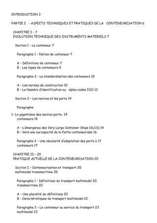 IINNTTRROODDUUCCTTIIOONN 33
PPAARRTTIIEE II -- AASSPPEECCTTSS TTEECCHHNNIIQQUUEESS EETT PPRRAATTIIQQUUEESS DDEE LLAA CCOONNTTEENNEEUURRIISSAATTIIOONN 66
CCHHAAPPIITTRREE II –– 77
EEVVOOLLUUTTIIOONN TTEECCHHNNIIQQUUEE DDEESS IINNSSTTRRUUMMEENNTTSS MMAATTEERRIIEELLSS 77
SSeeccttiioonn 11 -- LLee ccoonntteenneeuurr 77
PPaarraaggrraapphhee 11 –– NNoottiioonn ddee ccoonntteenneeuurr 77
AA -- DDééffiinniittiioonnss ddee ccoonntteenneeuurr 77
BB -- LLeess ttyyppeess ddee ccoonntteenneeuurrss 99
PPaarraaggrraapphhee 22 –– LLaa ssttaannddaarrddiissaattiioonn ddeess ccoonntteenneeuurrss 1100
AA –– LLeess nnoorrmmeess ddee ccoonnssttrruuccttiioonn 1100
BB –– LLee NNuumméérroo dd’’iiddeennttiiffiiccaattiioonn oouu aallpphhaa--ccooddeess IISSOO 1133
SSeeccttiioonn 22 –– LLeess nnaavviirreess eett lleess ppoorrttss 1144
PPaarraaggrraapphhee
11-- LLee ggiiggaannttiissmmee ddeess nnaavviirreess ppoorrttee-- 1144
ccoonntteenneeuurrss 1144
AA –– LL’’éémmeerrggeennccee ddeess VVeerryy LLaarrggee CCoonnttaaiinneerr SShhiippss ((VVLLCCSS)) 1144
BB –– VVeerrss uunnee ssuurrccaappaacciittéé ddee llaa fflloottttee ccoonntteenneeuurriissééee 1166
PPaarraaggrraapphhee 22 –– UUnnee nnéécceessssiittéé dd’’aaddaappttaattiioonn ddeess ppoorrttss àà 1177
ccoonntteenneeuurrss 1177
CCHHAAPPIITTRREE IIII –– 2200
PPRRAATTIIQQUUEE AACCTTUUEELLLLEE DDEE LLAA CCOONNTTEENNEEUURRIISSAATTIIOONN 2200
SSeeccttiioonn II –– CCoonntteenneeuurriissaattiioonn eett ttrraannssppoorrtt 2200
mmuullttiimmooddaall ttrraannssmmaarriittiimmee 2200
PPaarraaggrraapphhee 11 -- DDééffiinniittiioonnss dduu ttrraannssppoorrtt mmuullttiimmooddaall 2200
ttrraannssmmaarriittiimmee 2200
AA –– UUnnee pplluurraalliittéé ddee ddééffiinniittiioonnss 2200
BB -- CCaarraaccttéérriissttiiqquueess dduu ttrraannssppoorrtt mmuullttiimmooddaall 2222
PPaarraaggrraapphhee 22 –– LLee ccoonntteenneeuurr aauu sseerrvviiccee dduu ttrraannssppoorrtt 2233
mmuullttiimmooddaall 2233
 