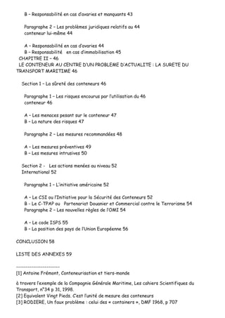 BB –– RReessppoonnssaabbiilliittéé eenn ccaass dd’’aavvaarriieess eett mmaannqquuaannttss 4433
PPaarraaggrraapphhee 22 –– LLeess pprroobbllèèmmeess jjuurriiddiiqquueess rreellaattiiffss aauu 4444
ccoonntteenneeuurr lluuii--mmêêmmee 4444
AA –– RReessppoonnssaabbiilliittéé eenn ccaass dd’’aavvaarriieess 4444
BB –– RReessppoonnssaabbiilliittéé eenn ccaass dd’’iimmmmoobbiilliissaattiioonn 4455
CCHHAAPPIITTRREE IIII –– 4466
LLEE CCOONNTTEENNEEUURR AAUU CCEENNTTRREE DD’’UUNN PPRROOBBLLEEMMEE DD’’AACCTTUUAALLIITTEE :: LLAA SSUURREETTEE DDUU
TTRRAANNSSPPOORRTT MMAARRIITTIIMMEE 4466
SSeeccttiioonn 11 –– LLaa ssûûrreettéé ddeess ccoonntteenneeuurrss 4466
PPaarraaggrraapphhee 11 –– LLeess rriissqquueess eennccoouurruuss ppaarr ll’’uuttiilliissaattiioonn dduu 4466
ccoonntteenneeuurr 4466
AA –– LLeess mmeennaacceess ppeessaanntt ssuurr llee ccoonntteenneeuurr 4477
BB –– LLaa nnaattuurree ddeess rriissqquueess 4477
PPaarraaggrraapphhee 22 –– LLeess mmeessuurreess rreeccoommmmaannddééeess 4488
AA –– LLeess mmeessuurreess pprréévveennttiivveess 4499
BB –– LLeess mmeessuurreess iinnttrruussiivveess 5500
SSeeccttiioonn 22 -- LLeess aaccttiioonnss mmeennééeess aauu nniivveeaauu 5522
IInntteerrnnaattiioonnaall 5522
PPaarraaggrraapphhee 11 –– LL’’iinniittiiaattiivvee aamméérriiccaaiinnee 5522
AA –– LLee CCSSII oouu ll’’IInniittiiaattiivvee ppoouurr llaa SSééccuurriittéé ddeess CCoonntteenneeuurrss 5522
BB -- LLee CC--TTPPAAPP oouu PPaarrtteennaarriiaatt DDoouuaanniieerr eett CCoommmmeerrcciiaall ccoonnttrree llee TTeerrrroorriissmmee 5544
PPaarraaggrraapphhee 22 –– LLeess nnoouuvveelllleess rrèègglleess ddee ll’’OOMMII 5544
AA –– LLee ccooddee IISSPPSS 5555
BB –– LLaa ppoossiittiioonn ddeess ppaayyss ddee ll’’UUnniioonn EEuurrooppééeennnnee 5566
CCOONNCCLLUUSSIIOONN 5588
LLIISSTTEE DDEESS AANNNNEEXXEESS 5599
----------------------------------------------
[[11]] AAnnttooiinnee FFrréémmoonntt,, CCoonntteenneeuurriissaattiioonn eett ttiieerrss--mmoonnddee
àà ttrraavveerrss ll’’eexxeemmppllee ddee llaa CCoommppaaggnniiee GGéénnéérraallee MMaarriittiimmee,, LLeess ccaahhiieerrss SScciieennttiiffiiqquueess dduu
TTrraannssppoorrtt,, nn°°3344 pp 3311,, 11999988..
[[22]] EEqquuiivvaalleenntt VViinnggtt PPiieeddss.. CC’’eesstt ll’’uunniittéé ddee mmeessuurree ddeess ccoonntteenneeuurrss
[[33]] RROODDIIEERREE,, UUnn ffaauuxx pprroobbllèèmmee :: cceelluuii ddeess «« ccoonnttaaiinneerrss »»,, DDMMFF 11996688,, pp 770077
 