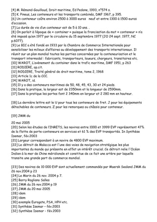 [[44]] MM.. RRéémmoonndd--GGoouuiilllloouudd,, DDrrooiitt mmaarriittiimmee,, EEdd PPeeddoonnee,, 11999933,, nn°°557744 ss..
[[55]] KK.. PPiinneeuuss,, LLeess ccoonntteenneeuurrss eett lleess ttrraannssppoorrttss ccoommbbiinnééss,, DDMMFF 11996677,, pp 339955..
[[66]] UUnn ccoonntteenneeuurr ccooûûttee eennvviirroonn 22550000 àà 33000000 eeuurrooss nneeuuff eett eennttrree 11330000 àà 11550000 eeuurrooss
dd’’ooccccaassiioonn..
[[77]] LLaa dduurrééee ddee vviiee dd’’uunn ccoonntteenneeuurr eesstt ddee 55 àà 1100 aannss.. ..
[[88]] OOnn ppaarrllaaiitt àà ll’’ééppooqquuee ddee «« ccoonnttaaiinneerr »» ppuuiissqquuee llaa ffrraanncciissaattiioonn dduu mmoott «« ccoonntteenneeuurr »» nn’’aa
ééttéé iimmppoosséé qquu’’eenn 11997777 ppaarr llee cciirrccuullaaiirree dduu 1155 sseepptteemmbbrree 11997777 ((JJOO 2244 sseepptt.. 11997777,, NNCC
pp..66007777))..
[[99]] LLee BBIICC aa ééttéé ffoonnddéé eenn 11993333 ppaarr llaa CChhaammbbrree ddee CCoommmmeerrccee IInntteerrnnaattiioonnaallee ppoouurr
sseennssiibbiilliisseerr lleess mmiilliieeuuxx dd’’aaffffaaiirreess aauu ddéévveellooppppeemmeenntt ddeess ttrraannssppoorrttss iinntteerrnnaattiioonnaauuxx.. IIll
rrééuunniitt ssuurr uunn ppllaann mmoonnddiiaall ttoouutteess lleess ppaarrttiieess ccoonncceerrnnééeess ppaarr llaa ccoonntteenneeuurriissaattiioonn eett llee
ttrraannssppoorrtt iinntteerrmmooddaall :: ffaabbrriiccaannttss,, ttrraannssppoorrtteeuurrss,, lloouueeuurrss,, cchhaarrggeeuurrss,, ttrraannssiittaaiirreess eettcc..
[[1100]] WWAARROOTT,, LL’’aavvèènneemmeenntt dduu ccoonnttaaiinneerr ddaannss llee ttrraaffiicc mmaarriittiimmee,, DDMMFF 11995511,, pp 226633
[[1111]] RROODDIIEERREE,, oopp..cciitt..
[[1122]] RROODDIIEERREE,, TTrraaiittéé ggéénnéérraall ddee ddrrooiitt mmaarriittiimmee,, ttoommee 22,, 11996688
[[1133]] AArrttiiccllee 11cc ddee llaa CCCCCC..
[[1144]] WWAARROOTT,, iidd..
[[1155]] IIll yy aa ddeess ccoonntteenneeuurrss mmaarriittiimmeess ddee 5500,, 4488,, 4455,, 4433,, 3300 eett 2244 ppiieeddss..
[[1166]] DDaannss llaa pprraattiiqquuee,, llaa llaarrggeeuurr eesstt ddee 22335500mmmm eett llaa lloonngguueeuurr ddee 22559900mmmm..
[[1177]] DDaannss llaa pprraattiiqquuee lleess ppoorrtteess ffoonntt 22 334400mmmm eenn llaarrggeeuurr eett 22 228800 mmmm eenn hhaauutteeuurr..
[[1188]] LLaa ddeerrnniièèrree lleettttrree eesstt llee UU ppoouurr ttoouuss lleess ccoonntteenneeuurrss ddee ffrreett.. JJ ppoouurr lleess ééqquuiippeemmeennttss
ddééttaacchhaabblleess ddee ccoonntteenneeuurrss.. ZZ ppoouurr lleess rreemmoorrqquueess oouu cchhââssssiiss ppoouurr ccoonntteenneeuurr..
[[1199]] JJMMMM dduu
2200 mmaaii 22000055
[[2200]] SSeelloonn lleess ééttuuddeess ddee ll’’IINNRREETTSS,, lleess nnaavviirreess eennttrree 11000000 eett 33999999 EEVVPP rreepprréésseenntteenntt 4477%%
ddee llaa fflloottttee ddee ppoorrttee--ccoonntteenneeuurrss eenn sseerrvviicceess eett 6611 %% ddeess EEVVPP ttrraannssppoorrttééss.. IInn SSyynntthhèèssee
IIsseemmaarr,, fféévv..22000033
[[2211]] LLaarrggeeuurr ccoorrrreessppoonnddaanntt àà uunn nnaavviirree ddee 44880000 EEVVPP mmaaxxiimmuumm..
[[2222]] LLee ddééttrrooiitt ddee MMaallaaccccaa eesstt ll''uunnee ddeess vvooiieess ddee nnaavviiggaattiioonn ssttrraattééggiiqquuee lleess pplluuss
iimmppoorrttaanntteess dduu mmoonnddee qquuii pprréésseennttee eenn eeffffeett uunn iinnttéérrêêtt ccrruucciiaall.. CCee ddééttrrooiitt rreelliiee ll''OOccééaann
IInnddiieenn àà llaa mmeerr ddee CChhiinnee mméérriiddiioonnaallee eett ccoonnssttiittuuee ddee ccee ffaaiitt uunnee aarrttèèrree ppaarr llaaqquueellllee
ttrraannssiittee uunnee ggrraannddee ppaarrtt dduu ccoommmmeerrccee mmoonnddiiaall..
[[2233]] DDeess nnaavviirreess ddee 1100 000000 EEVVPP ssoonntt aaccttuueelllleemmeenntt ccoommmmaannddééss ppaarr MMaaeerrsskk SSeeaallaanndd JJMMMM dduu
2266 nnoovv..22000044 pp 2233
[[2244]] LLee MMaarriinn dduu 2266 nnoovv.. 22000044 pp 77..
[[2255]] BBaarrrryy RRoogglliiaannoo SSaalllleess
[[2266]] JJMMMM dduu 2266 nnoovv..22000044 pp 1199
[[2277]] JJMMMM dduu 2200 mmaaii 22000055
[[2288]] iiddeemm
[[2299]] iiddeemm
[[3300]] eexxeemmppllee EEuurrooggaattee,, PPSSAA,, HHPPHH eettcc..
[[3311]] SSyynntthhèèssee IIsseemmaarr –– fféévv..22000033
[[3322]] SSyynntthhèèssee IIsseemmaarr -- fféévv..22000033
 