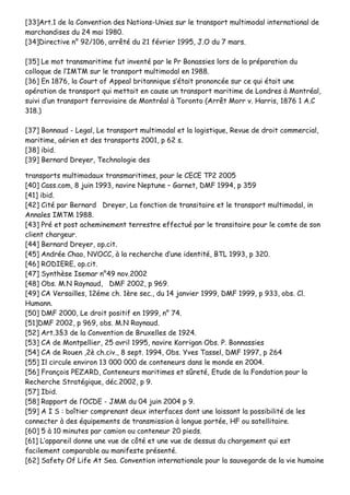[[3333]]AArrtt..11 ddee llaa CCoonnvveennttiioonn ddeess NNaattiioonnss--UUnniieess ssuurr llee ttrraannssppoorrtt mmuullttiimmooddaall iinntteerrnnaattiioonnaall ddee
mmaarrcchhaannddiisseess dduu 2244 mmaaii 11998800..
[[3344]]DDiirreeccttiivvee nn°° 9922//110066,, aarrrrêêttéé dduu 2211 fféévvrriieerr 11999955,, JJ..OO dduu 77 mmaarrss..
[[3355]] LLee mmoott ttrraannssmmaarriittiimmee ffuutt iinnvveennttéé ppaarr llee PPrr BBoonnaassssiieess lloorrss ddee llaa pprrééppaarraattiioonn dduu
ccoollllooqquuee ddee ll’’IIMMTTMM ssuurr llee ttrraannssppoorrtt mmuullttiimmooddaall eenn 11998888..
[[3366]] EEnn 11887766,, llaa CCoouurrtt ooff AAppppeeaall bbrriittaannnniiqquuee ss’’ééttaaiitt pprroonnoonnccééee ssuurr ccee qquuii ééttaaiitt uunnee
ooppéérraattiioonn ddee ttrraannssppoorrtt qquuii mmeettttaaiitt eenn ccaauussee uunn ttrraannssppoorrtt mmaarriittiimmee ddee LLoonnddrreess àà MMoonnttrrééaall,,
ssuuiivvii dd’’uunn ttrraannssppoorrtt ffeerrrroovviiaaiirree ddee MMoonnttrrééaall àà TToorroonnttoo ((AArrrrêêtt MMoorrrr vv.. HHaarrrriiss,, 11887766 11 AA..CC
331188..))
[[3377]] BBoonnnnaauudd -- LLeeggaall,, LLee ttrraannssppoorrtt mmuullttiimmooddaall eett llaa llooggiissttiiqquuee,, RReevvuuee ddee ddrrooiitt ccoommmmeerrcciiaall,,
mmaarriittiimmee,, aaéérriieenn eett ddeess ttrraannssppoorrttss 22000011,, pp 6622 ss..
[[3388]] iibbiidd..
[[3399]] BBeerrnnaarrdd DDrreeyyeerr,, TTeecchhnnoollooggiiee ddeess
ttrraannssppoorrttss mmuullttiimmooddaauuxx ttrraannssmmaarriittiimmeess,, ppoouurr llee CCEECCEE TTPP22 22000055
[[4400]] CCaassss..ccoomm,, 88 jjuuiinn 11999933,, nnaavviirree NNeeppttuunnee –– GGaarrnneett,, DDMMFF 11999944,, pp 335599
[[4411]] iibbiidd..
[[4422]] CCiittéé ppaarr BBeerrnnaarrdd DDrreeyyeerr,, LLaa ffoonnccttiioonn ddee ttrraannssiittaaiirree eett llee ttrraannssppoorrtt mmuullttiimmooddaall,, iinn
AAnnnnaalleess IIMMTTMM 11998888..
[[4433]] PPrréé eett ppoosstt aacchheemmiinneemmeenntt tteerrrreessttrree eeffffeeccttuuéé ppaarr llee ttrraannssiittaaiirree ppoouurr llee ccoommttee ddee ssoonn
cclliieenntt cchhaarrggeeuurr..
[[4444]] BBeerrnnaarrdd DDrreeyyeerr,, oopp..cciitt..
[[4455]] AAnnddrrééee CChhaaoo,, NNVVOOCCCC,, àà llaa rreecchheerrcchhee dd’’uunnee iiddeennttiittéé,, BBTTLL 11999933,, pp 332200..
[[4466]] RROODDIIEERREE,, oopp..cciitt..
[[4477]] SSyynntthhèèssee IIsseemmaarr nn°°4499 nnoovv..22000022
[[4488]] OObbss.. MM..NN RRaayynnaauudd,, DDMMFF 22000022,, pp 996699..
[[4499]] CCAA VVeerrssaaiilllleess,, 1122éémmee cchh.. 11èèrree sseecc..,, dduu 1144 jjaannvviieerr 11999999,, DDMMFF 11999999,, pp 993333,, oobbss.. CCll..
HHuummaannnn..
[[5500]] DDMMFF 22000000,, LLee ddrrooiitt ppoossiittiiff eenn 11999999,, nn°° 7744..
[[5511]]DDMMFF 22000022,, pp 996699,, oobbss.. MM..NN RRaayynnaauudd..
[[5522]] AArrtt..33§§33 ddee llaa CCoonnvveennttiioonn ddee BBrruuxxeelllleess ddee 11992244..
[[5533]] CCAA ddee MMoonnttppeelllliieerr,, 2255 aavvrriill 11999955,, nnaavviirree KKoorrrriiggaann OObbss.. PP.. BBoonnnnaassssiieess
[[5544]] CCAA ddee RRoouueenn ,,22èè cchh..cciivv..,, 88 sseepptt.. 11999944,, OObbss.. YYvveess TTaasssseell,, DDMMFF 11999977,, pp 226644
[[5555]] IIll cciirrccuullee eennvviirroonn 1133 000000 000000 ddee ccoonntteenneeuurrss ddaannss llee mmoonnddee eenn 22000044..
[[5566]] FFrraannççooiiss PPEEZZAARRDD,, CCoonntteenneeuurrss mmaarriittiimmeess eett ssûûrreettéé,, EEttuuddee ddee llaa FFoonnddaattiioonn ppoouurr llaa
RReecchheerrcchhee SSttrraattééggiiqquuee,, ddéécc..22000022,, pp 99..
[[5577]] IIbbiidd..
[[5588]] RRaappppoorrtt ddee ll’’OOCCDDEE -- JJMMMM dduu 0044 jjuuiinn 22000044 pp 99..
[[5599]] AA II SS :: bbooîîttiieerr ccoommpprreennaanntt ddeeuuxx iinntteerrffaacceess ddoonntt uunnee llaaiissssaanntt llaa ppoossssiibbiilliittéé ddee lleess
ccoonnnneecctteerr àà ddeess ééqquuiippeemmeennttss ddee ttrraannssmmiissssiioonn àà lloonngguuee ppoorrttééee,, HHFF oouu ssaatteelllliittaaiirree..
[[6600]] 55 àà 1100 mmiinnuutteess ppaarr ccaammiioonn oouu ccoonntteenneeuurr 2200 ppiieeddss..
[[6611]] LL’’aappppaarreeiill ddoonnnnee uunnee vvuuee ddee ccôôttéé eett uunnee vvuuee ddee ddeessssuuss dduu cchhaarrggeemmeenntt qquuii eesstt
ffaacciilleemmeenntt ccoommppaarraabbllee aauu mmaanniiffeessttee pprréésseennttéé..
[[6622]] SSaaffeettyy OOff LLiiffee AAtt SSeeaa.. CCoonnvveennttiioonn iinntteerrnnaattiioonnaallee ppoouurr llaa ssaauuvveeggaarrddee ddee llaa vviiee hhuummaaiinnee
 