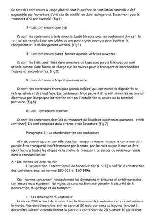 CCee ssoonntt ddeess ccoonntteenneeuurrss àà uussaaggee ggéénnéérraall ddoonntt llaa ssuurrffaaccee ddee vveennttiillaattiioonn nnaattuurreellllee aa ééttéé
aauuggmmeennttééee ppaarr ll’’oouuvveerrttuurree dd’’oorriiffiicceess ddee vveennttiillaattiioonn ddaannss lleess llooggeerroonnss.. IIllss sseerrvveenntt ppoouurr llee
ttrraannssppoorrtt dd’’aaiill ppaarr eexxeemmppllee.. ((ffiigg..33))
33 –– LLeess ccoonntteenneeuurrss ooppeenn ttoopp
CCee ssoonntt lleess ccoonntteenneeuurrss àà ttooiittss oouuvveerrttss.. LLaa ddiifffféérreennccee aavveecc lleess ccoonntteenneeuurrss ddrryy eesstt llee
ttooiitt qquuii eesstt rreemmppllaaccéé ppaarr uunnee bbââcchhee oouu uunnee ppaarrooii rriiggiiddee aammoovviibbllee ppoouurr ffaacciilliitteerr llee
cchhaarrggeemmeenntt eett llee ddéécchhaarrggeemmeenntt vveerrttiiccaall.. ((ffiigg..44))
44 –– LLeess ccoonntteenneeuurrss ppllaatteess--ffoorrmmeess àà ppaarrooiiss llaattéérraalleess oouuvveerrtteess
CCee ssoonntt lleess ffllaattss ccoonnssttiittuuééss dd’’uunnee aarrmmaattuurree ddee bbaassee ssaannss ppaarrooiiss llaattéérraalleess qquuii ssoonntt
uuttiilliissééss ccoommmmee ppllaattee ffoorrmmee ddee cchhaarrggee ssuurr lleess nnaavviirreess ppoouurr llee ttrraannssppoorrtt ddee mmaarrcchhaannddiisseess
ffrraaggiilleess eett eennccoommbbrraanntteess.. ((ffiigg..55))
55 –– LLeess ccoonntteenneeuurrss ffrriiggoorriiffiiqquueess oouu rreeeeffeerr
CCee ssoonntt ddeess ccoonntteenneeuurrss tthheerrmmiiqquueess ((ppaarrooiiss iissoollééeess)) qquuii ssoonntt mmuunniiss ddee ddiissppoossiittiiffss ddee
rrééffrriiggéérraattiioonn eett ddee cchhaauuffffaaggee.. LLeess ccoonntteenneeuurrss ffrriiggoo ppeeuuvveenntt êêttrree ssooiitt aalliimmeennttééss eenn ccoouurraanntt
éélleeccttrriiqquuee ppaarr lleeuurr pprroopprree iinnssttaallllaattiioonn ssooiitt ppaarr ll’’iinnssttaallllaattiioonn dduu nnaavviirree oouu dduu tteerrmmiinnaall
ppoorrttuuaaiirree.. ((ffiigg..66))
66–– LLeess ccoonntteenneeuurrss cciitteerrnneess
CCee ssoonntt lleess ccoonntteenneeuurrss ddeessttiinnééss aauu ttrraannssppoorrtt ddee lliiqquuiiddee eett ssuubbssttaanncceess ggaazzeeuusseess.. ((ttaannkk
ccoonnttaaiinneerr)).. IIllss ssoonntt ccoommppoossééss ddee llaa cciitteerrnnee eett ddee ll’’oossssaattuurree.. ((ffiigg..77))
PPaarraaggrraapphhee 22 –– LLaa ssttaannddaarrddiissaattiioonn ddeess ccoonntteenneeuurrss
AAffiinn ddee ppoouuvvooiirr aassssuurreerr ssoonn rrôôllee ddaannss lleess ttrraannssppoorrttss iinntteerrnnaattiioonnaauuxx,, llee ccoonntteenneeuurr ddooiitt
ppoouuvvooiirr êêttrree ttrraannssppoorrttéé iinnddiifffféérreemmmmeenntt ppaarr llaa rroouuttee,, ppaarr lleess rraaiillss oouu ppaarr llaa mmeerr eett êêttrree
iiddeennttiiffiiaabbllee àà ttoouutteess lleess ééttaappeess ddee llaa cchhaaîînnee ddee ttrraannssppoorrtt.. LLee ssuuccccèèss dduu ccoonntteenneeuurr rrééssiiddee
ddaannss llaa ssttaannddaarrddiissaattiioonn..
AA –– LLeess nnoorrmmeess ddee ccoonnssttrruuccttiioonn
LL’’OOrrggaanniissaattiioonn IInntteerrnnaattiioonnaallee ddee NNoorrmmaalliissaattiioonn ((II..SS..OO..)) aa ccooddiiffiiéé llaa ccoonnssttrruuccttiioonn
ddeess ccoonnttaaiinneerrss ssoouuss lleess nnoorrmmeess IISSOO 666688 eett IISSOO 11449966..
CCeess nnoorrmmeess ccoonncceerrnneenntt nnoonn sseeuulleemmeenntt lleess ddiimmeennssiioonnss iinnttéérriieeuurreess eett eexxttéérriieeuurreess ddeess
ccoonntteenneeuurrss mmaaiiss ééggaalleemmeenntt lleess rrèègglleess ddee ccoonnssttrruuccttiioonn ppoouurr ggaarraannttiirr llaa ssééccuurriittéé ddee llaa
mmaannuutteennttiioonn,, dduu ggeerrbbaaggee eett dduu ttrraannssppoorrtt..
11 –– LLeess ddiimmeennssiioonnss dduu ccoonntteenneeuurr
LLaa nnoorrmmee IISSOO ppeerrmmeett ddee ssttaannddaarrddiisseerr llaa ddiimmeennssiioonn ddeess ccoonntteenneeuurrss eenn cciirrccuullaattiioonn ddaannss
llee mmoonnddee.. PPlluussiieeuurrss ddiimmeennssiioonnss ssoonntt eenn sseerrvviiccee[[1155]] mmaaiiss cceerrttaaiinneess ccaattééggoorriieess tteennddeenntt àà
ddiissppaarraaîîttrree llaaiissssaanntt eesssseennttiieelllleemmeenntt llaa ppllaaccee aauuxx ccoonntteenneeuurrss ddee 2200 ppiieeddss eett 4400 ppiieeddss ddoonntt
 