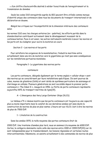 ▪▪ dd’’uunn cchhiiffffrree dd’’aauuttooccoonnttrrôôllee ddeessttiinnéé àà vvaalliiddeerr ll’’eexxaaccttiittuuddee ddee ll’’eennrreeggiissttrreemmeenntt eett llaa
ttrraannssmmiissssiioonn ddee ddoonnnnééeess
SSeeuullss lleess ccooddeess IISSOO eennrreeggiissttrrééss aauupprrèèss dduu BBIICC ppeeuuvveenntt êêttrree uuttiilliissééss ccoommmmee mmaarrqquuee
dd’’iiddeennttiittéé uunniiqquuee ddeess ccoonntteenneeuurrss ddaannss ttoouuss lleess ddooccuummeennttss ddee ttrraannssppoorrtt iinntteerrnnaattiioonnaall eett ddee
ddééccllaarraattiioonn eenn ddoouuaannee..
MMaallggrréé lleess ccrriittiiqquueess ssuurr ll’’iinnccoommppaattiibbiilliittéé ddee llaa ddiimmeennssiioonn iinnttéérriieeuurree ddeess ccoonntteenneeuurrss
sseelloonn
lleess nnoorrmmeess IISSOO aavveecc lleess cchhaarrggeess uunniittaaiirreess ((eexx :: ppaalleetttteess)),, lleess eeffffoorrttss ppoorrttééss ddaannss llaa
ssttaannddaarrddiissaattiioonn ccoonnttrriibbuueenntt aaccttiivveemmeenntt ddaannss llee ddéévveellooppppeemmeenntt iinncceessssaanntt ddee llaa
ccoonntteenneeuurriissaattiioonn.. FFaaccee àà cceett eessssoorr,, lleess aauuttrreess iinnssttrruummeennttss mmaattéérriieellss àà ssaavvooiirr lleess nnaavviirreess eett
lleess ppoorrttss oonntt dduu ss’’aaddaapptteerr ppoouurr ssuuiivvrree llaa mmuuttaattiioonn eenn ccoouurrss
SSeeccttiioonn 22 –– LLeess nnaavviirreess eett lleess ppoorrttss
PPoouurr ssaattiissffaaiirree lleess eexxiiggeenncceess ddee llaa mmoonnddiiaalliissaattiioonn,, ll’’iinndduussttrriiee mmaarriittiimmee eennttrree
aaccttuueelllleemmeenntt ddaannss uunnee èèrree ddee mmuuttaattiioonn vveerrss llee ggiiggaannttiissmmee qquuii nn’’eesstt ppaass ssaannss ccoonnssééqquueenncceess
ssuurr lleess iinnssttaallllaattiioonnss ppoorrttuuaaiirreess mmoonnddiiaalleess..
PPaarraaggrraapphhee 11-- LLee ggiiggaannttiissmmee ddeess nnaavviirreess ppoorrttee--
ccoonntteenneeuurrss
LLeess ppoorrttee--ccoonntteenneeuurrss,, ddééssiiggnnééss ééggaalleemmeenntt ppaarr llee tteerrmmee aannggllaaiiss «« cceelllluullaarr sshhiippss »» ssoonntt
ddeess nnaavviirreess qquuii ssee ccaarraaccttéérriisseenntt ppaarr lleeuurrss iinnssttaallllaattiioonnss ssppéécciiffiiqquueess.. IIllss ssoonntt ppoouurrvvuuss ddee
ccaalleess,, mmuunniieess ddee gglliissssiièèrreess ((CCeellllss)) eett ssoonntt ddoottééss ddee ssyyssttèèmmeess ppaarrttiiccuulliieerrss ddee ssaaiissiissssaaggee eett
dd’’aarrrriimmaaggee eenn cceelllluulleess.. PPlluussiieeuurrss ggéénnéérraattiioonnss ssee ssoonntt ssuuccccééddééss ddeeppuuiiss llee pprreemmiieerr ppoorrttee--
ccoonntteenneeuurrss «« TThhee IIddeeaall XX »»,, iinnaauugguurréé eenn 11995566.. LLaa fflloottttee ddee ppoorrttee--ccoonntteenneeuurrss rreepprréésseennttee
aauujjoouurrdd’’hhuuii 8899%% dduu ttrraannssppoorrtt mmaarriittiimmee ddee lliiggnnee[[1199]]..
AA –– LL’’éémmeerrggeennccee ddeess VVeerryy LLaarrggee CCoonnttaaiinneerr SShhiippss ((VVLLCCSS))
LLee ttaabblleeaauu nn°°44 ccii ddeessssuuss mmoonnttrree qquuee lleess ppoorrttee--ccoonntteenneeuurrss oonntt ttoouujjoouurrss eeuu uunnee ccaappaacciittéé
pplluuss oouu mmooiinnss iimmppoorrttaannttee mmaaiiss llee ccoonnssttaatt ddee cceess ddeerrnniièèrreess aannnnééeess eesstt ssaannss ddoouuttee llaa
ccoonnssttrruuccttiioonn ddee nnaavviirreess ddee pplluuss eenn pplluuss vvaasstteess.. LL’’hheeuurree eesstt aauuxx VVLLCCSS cc’’eesstt àà ddiirree lleess nnaavviirreess
ddee pplluuss ddee 77550000 EEVVPP..
11 –– LL’’éévvoolluuttiioonn ddee llaa ccoonnssttrruuccttiioonn
DDaannss lleess aannnnééeess 11997700,, llaa ttaaiillllee mmooyyeennnnee ddeess ppoorrtteess ccoonntteenneeuurrss ééttaaiitt ddee
22000000 EEVVPP.. UUnnee ttrreennttaaiinnee dd’’aannnnééeess pplluuss ttaarrdd,, nnoouuss eenn ssoommmmeess àà llaa mmooyyeennnnee ddee 66000000 EEVVPP..
CCeerrtteess,, llaa ccaattééggoorriiee ddoommiinnaannttee rreessttee cceellllee ddeess nnaavviirreess eennttrree 11000000 eett 33999999 EEVVPP[[2200]] ccaarr iillss
ssoonntt iinnddiissppeennssaabblleess ppoouurr llee ttrraannssbboorrddeemmeenntt,, lleess lliiaaiissoonnss rrééggiioonnaalleess eett cceerrttaaiinneess rroouutteess
iinntteerrccoonnttiinneennttaalleess.. NNééaannmmooiinnss,, oonn aassssiissttee aaccttuueelllleemmeenntt àà ddeess ccoommmmaannddeess ddee nnaavviirreess ddee pplluuss
 