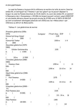 eenn pplluuss ggiiggaanntteessqquueess..
LLee ccaannaall ddee PPaannaammaa aa ttoouujjoouurrss ééttéé llaa rrééfféérreennccee eenn mmaattiièèrree ddee ttaaiillllee ddee nnaavviirree.. DDaannss lleess
aannnnééeess 8800,, oonn ddiissttiinngguuaaiitt lleess «« PPaannaammaaxx »» ppaarr lleeuurr ggaabbaarriitt qquuii nnee ppoouuvvaaiitt ddééppaasssseerr llaa
llaarrggeeuurr dduu ccaannaall ddee PPaannaammaa ((mmaaxxiimmuumm ddee 3322,,2266 mm))[[2211]].. AAuu ccoouurrss ddeess aannnnééeess 9900,, oonn aassssiissttaaiitt
àà ll’’éémmeerrggeennccee ddeess «« OOvveerrppaannaammaaxx »» ((4422,,8800mm ddee llaarrggeeuurr)) ppoouuvvaanntt ccoonntteenniirr jjuussqquu’’àà 88000000 EEVVPP
eett cceellaa sseemmbbllee ddéérriissooiirree ddeevvaanntt lleess pprroojjeettss ddee pplluuss ddee 1100 000000 vvooiirree 1122 000000 àà 1188 000000 EEVVPP
qquuii ssoonntt aaccttuueelllleemmeenntt ddéévveellooppppééss ((aannnnoonnccééss vveerrss 22001100)) aavveecc lleess «« MMaallaaccccaammaaxx »» ppaarr
rrééfféérreennccee aauu ddééttrrooiitt ddee MMaallaaccccaa[[2222]]..
TTaabblleeaauu 44 –– LLeess ggéénnéérraattiioonnss ddee nnaavviirreess
||PPrreemmiièèrree ggéénnéérraattiioonn ((11995566--
11997700)) ||LLoonngguueeuurr ||TTiirraanntt dd’’eeaauu ||EEVVPP ||
||CCoonnvveerrtteedd CCaarrggoo VVeesssseell ||113355
mm || ||550000 ||
||CCoonnvveerrtteedd TTaannkkeerr ||220000 mm ||<< 99
mm ||880000 ||
||DDeeuuxxiièèmmee ggéénnéérraattiioonn ((11997700--
11998800)) ||
|| CCeelllluullaarr CCoonnttaaiinneerrsshhiipp ||221155
mm || || 11 000000-- ||
||
|| ||1100 mm ||22 550000 ||
||TTrrooiissiièèmmee ggéénnéérraattiioonn ((11998800--
11998888)) ||
|| PPaannaammaaxx CCllaassss ||225500 mm || ||33
000000-- ||
|| ||229900 mm ||1111--1122 mm ||44
000000 ||
||QQuuaattrriièèmmee ggéénnéérraattiioonn ((11998888--
22000000)) ||
|| PPoosstt PPaannaammaaxx ||227755
mm || ||44 000000-- ||
|| ||330055 mm ||1111--1133 mm ||55
000000 ||
||CCiinnqquuiièèmmee ggéénnéérraattiioonn ((22000000 --
????)) ||
||PPoosstt PPaannaammaaxx pplluuss ||333355
mm || ||55 000000-- ||
|| || ||1133 -- 1144 mm ||88
000000 ||
||NNaaww PPaannaammaaxx ||338855
mm || ||1100 000000-- ||
|| || || ||1122
 